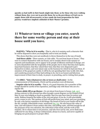 apostles as had staffs in their hands might take them: as for those who were walking
without them, they were not to provide them; for as the providence of God was to
supply them with all necessaries, to have made the least preparation for their
journey would have implied a disbelief of their Master's promise.
11 Whatever town or village you enter, search
there for some worthy person and stay at their
house until you leave.
BAR ES, "Who in it is worthy - That is, who in it sustains such a character that
he will be disposed to show you hospitality and to treat you kindly.
This shows that they were not needlessly to throw themselves in the way of insult.
And there abide - There remain; as Luke adds, “Go not from house to house.” They
were to content themselves with one house; not to wander about in the manner of
vagrants and mendicants; not to appear to be people of idleness and fond of change; not
to seem dissatisfied with the hospitality of the people; but to show that they had regular,
important business; that they valued their time; that they were disposed to give
themselves to labor, and were intent only on the business for which he had sent them. If
ministers of the gospel are useful, it will be by not spending their time in idle chit-chat,
and wandering around as if they had nothing to do, but in an honest and laborious
improvement of their time in study, in prayer, in preaching, and in visiting their people.
CLARKE, "Into whatsoever city or town ye shall enter - In the
commencement of Christianity, Christ and his preachers were all itinerant.
Inquire who in it is worthy - That is, of a good character; for a preacher of the
Gospel should be careful of his reputation, and lodge only with those who are of a
regular life.
There abide till ye go thence - Go not about from house to house, Luk_10:7.
Acting contrary to this precept has often brought a great disgrace on the Gospel of God.
Stay in your own lodging as much as possible, that you may have time for prayer and
study. Seldom frequent the tables of the rich and great; if you do, it will unavoidably
prove a snare to you. The unction of God will perish from your mind, and your preaching
be only a dry barren repetition of old things; the bread of God in your hands will be like
the dry, mouldy, Gibeonitish crusts, mentioned Jos_9:5. He who knows the value of
time, and will redeem it from useless chit-chat, and trifling visits, will find enough for all
the purposes of his own salvation, the cultivation of his mind, and the work of the
ministry. He to whom time is not precious, and who lives not by rule, never finds time
sufficient for any thing, is always embarrassed, always in a hurry, and never capable of
bringing one good purpose to proper effect.
 