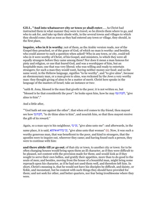 GILL, "And into whatsoever city or town ye shall enter,.... As Christ had
instructed them in what manner they were to travel, so he directs them where to go, and
who to ask for, and take up their abode with, in the several towns and villages to which
they should come; that as soon as they had entered any town or village, they should, in
the first place,
inquire, who in it is worthy; not of them, as the Arabic version reads, nor of the
Gospel they preached, or of the grace of God, of which no man is worthy: and besides,
who could answer to such a question when asked? Who in any town, or city, could tell
who in it were worthy of Christ, of his Gospel, and ministers, to which they were all
equally strangers before they came among them? Nor does it mean a man famous for
piety and religion, or one that feared God, and was a worshipper of him, but an
hospitable man; one that was very liberal; who was willing and ready to entertain
strangers; for such a man they would want, having neither money nor food: and so the
same word, in the Hebrew language, signifies "to be worthy", and "to give alms", because
an eleemosynary man, or a man given to alms, was reckoned by the Jews a very worthy
man: they thought giving of alms to be a matter of merit. Christ here speaks in the
language of the masters of Israel; take an instance or two:
"saith R. Jona, blessed is the man that giveth to the poor; it is not written so, but
"blessed is he that considereth the poor": he looks upon him, how he may ‫עמו‬ ‫,לזכות‬ "give
alms to him".''
And a little after,
""God hath set one against the other", that when evil comes to thy friend, thou mayest
see how ‫בו‬ ‫,לזכות‬ "to do thine alms to him", and nourish him, so that thou mayest receive
the gift of its reward.''
Again, so a man says to his neighbour, ‫בי‬ ‫,זכי‬ "give alms unto me": and afterwards, in the
same place, it is said, ‫איתתא‬ ‫בההיא‬ ‫,זכי‬ "give alms unto that woman" (t). Now, it was such a
worthy generous man, that was beneficent to the poor, and kind to strangers, that the
apostles were to inquire out, wherever they came; and having found such a person, they
were to continue with him:
and there abide till ye go out; of that city or town, to another city or town: for to be
often changing houses would bring upon them an ill character, as if they were difficult to
be pleased, not content with the provision made for them; and would look as if they
sought to serve their own bellies, and gratify their appetites, more than to do good to the
souls of men; and besides, moving from the house of a bountiful man, might bring some
reproach upon his character, as if he had not used them well, and therefore left him. In
short, Christ's meaning is, that he would not have his disciples be difficult, and dainty, or
fickle, and inconstant, but be content with such things they should have provided for
them; and not seek for other, and better quarters, nor fear being troublesome where they
were.
 