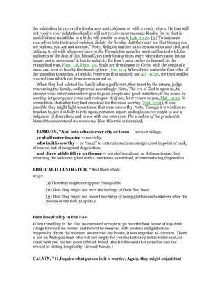 the salutation be received with shyness and coldness, or with a ready return. He that will
not receive your salutation kindly, will not receive your message kindly; for he that is
unskilful and unfaithful in a little, will also be in much, Luk_16:10. [3.] To insinuate
yourselves into their good opinion. Salute the family, that they may see that though you
are serious, you are not morose.” Note, Religion teaches us to be courteous and civil, and
obliging to all with whom we have to do. Though the apostles went out backed with the
authority of the Son of God himself, yet their instructions were, when they came into a
house, not to command it, but to salute it; for love's sake rather to beseech, is the
evangelical way, Phm_1:8, Phm_1:9. Souls are first drawn to Christ with the cords of a
man, and kept to him by the bands of love, Hos_11:4. When Peter made the first offer of
the gospel to Cornelius, a Gentile, Peter was first saluted; see Act_10:25, for the Gentiles
courted that which the Jews were courted to.
When they had saluted the family after a godly sort, they must by the return, judge
concerning the family, and proceed accordingly. Note, The eye of God is upon us, to
observe what entertainment we give to good people and good ministers; if the house be
worthy, let your peace come and rest upon it; if not, let it return to you, Mat_10:13. It
seems then, that after they had enquired for the most worthy (Mat_10:11), it was
possible they might light upon those that were unworthy. Note, Though it is wisdom to
hearken to, yet it is folly to rely upon, common report and opinion; we ought to use a
judgment of discretion, and to see with our own eyes. The wisdom of the prudent is
himself to understand his own way. Now this rule is intended,
JAMISO , "And into whatsoever city or town — town or village.
ye shall enter inquire — carefully.
who in it is worthy — or “meet” to entertain such messengers; not in point of rank,
of course, but of congenial disposition.
and there abide till ye go thence — not shifting about, as if discontented, but
returning the welcome given with a courteous, contented, accommodating disposition.
BIBLICAL ILLUSTRATOR, "And there abide.
Why?
(1) That they might not appear changeable:
(2) That they might not hurt the feelings of their first host;
(3) That they might not incur the charge of being gluttonous hankerers after the
boards of the rich. (Lapide.)
Free hospitality in the East
When travelling in the East no one need scruple to go into the best house of any Arab
village to which he comes, and he will be received with profuse and gratuitous
hospitality. From the moment we entered any house, it was regarded as our earn. There
is not an Arab you meet who will not empty for you the last drop in his water-skin, or
share with you his last piece of black bread. The Rabbis said that paradise was the
reward of willing hospitality. (Ernest Renan.)
CALVI , "11.Inquire what person in it is worthy. Again, they might object that
 