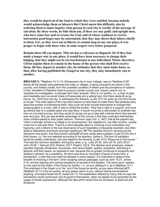 they would be deprived of the food to which they were entitled, because nobody
would acknowledge them as laborers But Christ meets this difficulty also by
ordering them to make inquiry what person in each city is worthy of the message of
salvation. By these words, he bids them ask, if there are any godly and upright men,
who have some fear and reverence for God, and of whose readiness to receive
instruction good hopes may be entertained, that they may direct their labors chiefly
to them. For, as they were not at liberty to remain long in any one place, it was
proper to begin with those who, in some respect were better prepared.
Remain there till you depart. This too has a reference to dispatch: for if they had
made a longer stay in any place, it would have been necessary to change their
lodging, that they might not be too burdensome to any individual. When, therefore,
Christ enjoins them to remain in the house of the person who shall first receive
them, till they depart to another city, he intimates that they must make haste, so
that, after having published the Gospel in one city, they may immediately run to
another.
BROADUS, "Matthew 10:11-13. Whatsoever city or town (village), see on "Matthew 9:35".
Nearly all the people were gathered into cities or villages, it being unusual to live alone in the
country, and indeed unsafe, from the unsettled condition of affairs and the prevalence of robbers;
in fact, travellers in Palestine have to pursue a similar course now. Inquire, search out, or
'ascertain by investigation,' a stronger term than 'enquire.' Who in it is worthy, i.e., a man of piety
and hospitality such as would make a fit associate and a willing host. And there abide till ye go
hence, viz., forth from the city. In addressing the Seventy, (Luke 10:7) he adds 'go not from house
to house.' The chief object of this injunction seems to have been to make them feel perfectly easy
about the burden of entertaining them; they must not even trouble themselves to change their
stopping-place in a town, with a view to divide the burden. They had a right to a support, and must
go without fear to a suitable place and stay there. It would not prove a real burden to entertain two
men on a hurried journey, and they would of course not go to stay with a family which they learned
was very poor. We can see another advantage of this course in that they could give themselves
more uninterruptedly to their public labours. Thomson says (Vol. ii., 407), that at the present day,
"when a stranger arrives in a village or an encampment, the neighbours, one after another, usually
invite him to eat with them. There is a strict etiquette about it, involving much ostentation and
hypocrisy, and a failure in the due observance of such hospitality is frequently resented, and often
leads to alienations and feuds amongst neighbours."â€”The apostles found in carrying out the
directions here given, that they lacked nothingâ€”all their wants were supplied. (Luke 22:35) Into a
(the) house, i.e., the one selected according to his direction. Salute it. The form of salutation
would be readily understood, and was stated to the Seventy, (Luke 10:5) "Peace be to this house."
This was the common salutation among the Jews, e. g., Luke 24:36; John 20:19, John 20:21,
John 20:26; 1 Samuel 25:6; Psalms 122:7, Psalms 122:8. The Hebrew word employed, shalom,
signified originally wholeness, soundness, and hence health, welfare, prosperity, well-being in
general; and then peace, as opposed to war, because this so greatly conduces to prosperity and
welfare in general. As a salutation, the term was thus an invocation of good of every kind, a
benediction, a wish that one might be blessed in every respect. It is important to observe this
breadth of meaning in the term, when studying various passages, such as John 14:27; James
2:16, and the opening and closing salutations of several of the Epistles. The same word, salaam,
is now used by the Arabs. If the house be worthy, i. e., of your abiding in it, as in Matthew 10:11.
The emphasis in the Greek is on 'be,' and if the house be worthy, as you were informed.â€”If
(Matthew 10:11) it be not worthy, let your peace return to you, without having accomplished
anything. (Compare Isaiah 45:23, Isaiah 55:11) The explanation offered by many, that he says the
benediction would come back and do good to themselves, does not appear to be warranted by the
usage of similar expressions, although the idea which would thus be conveyed, is itself just and
Scriptural.
 