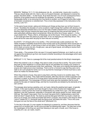 BENSON, "Matthew 10:11-13. Into whatsoever city, &c., ye shall enter, inquire who is worthy —
That you should abide with him, that is, who is of a good character, and disposed to receive the
gospel. And there abide — In that house, till ye leave the town. It is of much consequence that a
preacher of the gospel should not endanger his reputation, by taking up his lodging in a
disreputable family, or by removing from one family to another, out of regard to some little matter
of domestic convenience or entertainment. This is more fully expressed in the instructions to the
seventy, Luke 10:7.
“In the same house remain, eating and drinking such things as they have: go not from house to
house.” Doubtless the disciples on some occasions might change their quarters with decency; but
our Lord absolutely forbade them to do it for the sake of better entertainment or accommodation,
that they might not give mankind the least cause of imagining that they served their bellies, or
were particularly solicitous about conveniences. When ye come into a house, salute it — In the
usual Jewish form, “Peace, (that is, all blessings,) be to this house.” If the house be worthy — Of
it, God shall give them the peace you wish them. If not, he shall give you what they refuse. The
same will be the case when we pray for them that are not worthy.
ELLICOTT, "(11) Enquire who in it is worthy.—The command was a plain practical rule. The
habits of Eastern hospitality would throw many houses open to the preachers which would give no
openings for their work, or even bring on them an evil report. From these they were to turn away
and to seek out some one who, though poor, was yet of good repute, and willing to receive them
as messengers of glad tidings.
There abide.—The purpose of the rule was (1) to guard against fickleness, as in itself an evil; and
(2) against the tendency to go from one house to another according to the advantages which were
offered to the guest.
BARCLAY 11-15, "Here is a passage full of the most practical advice for the King's messengers.
When they entered a city or a village, they were to seek a house that is worthy. The point is that if
they took up their residence in a house which had an evil reputation for morals or for conduct or
for fellowship, it would seriously hinder their usefulness. They were not to identify themselves with
anyone who might prove to be a handicap. That is not for a moment to say that they were not to
seek to win such people for Christ, but it is to say that the messenger of Christ must have a care
whom he makes his intimate friend.
When they entered a house, they were to stay there until they moved on to another place. This
was a matter of courtesy. They might well be tempted, after they had won certain supporters and
converts in a place, to move on to a house which could provide more luxury, more comfort, and
better entertainment. The messenger of Christ must never give the impression that he courts
people for the sake of material things, and that his movements are dictated by the demands of his
own comfort.
The passage about giving a greeting, and, as it were, taking the greeting back again, is typically
eastern. In the east a spoken word was thought to have a kind of active and independent
existence. It went out from the mouth as independently as a bullet from a gun. This idea emerges
regularly in the Old Testament, especially in connection with words spoken by God. Isaiah hears
God say, "By myself I have sworn, from my mouth has gone forth in righteousness a word that
shall not return" (Isaiah 45:23). "So shall my word be that goes forth from my mouth; it shall not
return to me empty, but it shall accomplish that which I purpose, and prosper in the thing for which
I sent it" (Isaiah 55:11). Zechariah sees the flying scroll, and hears the voice: "This is the curse
that goes out over the face of the whole land" (Zechariah 5:3).
To this day in the east, if a man speaks his blessing to a passer-by, and then discovers that the
passer-by is of another faith, he will come and take his blessing back again. The idea here is that
the messengers of the King can send their blessing to rest upon a house, and, if the house is
unworthy of it, can, as it were, recall it.
 