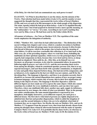 of his Deity, for who but God can communicate any such power to man?
ELLICOTT, "(1) What is described here is not the choice, but the mission of the
Twelve. That selection had been made before (Luke 6:13), and the number at once
suggested the thought that they represented the twelve tribes of Israel (Matthew
19:28), and were as such to be His messengers to the whole people of the dispersion.
The name Apostle (which He had given them before—Luke 6:13) signified literally
“one who is sent;” but it had acquired in classical Greek a more specific meaning, as
the “ambassador,” or “envoy,” of a state. According to our Lord’s teaching they
were sent by Him, even as ‘He had been sent by the Father (John 20:21).
All manner of sickness.—See ote on Matthew 9:35. The repetition of the same
words emphasises the delegation of authority.
COKE, "Matthew 10:1. And when he had called unto him— The distinction of the
sacred writings into chapters and verses, which is a modern invention to facilitate
references, has with that advantage many inconveniencies, because it often breaks
that thread of discourse, which is the proper clue to lead us into the meaning of
what follows. It will be seen how reasonable this reflection is, if we look back to the
36th verse, &c. of the preceding chapter, where we read that Jesus, beholding the
multitudes (in their spiritual capacities, which were ever the principal object of his
regard), had compassion on them, because they were tired and lay down, as sheep
that had no shepherd; Then saith he, &c. After this, as he himself was ever
foremost, on all proper occasions, to do what he commanded others, he passed the
following night in prayer; see Luke 6:12-13.: and the next morning chose twelve
from among his disciples, whom he constituted apostles; persons sent, that is to say,
especial messengers, and sent them forth with a peculiar commission, as shepherds,
to raise and guide those dejected forlorn sheep, who had moved his compassion; and
as labourers, to be employed in the harvest which was now mature, and fit for the
threshing-floor. The language is figurative, and there is an absolute necessity that it
should be so; because the mental dispositions here spoken of have no proper names
in human language, which consists only of terms, that in their first signification all
belong to the objects of sense. The language is therefore figurative; andeven
different figures are here made use of to express the same object; which also cannot
sometimes be avoided: for every similitude is defective, and can shew but a part.
Therefore, where one similitude falls short, another may aptly supply its deficiency,
and represent, by new images, the whole of what was intended. Thus, in the passage
now under consideration, the same mental disposition is expressed by two
metaphors, both highly instructive, yet in different respects, for each gives a
different lesson. The first shews what kind of persons are rightly disposed to be
admitted into that last and peculiar dispensation, which is called the kingdom of
heaven; and the second intimates to those who are to be admitted, what kind of
treatment they are to expect there. See Heylin, the note on Matthew 10:6., and on ch.
Matthew 3:7. It appears from the present verse, that Jesus had already chosen from
among his disciples those whom he afterwards honoured with the name of Apostles.
Compare Mark 3:14. Luke 6:13. It is probable that he chose twelve, in reference to
the twelve tribes of Israel (see ch. Matthew 19:28. Luke 22:30. Revelation 21:12;
 