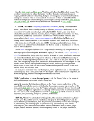 See also Mat_12:25, and Joh_4:53; “And himself believed and his whole house.” The
apostles were directed to salute the family - to show them the customary tokens of
respect, and to treat them with civility. Religion never requires or permits its friends to
outrage the common rules of social contact. It demands of them to exhibit to all the
customary and proper tokens of respect, according to their age and station, 1Pe_2:12-25;
1Pe_3:8-11; Phi_4:8. For the mode of salutation, see the notes at Luk_10:4-5.
CLARKE, "Salute it - Λεγουτες, ειρηνη εν τω οικω τουτω, saying, “Peace be to this
house.” This clause, which, as explanatory of the word ασπασασθε, is necessary to the
connection in which it now stands, is added, by the MSS. D and L, and forty-three
others, the Armenian, Ethiopic, Slavonic, Saxon, Vulgate, all the copies of the old Itala,
Theophylact, and Hilary. The clause is also found in several modern versions. The
modern Greek has λεγοντες· ειρηνη εις το σκηπρι τουτο. The Italian, by Matthew, of
Erberg, and of Diodati, renders it thus: Pace sia a questa casa. Peace be to this house.
It is found also in Wickliff, and in my old MS. Seyinge, pees be to this hous. Some
suppose it is an addition taken from Luke; but there is nearly as much reason to believe
he took it from Matthew.
Peace, ‫,שלום‬ among the Hebrews, had a very extensive meaning: - it comprehended all
blessings, spiritual and temporal. Hence that saying of the rabbins, ‫הברכות‬ ‫שכל‬ ‫שלום‬ ‫גדול‬
‫בו‬ ‫כלולות‬ Gadal shalom, shecol haberacoth culoloth bo. Great is Peace, for all other blessings
are comprehended in it. To wish peace to a family, in the name and by the authority of
Christ, was in effect a positive promise, on the Lord’s side, of all the good implied in the
wish. This was paying largely even beforehand. Whoever receives the messengers of God
into his house confers the highest honor upon himself, and not upon the preacher,
whose honor is from God, and who comes with the blessings of life eternal to that man
and his family who receives him.
In India, it is customary for a way-faring man, when night draws on, to enter a house,
and simply say, “Sir, I am a guest with you this night.” If the owner cannot lodge him, he
makes an apology, and the traveler proceeds to another house.
GILL, "And when ye come into an house,.... Or the "house"; that is, the house of
an hospitable man, when, upon inquiry, found out:
salute it; meaning the inhabitants of it; or, as the Persic version reads, those of the
household, especially the master of the family. Some copies add, saying, peace be to this
house, as in Luk_10:5 and so read the Vulgate Latin, and Munster's Hebrew Gospel; and
is a very just, and proper explanation of saluting: for the usual form of salutation among
the Jews was in such words; of which See Gill on Mat_5:47 by which is meant all kind of
happiness, and prosperity, temporal, spiritual, and eternal.
HE RY, "First, For satisfaction to the apostles. The common salutation was, Peace
be unto you; this, as they used it, was turned into gospel; it was the peace of God, the
peace of the kingdom of heaven, that they wished. Now lest they should make a scruple
of pronouncing this blessing upon all promiscuously, because many were utterly
unworthy of it, this is to clear them of that scruple; Christ tells them that this gospel
prayer (for so it was now become) should be put up for all, as the gospel proffer was
 