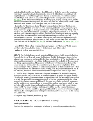 made to all indefinitely, and that they should leave it to God who knows the heart, and
every man's true character, to determine the issue of it. If the house be worthy, it will
reap the benefit of your blessing; if now, there is no harm done, you will not lose the
benefit of it; it shall return to you, as David's prayers for his ungrateful enemies did,
Psa_35:13. Note, It becomes us to judge charitably of all, to pray heartily for all, and to
conduct ourselves courteously to all, for that is our part, and then to leave it with God to
determine what effect it shall have upon them, for that is his part.
Secondly, For direction to them. “If, upon your salutation, it appear that they are
indeed worthy, let them have more of your company, and so let your peace come upon
them; preach the gospel to them, peace by Jesus Christ; but if otherwise, if they carry it
rudely to you, and shut their doors against you, let your peace, as much as in you lies,
return to you. Retract what you have said, and turn your backs upon them; by slighting
this, they have made themselves unworthy of the rest of your favours, and cut
themselves short of them.” Note, Great blessings are often lost by a neglect seemingly
small and inconsiderable, when men are in their probation and upon their behaviour.
Thus Esau lost his birthright (Gen_25:34), and Saul his kingdom, 1Sa_13:13, 1Sa_13:14.
JAMISO , "And when ye come into an house — or “the house,” but it means
not the worthy house, but the house ye first enter, to try if it be worthy.
salute it — show it the usual civilities.
SBC, "I. The God of all peace sends peace to all His creatures. As He sends the light, as
He sends the air, so He sends peace. And in token that He desires peace for us, He has
set apart and empowered and accredited certain men to deliver it. The fact that there is a
ministry at this moment is a proof that God means peace for us. But it all depends upon
one thing—upon adaptation. The peace is to the house, but the question whether the
house or any one in it can have the peace turns upon the point of adaptation. "If the
house is worthy"—that is, if there be a fitness or adaptation in the house to receive—then
the peace will enter. But if the house be not worthy, then the peace will not enter, but it
will rebound, it will find no correspondence in the thing which it seeks to light upon.
II. Consider what this peace means. (1) It is peace with God—the peace which a man
feels when his sins are forgiven, and he knows that God is no longer his enemy, but his
Friend. (2) It is peace through the blood of Jesus Christ. It is the peace which has no fear
in it. It is the peace which gives a man strength to live and confidence to die. (3) It is a
peace within—between a man and himself. His conscience, being sprinkled, is at peace;
and the past does not now awake up to torment him, and the man is one, which he was
not before; his heart is single, and singleness of heart is peace. (4) It is peace with the
whole world. The peace with God made a peace within; and the peace within makes
peace without. He is too humble to quarrel, and too little in his own eyes to see wrong in
other men. He contemplates God till he grows like Him; as God is, so is he in this world;
and God is love.
J. Vaughan, Fifty Sermons, 6th series, p. 276.
BIBLICAL ILLUSTRATOR, "And if the house be worthy.
The happy family
Illustrate the transcendent importance of religion by presenting some of the leading
 