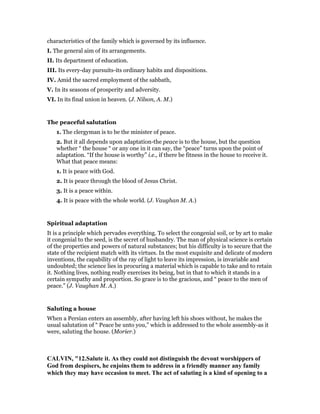 characteristics of the family which is governed by its influence.
I. The general aim of its arrangements.
II. Its department of education.
III. Its every-day pursuits-its ordinary habits and dispositions.
IV. Amid the sacred employment of the sabbath,
V. In its seasons of prosperity and adversity.
VI. In its final union in heaven. (J. Nilson, A. M.)
The peaceful salutation
1. The clergyman is to be the minister of peace.
2. But it all depends upon adaptation-the peace is to the house, but the question
whether “ the house “ or any one in it can say, the “peace” turns upon the point of
adaptation. “If the house is worthy” i.e., if there be fitness in the house to receive it.
What that peace means:
1. It is peace with God.
2. It is peace through the blood of Jesus Christ.
3. It is a peace within.
4. It is peace with the whole world. (J. Vaughan M. A.)
Spiritual adaptation
It is a principle which pervades everything. To select the congenial soil, or by art to make
it congenial to the seed, is the secret of husbandry. The man of physical science is certain
of the properties and powers of natural substances; but his difficulty is to secure that the
state of the recipient match with its virtues. In the most exquisite and delicate of modern
inventions, the capability of the ray of light to leave its impression, is invariable and
undoubted; the science lies in procuring a material which is capable to take and to retain
it. Nothing lives, nothing really exercises its being, but in that to which it stands in a
certain sympathy and proportion. So grace is to the gracious, and “ peace to the men of
peace.” (J. Vaughan M. A.)
Saluting a house
When a Persian enters an assembly, after having left his shoes without, he makes the
usual salutation of “ Peace be unto you,” which is addressed to the whole assembly-as it
were, saluting the house. (Morier.)
CALVI , "12.Salute it. As they could not distinguish the devout worshippers of
God from despisers, he enjoins them to address in a friendly manner any family
which they may have occasion to meet. The act of saluting is a kind of opening to a
 