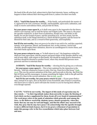 the hand of the all-wise God, subservient to their best interests: hence, nothing can
happen to them without their deriving profit from it, unless it be their own fault.
GILL, "And if the house be worthy,.... If the family, and particularly the master of
it, appeared to be civil, courteous, friendly, and hospitable, upon such a salutation, and
ready to receive and embrace them, and provide for them,
let your peace come upon it, or it shall come upon it; the imperative for the future,
which is not unusual; and so read the Syriac and Vulgate Latin. The sense is, the peace
the apostles wished for, in their form of salutation, should come, and abide on the
family; for not the Gospel of peace, and the preaching of it, are here meant, but the
salutation itself, or the things desired in it, which should be granted, and the house be
blessed for their sake, and as a reward of their generosity, and hospitality:
but if it be not worthy: does not prove to be what it was said to be, and they expected;
namely, to be generous, liberal, and beneficent; but, on the contrary, uncivil and
churlish, should neglect their salutation, discover an unwillingness to receive them, and
turn their backs upon them:
let your peace return to you, or "it shall return to you"; the happiness wished for
shall not come upon them, and the prayers and good wishes of the apostles shall be void,
and of none effect, with respect to that family, but should be made good to themselves;
and they should be directed to another house, where they should find persons more
generous and free to entertain them.
JAMISO , "And if the house be worthy — showing this by giving you a welcome.
let your peace come upon it — This is best explained by the injunction to the
Seventy, “And into whatsoever house ye enter, first say, Peace be to this house” (Luk_
10:5). This was the ancient salutation of the East, and it prevails to this day. But from the
lips of Christ and His messengers, it means something far higher, both in the gift and the
giving of it, than in the current salutation. (See on Joh_14:27).
but if it be not worthy, let your peace return to you — If your peace finds a
shut, instead of an open, door in the heart of any household, take it back to yourselves,
who know how to value it; and it will taste the sweeter to you for having been offered,
even though rejected.
CALVI , "13.If it be not worthy. The import of this mode of expression may be
thus stated, — “As their ingratitude makes them unworthy to enjoy the blessing of
God which you have supplicated for them, break off every bond of communication.”
The word peace refers to the mode of salutation which generally used among the
Jews. As the Hebrew word ‫,שלום‬ (shalom,) peace, denotes prosperity, when they
desire that any one may be well and happy, and that his affairs may succeed to his
wish, they pray that he may have peace I do acknowledge that the apostles brought
to men a different kind of peace, but it is too great a refinement of speculation to
make this passage refer to the free reconciliation which takes place between God
and men.
 
