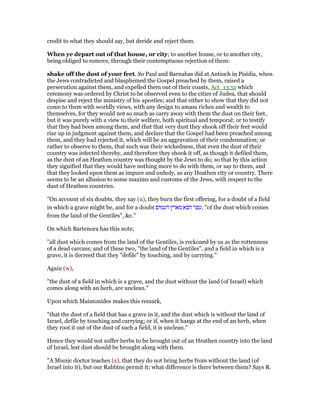 credit to what they should say, but deride and reject them.
When ye depart out of that house, or city; to another house, or to another city,
being obliged to remove, through their contemptuous rejection of them:
shake off the dust of your feet. So Paul and Barnabas did at Antioch in Pisidia, when
the Jews contradicted and blasphemed the Gospel preached by them, raised a
persecution against them, and expelled them out of their coasts, Act_13:51 which
ceremony was ordered by Christ to be observed even to the cities of Judea, that should
despise and reject the ministry of his apostles; and that either to show that they did not
come to them with worldly views, with any design to amass riches and wealth to
themselves, for they would not so much as carry away with them the dust on their feet,
but it was purely with a view to their welfare, both spiritual and temporal; or to testify
that they had been among them, and that that very dust they shook off their feet would
rise up in judgment against them, and declare that the Gospel had been preached among
them, and they had rejected it, which will be an aggravation of their condemnation; or
rather to observe to them, that such was their wickedness, that even the dust of their
country was infected thereby, and therefore they shook it off, as though it defiled them,
as the dust of an Heathen country was thought by the Jews to do; so that by this action
they signified that they would have nothing more to do with them, or say to them, and
that they looked upon them as impure and unholy, as any Heathen city or country. There
seems to be an allusion to some maxims and customs of the Jews, with respect to the
dust of Heathen countries.
"On account of six doubts, they say (u), they burn the first offering, for a doubt of a field
in which a grave might be, and for a doubt ‫העמים‬ ‫מארץ‬ ‫הבא‬ ‫,עפר‬ "of the dust which comes
from the land of the Gentiles", &c.''
On which Bartenora has this note;
"all dust which comes from the land of the Gentiles, is reckoned by us as the rottenness
of a dead carcass; and of these two, "the land of the Gentiles", and a field in which is a
grave, it is decreed that they "defile" by touching, and by carrying.''
Again (w),
"the dust of a field in which is a grave, and the dust without the land (of Israel) which
comes along with an herb, are unclean.''
Upon which Maimonides makes this remark,
"that the dust of a field that has a grave in it, and the dust which is without the land of
Israel, defile by touching and carrying; or if, when it hangs at the end of an herb, when
they root it out of the dust of such a field, it is unclean.''
Hence they would not suffer herbs to be brought out of an Heathen country into the land
of Israel, lest dust should be brought along with them.
"A Misnic doctor teaches (x), that they do not bring herbs from without the land (of
Israel into it), but our Rabbins permit it; what difference is there between them? Says R.
 