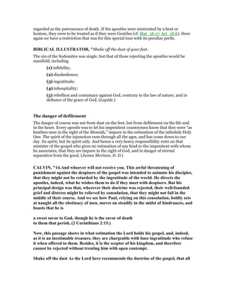 regarded as the putrescence of death. If the apostles were mistreated by a host or
hostess, they were to be treated as if they were Gentiles (cf. Mat_18:17; Act_18:6). Here
again we have a restriction that was for this special tour with its peculiar perils.
BIBLICAL ILLUSTRATOR, "Shake off the dust of your feet.
The sin of the Sodomites was single, but that of those rejecting the apostles would be
manifold, including
(1) infidelity;
(2) disobedience;
(3) ingratitude;
(4) inhospitality;
(5) rebellion and contumacy against God, contrary to the law of nature, and in
defiance of the grace of God. (Lapide.)
The danger of defilement
The danger of course was not from dust on the feet, but from defilement on the life and
in the heart. Every apostle was to let his impenitent countrymen know that they were “as
heathen men in the sight of the Messiah,” impure in the estimation of the infinitely Holy
One. The spirit of the injunction runs through all the ages, and has come down to our
day. Its spirit, but its spirit only. And hence a very heavy responsibility rests on that
minister of the gospel who gives no intimation of any kind to the impenitent with whom
he associates, that they are impure in the sight of God, and in danger of eternal
separation from the good. (James Morison, D. D.)
CALVI , "14.And whoever will not receive you. This awful threatening of
punishment against the despisers of the gospel was intended to animate his disciples,
that they might not be retarded by the ingratitude of the world. He directs the
apostles, indeed, what he wishes them to do if they meet with despisers. But his
principal design was that, wherever their doctrine was rejected, their well-founded
grief and distress might be relieved by consolation, that they might not fail in the
middle of their course. And we see how Paul, relying on this consolation, boldly sets
at naught all the obstinacy of men, moves on steadily in the midst of hindrances, and
boasts that he is
a sweet savor to God, though he is the savor of death
to them that perish, (2 Corinthians 2:15.)
ow, this passage shows in what estimation the Lord holds his gospel, and, indeed,
as it is an inestimable treasure, they are chargeable with base ingratitude who refuse
it when offered to them. Besides, it is the scepter of his kingdom, and therefore
cannot be rejected without treating him with open contempt.
Shake off the dust As the Lord here recommends the doctrine of the gospel, that all
 