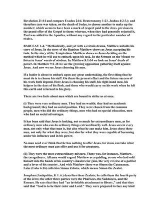 Revelation 21:14 and compare Exodus 24:4. Deuteronomy 1:23. Joshua 4:2-3.); and
therefore care was taken, on the death of Judas, to choose another to make up the
number; which seems to have been a mark of respect paid to the Jews, previous to
the grand offer of the Gospel to them: whereas, when they had generally rejected it,
Paul was added to the Apostles, without any regard to the particular number of
twelve.
BARCLAY 1-4, "Methodically, and yet with a certain drama, Matthew unfolds his
story of Jesus. In the story of the Baptism Matthew shows us Jesus accepting his
task. In the story of the Temptations Matthew shows us Jesus deciding on the
method which he will use to embark upon his task. In the Sermon on the Mount we
listen to Jesus' words of wisdom. In Matthew 8:1-34 we look on Jesus' deeds of
power. In Matthew 9:1-38 we see the growing opposition gathering itself against
Jesus. And now we see Jesus choosing his men.
If a leader is about to embark upon any great undertaking, the first thing that he
must do is to choose his staff. On them the present effect and the future success of
his work both depend. Here Jesus is choosing his staff, his right-hand men, his
helpers in the days of his flesh, and those who would carry on his work when he left
this earth and returned to his glory.
There are two facts about men which are bound to strike us at once.
(i) They were very ordinary men. They had no wealth; they had no academic
background; they had no social position. They were chosen from the common
people, men who did the ordinary things, men who had no special education, men
who had no social advantages.
It has been said that Jesus is looking, not so much for extraordinary men, as for
ordinary men who can do ordinary things extraordinarily well. Jesus sees in every
man, not only what that man is, but also what he can make him. Jesus chose these
men, not only for what they were, but also for what they were capable of becoming
under his influence and in his power.
o man need ever think that he has nothing to offer Jesus, for Jesus can take what
the most ordinary man can offer and use it for greatness.
(ii) They were the most extraordinary mixture. There was, for instance, Matthew,
the tax-gatherer. All men would regard Matthew as a quisling, as one who had sold
himself into the hands of his country's masters for gain, the very reverse of a patriot
and a lover of his country. And with Matthew there was Simon the Cananaean.
Luke (Luke 6:16) calls him Simon Zelotes, which means Simon the Zealot.
Josephus (Antiquities, 8. 1. 6.) describes these Zealots; he calls them the fourth party
of the Jews; the other three parties were the Pharisees, the Sadducees, and the
Essenes. He says that they had "an inviolable attachment to liberty," and that they
said that "God is to be their ruler and Lord." They were prepared to face any kind
 