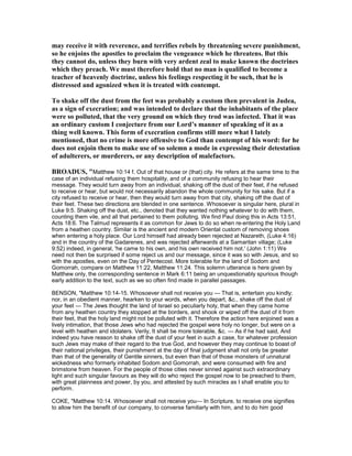 may receive it with reverence, and terrifies rebels by threatening severe punishment,
so he enjoins the apostles to proclaim the vengeance which he threatens. But this
they cannot do, unless they burn with very ardent zeal to make known the doctrines
which they preach. We must therefore hold that no man is qualified to become a
teacher of heavenly doctrine, unless his feelings respecting it be such, that he is
distressed and agonized when it is treated with contempt.
To shake off the dust from the feet was probably a custom then prevalent in Judea,
as a sign of execration; and was intended to declare that the inhabitants of the place
were so polluted, that the very ground on which they trod was infected. That it was
an ordinary custom I conjecture from our Lord’s manner of speaking of it as a
thing well known. This form of execration confirms still more what I lately
mentioned, that no crime is more offensive to God than contempt of his word: for he
does not enjoin them to make use of so solemn a mode in expressing their detestation
of adulterers, or murderers, or any description of malefactors.
BROADUS, "Matthew 10:14 f. Out of that house or (that) city. He refers at the same time to the
case of an individual refusing them hospitality, and of a community refusing to hear their
message. They would turn away from an individual, shaking off the dust of their feet, if he refused
to receive or hear, but would not necessarily abandon the whole community for his sake. But if a
city refused to receive or hear, then they would turn away from that city, shaking off the dust of
their feet. These two directions are blended in one sentence. Whosoever is singular here, plural in
Luke 9:5. Shaking off the dust, etc., denoted that they wanted nothing whatever to do with them,
counting them vile, and all that pertained to them polluting. We find Paul doing this in Acts 13:51,
Acts 18:6. The Talmud represents it as common for Jews to do so when re-entering the Holy Land
from a heathen country. Similar is the ancient and modern Oriental custom of removing shoes
when entering a holy place. Our Lord himself had already been rejected at Nazareth, (Luke 4:16)
and in the country of the Gadarenes, and was rejected afterwards at a Samaritan village; (Luke
9:52) indeed, in general, 'he came to his own, and his own received him not.' (John 1:11) We
need not then be surprised if some reject us and our message, since it was so with Jesus, and so
with the apostles, even on the Day of Pentecost. More tolerable for the land of Sodom and
Gomorrah, compare on Matthew 11:22, Matthew 11:24. This solemn utterance is here given by
Matthew only, the corresponding sentence in Mark 6:11 being an unquestionably spurious though
early addition to the text, such as we so often find made in parallel passages.
BENSON, "Matthew 10:14-15. Whosoever shall not receive you — That is, entertain you kindly;
nor, in an obedient manner, hearken to your words, when you depart, &c., shake off the dust of
your feet — The Jews thought the land of Israel so peculiarly holy, that when they came home
from any heathen country they stopped at the borders, and shook or wiped off the dust of it from
their feet, that the holy land might not be polluted with it. Therefore the action here enjoined was a
lively intimation, that those Jews who had rejected the gospel were holy no longer, but were on a
level with heathen and idolaters. Verily, It shall be more tolerable, &c. — As if he had said, And
indeed you have reason to shake off the dust of your feet in such a case, for whatever profession
such Jews may make of their regard to the true God, and however they may continue to boast of
their national privileges, their punishment at the day of final judgment shall not only be greater
than that of the generality of Gentile sinners, but even than that of those monsters of unnatural
wickedness who formerly inhabited Sodom and Gomorrah, and were consumed with fire and
brimstone from heaven. For the people of those cities never sinned against such extraordinary
light and such singular favours as they will do who reject the gospel now to be preached to them,
with great plainness and power, by you, and attested by such miracles as I shall enable you to
perform.
COKE, "Matthew 10:14. Whosoever shall not receive you— In Scripture, to receive one signifies
to allow him the benefit of our company, to converse familiarly with him, and to do him good
 