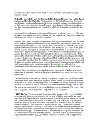 punishment in the world to come; which is here asserted by Christ in the strongest
manner, saying:
it shall be more tolerable for the land of Sodom and Gomorrha, in the day of
judgment, than for that city. The inhabitants of the land of Sodom and Gomorrha
are the rather mentioned, because, as they were very notorious and abominable sinners,
so their temporal punishment was well known, exemplary and awful, though not that,
but their future damnation is here regarded, of which the Jews made no doubt; for they
say (y),
"the men of Sodom have no part in the world to come; as it is said, Gen_13:13 "the men
of Sodom were wicked, and sinners, before the Lord exceedingly": they were "wicked" in
this world, and "sinners" in the world to come;''
meaning, that by this passage is designed their double punishment in this, and the other
world. But though their punishment was very tremendous, and they will suffer also "the
vengeance of eternal fire", as Jude says; yet, their punishment will be milder, and more
tolerable, than that of the inhabitants of such a city, that rejects the Gospel of the grace
of God: as there are degrees in sinning, for all sins are not alike, as the Stoics say; so
there will be degrees in suffering; the sins of those that are favoured with the Gospel, are
greater than those who only have had the light of nature, and so their torments will be
greater. The inhabitants of Sodom and Gomorrha, though they sinned against the light
of nature, despised the advice and admonitions of Lot, and ill treated the angels, yet will
be more mildly punished than the wicked Jews, who rejected Christ, and his Gospel, and
despised his apostles, and ministers; because they sinned not against so much light, and
such means of grace, and knowledge, as these did; see Lam_4:6 which is thus
paraphrased by the Targumist, and may be aptly applied to the Jews in Christ's time:
"the sin of the congregation of my people is greater than the sin of Sodom, which was
overturned in a moment; and there dwelt no prophets in it to prophesy, and turn it to
repentance.''
The time referred to, signified by "the day of judgment", respects not the destruction of
Jerusalem, which was a very severe judgment on that people, but the general judgment,
at the end of the world, which is appointed and fixed by God, though unknown to angels
and men. The phrase is Jewish, and often to be met with in their writings, who use it in
the same sense; particularly in the book of Zohar (z), mention is made of ‫דדינא‬ ‫,יומא‬ "the
day of judgment", when there will be no pollution in the sanctuary.
HE RY, "(2.) The doom passed upon such wilful recusants, Mat_10:15. It shall be
more tolerable, in the day of judgment, for the land of Sodom, as wicked a place as it
was. Note, [1.] There is a day of judgment coming, when all those that refused the gospel
will certainly be called to account for it; however they now make a jest of it. They that
would not hear the doctrine that would save them, shall be made to hear the sentence
that will ruin them. Their judgment is respited till that day. [2.] There are different
degrees of punishment in that day. All the pains of hell will be intolerable; but some will
be more so than others. Some sinners sink deeper into hell than others, and are beaten
with more stripes. [3.] The condemnation of those that reject the gospel, will in that day
be severer and heavier than that of Sodom and Gomorrah. Sodom is said to suffer the
vengeance of eternal fire, Jud_1:7. But that vengeance will come with an aggravation
 