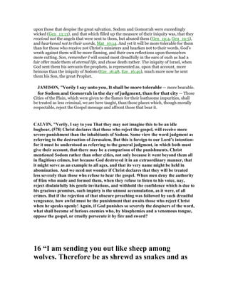 upon those that despise the great salvation. Sodom and Gomorrah were exceedingly
wicked (Gen_13:13), and that which filled up the measure of their iniquity was, that they
received not the angels that were sent to them, but abused them (Gen_19:4, Gen_19:5),
and hearkened not to their words, Mat_10:14. And yet it will be more tolerable for them
than for those who receive not Christ's ministers and hearken not to their words. God's
wrath against them will be more flaming, and their own reflections upon themselves
more cutting. Son, remember I will sound most dreadfully in the ears of such as had a
fair offer made them of eternal life, and chose death rather. The iniquity of Israel, when
God sent them his servants the prophets, is represented as, upon that account, more
heinous than the iniquity of Sodom (Eze_16:48, Eze_16:49), much more now he sent
them his Son, the great Prophet.
JAMISO , "Verily I say unto you, It shall be more tolerable — more bearable.
for Sodom and Gomorrah in the day of judgment, than for that city — Those
Cities of the Plain, which were given to the flames for their loathsome impurities, shall
be treated as less criminal, we are here taught, than those places which, though morally
respectable, reject the Gospel message and affront those that bear it.
CALVI , "Verily, I say to you That they may not imagine this to be an idle
bugbear, (578) Christ declares that those who reject the gospel, will receive more
severe punishment than the inhabitants of Sodom. Some view the word judgment as
referring to the destruction of Jerusalem. But this is foreign to our Lord’s intention:
for it must be understood as referring to the general judgment, in which both must
give their account, that there may be a comparison of the punishments. Christ
mentioned Sodom rather than other cities, not only because it went beyond them all
in flagitious crimes, but because God destroyed it in an extraordinary manner, that
it might serve as an example to all ages, and that its very name might be held in
abomination. And we need not wonder if Christ declares that they will be treated
less severely than those who refuse to hear the gospel. When men deny the authority
of Him who made and formed them, when they refuse to listen to his voice, nay,
reject disdainfully his gentle invitations, and withhold the confidence which is due to
his gracious promises, such impiety is the utmost accumulation, as it were, of all
crimes. But if the rejection of that obscure preaching was followed by such dreadful
vengeance, how awful must be the punishment that awaits those who reject Christ
when he speaks openly! Again, if God punishes so severely the despisers of the word,
what shall become of furious enemies who, by blasphemies and a venomous tongue,
oppose the gospel, or cruelly persecute it by fire and sword?
16 “I am sending you out like sheep among
wolves. Therefore be as shrewd as snakes and as
 