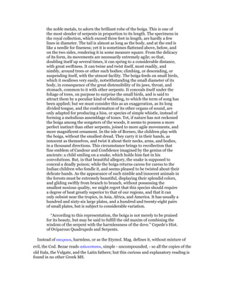 the noble metals, to adorn the brilliant robe of the boiga. This is one of
the most slender of serpents in proportion to its length. The specimens in
the royal collection, which exceed three feet in length, are hardly a few
lines in diameter. The tail is almost as long as the body, and at the end is
like a needle for fineness; yet it is sometimes flattened above, below, and
on the two sides, rendering it in some measure square. From the delicacy
of its form, its movements are necessarily extremely agile; so that,
doubling itself up several times, it can spring to a considerable distance,
with great swiftness. It can twine and twist itself, most readily, and
nimbly, around trees or other such bodies; climbing, or descending, or
suspending itself, with the utmost facility. The boiga feeds on small birds,
which it swallows very easily, notwithstanding the small diameter of its
body, in consequence of the great distensibility of its jaws, throat, and
stomach, common to it with other serpents. It conceals itself under the
foliage of trees, on purpose to surprise the small birds, and is said to
attract them by a peculiar kind of whistling, to which the term of song has
been applied; but we must consider this as an exaggeration, as its long
divided tongue, and the conformation of its other organs of sound, are
only adapted for producing a hiss, or species of simple whistle, instead of
forming a melodious assemblage of tones. Yet, if nature has not reckoned
the boiga among the songsters of the woods, it seems to possess a more
perfect instinct than other serpents, joined to more agile movements, and
more magnificent ornament. In the isle of Borneo, the children play with
the boiga, without the smallest dread. They carry it in their hands, as
innocent as themselves, and twist it about their necks, arms, and bodies,
in a thousand directions. This circumstance brings to recollection that
fine emblem of Candour and Confidence imagined by the genius of the
ancients: a child smiling on a snake, which holds him fast in his
convolutions. But, in that beautiful allegory, the snake is supposed to
conceal a deadly poison; while the boiga returns caress for caress to the
Indian children who fondle it, and seems pleased to be twisted about their
delicate hands. As the appearance of such nimble and innocent animals in
the forests must be extremely beautiful, displaying their splendid colors,
and gliding swiftly from branch to branch, without possessing the
smallest noxious quality, we might regret that this species should require
a degree of heat greatly superior to that of our regions, and that it can
only subsist near the tropics, in Asia, Africa, and America. It has usually a
hundred and sixty-six large plates, and a hundred and twenty-eight pairs
of small plates, but is subject to considerable variation.
“According to this representation, the boiga is not merely to be praised
for its beauty, but may be said to fulfill the old maxim of combining the
wisdom of the serpent with the harmlessness of the dove.” Cepede’s Hist.
of Oviparous Quadrupeds and Serpents.
Instead of ακεραιοι, harmless, or as the Etymol. Mag. defines it, without mixture of
evil, the Cod. Bezae reads απλουστατοι, simple - uncompounded, - so all the copies of the
old Itala, the Vulgate, and the Latin fathers; hut this curious and explanatory reading is
found in no other Greek MS.
 