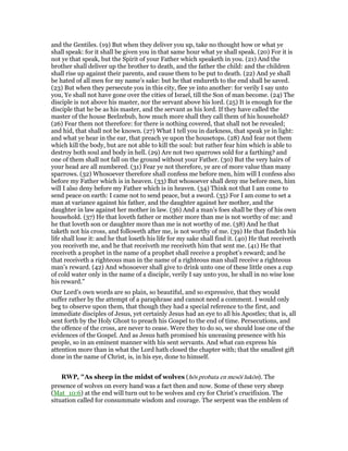 and the Gentiles. (19) But when they deliver you up, take no thought how or what ye
shall speak: for it shall be given you in that same hour what ye shall speak. (20) For it is
not ye that speak, but the Spirit of your Father which speaketh in you. (21) And the
brother shall deliver up the brother to death, and the father the child: and the children
shall rise up against their parents, and cause them to be put to death. (22) And ye shall
be hated of all men for my name’s sake: but he that endureth to the end shall be saved.
(23) But when they persecute you in this city, flee ye into another: for verily I say unto
you, Ye shall not have gone over the cities of Israel, till the Son of man become. (24) The
disciple is not above his master, nor the servant above his lord. (25) It is enough for the
disciple that he be as his master, and the servant as his lord. If they have called the
master of the house Beelzebub, how much more shall they call them of his household?
(26) Fear them not therefore: for there is nothing covered, that shall not be revealed;
and hid, that shall not be known. (27) What I tell you in darkness, that speak ye in light:
and what ye hear in the ear, that preach ye upon the housetops. (28) And fear not them
which kill the body, but are not able to kill the soul: but rather fear him which is able to
destroy both soul and body in hell. (29) Are not two sparrows sold for a farthing? and
one of them shall not fall on the ground without your Father. (30) But the very hairs of
your head are all numbered. (31) Fear ye not therefore, ye are of more value than many
sparrows. (32) Whosoever therefore shall confess me before men, him will I confess also
before my Father which is in heaven. (33) But whosoever shall deny me before men, him
will I also deny before my Father which is in heaven. (34) Think not that I am come to
send peace on earth: I came not to send peace, but a sword. (35) For I am come to set a
man at variance against his father, and the daughter against her mother, and the
daughter in law against her mother in law. (36) And a man’s foes shall be they of his own
household. (37) He that loveth father or mother more than me is not worthy of me: and
he that loveth son or daughter more than me is not worthy of me. (38) And he that
taketh not his cross, and followeth after me, is not worthy of me. (39) He that findeth his
life shall lose it: and he that loseth his life for my sake shall find it. (40) He that receiveth
you receiveth me, and he that receiveth me receiveth him that sent me. (41) He that
receiveth a prophet in the name of a prophet shall receive a prophet’s reward; and he
that receiveth a righteous man in the name of a righteous man shall receive a righteous
man’s reward. (42) And whosoever shall give to drink unto one of these little ones a cup
of cold water only in the name of a disciple, verily I say unto you, he shall in no wise lose
his reward."
Our Lord’s own words are so plain, so beautiful, and so expressive, that they would
suffer rather by the attempt of a paraphrase and cannot need a comment. I would only
beg to observe upon them, that though they had a special reference to the first, and
immediate disciples of Jesus, yet certainly Jesus had an eye to all his Apostles; that is, all
sent forth by the Holy Ghost to preach his Gospel to the end of time. Persecutions, and
the offence of the cross, are never to cease. Were they to do so, we should lose one of the
evidences of the Gospel. And as Jesus hath promised his unceasing presence with his
people, so in an eminent manner with his sent servants. And what can express his
attention more than in what the Lord hath closed the chapter with; that the smallest gift
done in the name of Christ, is, in his eye, done to himself.
RWP, "As sheep in the midst of wolves (hōs probata en mesōi lukōn). The
presence of wolves on every hand was a fact then and now. Some of these very sheep
(Mat_10:6) at the end will turn out to be wolves and cry for Christ’s crucifixion. The
situation called for consummate wisdom and courage. The serpent was the emblem of
 
