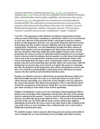 wisdom or shrewdness, intellectual keenness (Gen_3:1; Psa_58:5), the dove of
simplicity (Hos_7:11). It was a proverb, this combination, but one difficult of realization.
Either without the other is bad (rascality or gullibility). The first clause with arnas for
probata is in Luk_10:3 and apparently is in a Fragment of a Lost Gospel edited by
Grenfell and Hunt. The combination of wariness and innocence is necessary for the
protection of the sheep and the discomfiture of the wolves. For “harmless” (akeraioi)
Moffatt and Goodspeed have “guileless,” Weymouth “innocent.” The word means
“unmixed” (a privative and kerannumi), “unadulterated,” “simple,” “unalloyed.”
CALVI , "The injunctions which Matthew has hitherto related had no farther
reference than to that former expedition or commission, which was to be terminated
in a few days. But now Christ proceeds farther, and prepares them for a future
period, by informing them, that they were not merely chosen for that brief exercise
of preaching, but that an office of greater difficulty and of far higher importance
awaited them. Though they were not immediately brought into those contests of
which Christ speaks, yet it was advantageous for them to have previous warning,
that any uneasiness which they might then suffer might be known to be a sort of
preparative for a fiercer warfare to which they had been destined. It was no doubt
true in reference to the first mission, that the apostles were like sheep in the midst of
wolves: but as the Lord spared their weakness, and restrained the cruelty of the
wolves from doing them any injury, these words properly relate to a subsequent
period, when the Lord treated them more harshly. Before his resurrection, while the
bridegroom was present, they were treated, so to speak, like guests at a marriage:
but after the departure of the bridegroom, that softness and gentleness ceased, and
they were reduced to such hardships as made them aware, that there were good
reasons why they had been early furnished with those arms.
Perhaps, too, Matthew may have collected into one passage discourses which were
delivered at different times: for Luke, as we shall afterwards see, (Luke 10:17)
relates that the same things were said to the seventy disciples, who were placed in
the room of the apostles. One thing is beyond dispute: These words did not merely
foretell the consequences of that journey which they were now commencing, but
gave them warning as to the whole course of their apostleship.
Matthew 10:16.Behold, I send you out The exhortation which immediately follows
plainly shows the design of this admonition; and therefore the order of the passage
must be explained in this manner: “You have need of wisdom and of harmlessness,
because you will be like sheep in the midst of wolves ” The reason is drawn from the
necessity of the case: for if they did not wisely exercise caution, they might be
immediately devoured by the wolves; and, on the other hand, if they trembled at the
rage of the wolves, or were incautious, they would presently waver, and would at
length fail to perform their duty.
We shall first inquire what is meant by their being sent out as sheep in the midst of
wolves Though men are cruel and bloody, the Lord might soften their ferocious
 