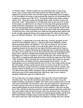 11. Martin Luther, “All this is spoken for our instruction, that we may not go
astray, since so many misuse the Gospel and few lay hold of it aright. True it is
unpleasant to preach to those who treat the Gospel so shamefully and even oppose
it. For preaching is to become so universal that the Gospel is to be proclaimed to all
creatures, as Christ says in Mk. 16:15: "Preach the Gospel to the whole creation;"
and Ps. 19:4: "Their line is gone out through all the earth, and their words to the
end of the world." What business is it of mine that many do not esteem it? It must
be that many are called but few are chosen. For the sake of the good ground that
brings forth fruit with patience, the seed must also fall fruitless by the wayside, on
the rock and among the thorns; inasmuch as we are assured that the Word of God
does not go forth without bearing some fruit, but it always finds also good ground;
as Christ says here, some seed of the sower falls also into good ground, and not only
by the wayside, among the thorns and on stony ground. For wherever the Gospel
goes you will find Christians. "My word shall not return unto me void" (Is. 55:11).”
12. Spurgeon, “ I shall briefly treat of the third class, and may the Spirit of God
assist me to deal faithfully with you. "And some fell among THOR S; and the
thorns sprang up with it, and choked it." ow, this was good soil. The two first
characters were bad: the wayside was not the proper place, the rock was not a
congenial situation for the growth of any plant; but this is good soil, for it grows
thorns. Wherever a thistle will spring up and flourish, there would wheat flourish
too. This was fat, fertile soil; it was no marvel therefore that the husbandman dealt
largely there, and threw handful after handful upon that corner of the field. See
how happy he is when in a month or two he visits the spot. The seed has sprung up.
True, there's a suspicious little plant down there of about the same size as the wheat.
"Oh!" he thinks, "that's not much, the corn will out-grow that. When it is stronger
it will choke these few thistles that have unfortunately mixed with it." Ay, Mr.
Husbandman, you do not understand the force of evil, or you would not thus dream!
He comes again, and the seed has grown, there is even the corn in the ear; but the
thistles, the thorns, and the briars have become intertwisted with one another, and
the poor wheat can hardly get a ray of sunshine. It is so choked with thorns every
way, that it looks quite yellow: the plant is starved. Still it perseveres in growing,
and it does seem as if it would bring forth a little fruit. Alas, it never comes to
anything. With it the reaper never fills his arm.
We have this class very largely among us. These hear the word and understand
what they hear. They take the truth home; they think it over; they even go the
length of making a profession of religion. The wheat seems to spring and ear; it will
soon come to perfection. Be in no hurry, these men and women have a great deal to
see after; they have the cares of a large concern; their establishment employs so
many hundred hands; do not be deceived as to their godliness—they have no time
for it. They will tell you that they must live; that they cannot neglect this world; that
they must anyhow look out for the present, and as for the future, they will render it
all due attention by-and-by. They continue to attend gospel-preaching, and the poor
little stunted blade of religion keeps on growing after a fashion. Meanwhile they
have grown rich, they come to the place of worship in a carriage, they have all that
 