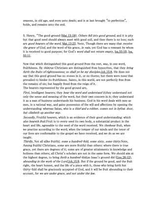 seasons, in old age, and even unto death; and is at last brought "to perfection",seasons, in old age, and even unto death; and is at last brought "to perfection",seasons, in old age, and even unto death; and is at last brought "to perfection",seasons, in old age, and even unto death; and is at last brought "to perfection",
holds, and remains unto the end.holds, and remains unto the end.holds, and remains unto the end.holds, and remains unto the end.
5555. Henry, “. Henry, “. Henry, “. Henry, “The good ground (The good ground (The good ground (The good ground (Mat_Mat_Mat_Mat_13131313::::18181818);););); Others fell into good ground,Others fell into good ground,Others fell into good ground,Others fell into good ground, and it is pityand it is pityand it is pityand it is pity
but that good seed should always meet with good soil, and then there is no loss; suchbut that good seed should always meet with good soil, and then there is no loss; suchbut that good seed should always meet with good soil, and then there is no loss; suchbut that good seed should always meet with good soil, and then there is no loss; such
areareareare good hearers of the word,good hearers of the word,good hearers of the word,good hearers of the word, Mat_Mat_Mat_Mat_13131313::::23232323. Note, Though there are many that. Note, Though there are many that. Note, Though there are many that. Note, Though there are many that receivereceivereceivereceive
the grace of God,the grace of God,the grace of God,the grace of God, and the word of his grace,and the word of his grace,and the word of his grace,and the word of his grace, in vain,in vain,in vain,in vain, yet God has a remnant by whomyet God has a remnant by whomyet God has a remnant by whomyet God has a remnant by whom
it is received to good purpose; for God'sit is received to good purpose; for God'sit is received to good purpose; for God'sit is received to good purpose; for God's word shall not return empty,word shall not return empty,word shall not return empty,word shall not return empty, Isa_Isa_Isa_Isa_55555555::::10101010,,,, Isa_Isa_Isa_Isa_
55555555::::11111111....
Now that which distinguished this good ground from the rest, was, in one word,Now that which distinguished this good ground from the rest, was, in one word,Now that which distinguished this good ground from the rest, was, in one word,Now that which distinguished this good ground from the rest, was, in one word,
fruitfulness. Byfruitfulness. Byfruitfulness. Byfruitfulness. By thisthisthisthistrue Christians are distinguished from hypocrites, that theyt