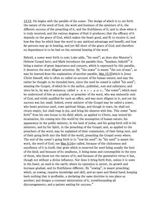 13131313::::13131313. He begins with the parable of the sower. The design of which is to set forth. He begins with the parable of the sower. The design of which is to set forth. He begins with the parable of the sower. The design of which is to set forth. He begins with the parable of the sower. The design of which is to set forth
the nature of the word of God, the work and business of the ministers of it, thethe nature of the word of God, the work and business of the ministers of it, thethe nature of the word of God, the work and business of the ministers of it, thethe nature of the word of God, the work and business of the ministers of it, the
different success of the preaching of it, and the fruitfulness of it; and to show when itdifferent success of the preaching of it, and the fruitfulness of it; and to show when itdifferent success of the preaching of it, and the fruitfulness of it; and to show when itdifferent success of the preaching of it, and the fruitfulness of it; and to show when it
is truly received, and the various degrees of fruit it produces; that the efficacy of itis truly received, and the various degrees of fruit it produces; that the efficacy of itis truly received, and the various degrees of fruit it produces; that the efficacy of itis truly received, and the various degrees of fruit it produces; that the efficacy of it
depends on the grace of God, which makes the heart good, and fit to receive it; anddepends on the grace of God, which makes the heart good, and fit to receive it; anddepends on the grace of God, which makes the heart good, and fit to receive it; anddepends on the grace of God, which makes the heart good, and fit to receive it; and
how few they be which hear the word to any spiritual advantage and benefit; and howhow few they be which hear the word to any spiritual advantage and benefit; and howhow few they be which hear the word to any spiritual advantage and benefit; and howhow few they be which hear the word to any spiritual advantage and benefit; and how
far persons may go in hearing, and yet fall short of the grace of God; and thereforefar persons may go in hearing, and yet fall short of the grace of God; and thereforefar persons may go in hearing, and yet fall short of the grace of God; and thereforefar persons may go in hearing, and yet fall short of the grace of God; and therefore
no dependence is to be had on the external hearing of the word.no dependence is to be had on the external hearing of the word.no dependence is to be had on the external hearing of the word.no dependence is to be had on the external hearing of the word.
Behold, a sower went forth to sow; Luke adds, "his seed"; as does also Munster'sBehold, a sower went forth to sow; Luke adds, "his seed"; as does also Munster'sBehold, a sower went forth to sow; Luke adds, "his seed"; as does also Munster'sBehold, a sower went forth to sow; Luke adds, "his seed"; as does also Munster's
Hebrew Gospel here; and Mark introduces the parable thus, "hearken, behold!" itHebrew Gospel here; and Mark introduces the parable thus, "hearken, behold!" itHebrew Gospel here; and Mark introduces the parable thus, "hearken, behold!" itHebrew Gospel here; and Mark introduces the parable thus, "hearken, behold!" it
being a matter of great importance and concern, which is expressed by this parable,being a matter of great importance and concern, which is expressed by this parable,being a matter of great importance and concern, which is expressed by this parable,being a matter of great importance and concern, which is expressed by this parable,
it deserves the most diligent attention. By "the sower" is meant "the son of man", asit deserves the most diligent attention. By "the sower" is meant "the son of man", asit deserves the most diligent attention. By "the sower" is meant "the son of man", asit deserves the most diligent attention. By "the sower" is meant "the son of man", as
may be learned from the explanation of another parable,may be learned from the explanation of another parable,may be learned from the explanation of another parable,may be learned from the explanation of another parable, Mat_Mat_Mat_Mat_13131313::::37373737which is Jesuswhich is Jesuswhich is Jesuswhich is Jesus
Christ himself, who is often so called on account of his human nature; and may theChrist himself, who is often so called on account of his human nature; and may theChrist himself, who is often so called on account of his human nature; and may theChrist himself, who is often so called on account of his human nature; and may the
rather be thought to be intended here, since the seed he sowed is called "his seed";rather be thought to be intended here, since the seed he sowed is called "his seed";rather be thought to be intended here, since the seed he sowed is called "his seed";rather be thought to be intended here, since the seed he sowed is called "his seed";
meaning the Gospel, of which he is the author, publisher, sum and substance; andmeaning the Gospel, of which he is the author, publisher, sum and substance; andmeaning the Gospel, of which he is the author, publisher, sum and substance; andmeaning the Gospel, of which he is the author, publisher, sum and substance; and
since he is, by way of eminency, called ο σπειρων, "the sower"; which mustsince he is, by way of eminency, called ο σπειρων, "the sower"; which mustsince he is, by way of eminency, called ο σπειρων, "the sower"; which mustsince he is, by way of eminency, called ο σπειρων, "the sower"; which must
be understood of him as a prophet, or preacher of the word, who was eminently sentbe understood of him as a prophet, or preacher of the word, who was eminently sentbe understood of him as a prophet, or preacher of the word, who was eminently sentbe understood of him as a prophet, or preacher of the word, who was eminently sent
of God, and richly qualified for such an office, and was most diligent in it, and yet hisof God, and richly qualified for such an office, and was most diligent in it, and yet hisof God, and richly qualified for such an office, and was most diligent in it, and yet hisof God, and richly qualified for such an office, and was most diligent in it, and yet his
success was but small. Indeed, every minister of the Gospel may be called a sower,success was but small. Indeed, every minister of the Gospel may be called a sower,success was but small. Indeed, every minister of the Gospel may be called a sower,success was but small. Indeed, every minister of the Gospel may be called a sower,
who bears precious seed, sows spiritual things, and though in tears, he shall notwho bears precious seed, sows spiritual things, and though in tears, he shall notwho bears precious seed, sows spiritual things, and though in tears, he shall notwho bears precious seed, sows spiritual things, and though in tears, he shall not
return empty, but shall reap in joy, and bring his sheaves with him. This sower "wentreturn empty, but shall reap in joy, and bring his sheaves with him. This sower "wentreturn empty, but shall reap in joy, and bring his sheaves with him. This sower "wentreturn empty, but shall reap in joy, and bring his sheaves with him. This sower "went
forth" from his own house to his field; which, as applied to Christ, may intend hisforth" from his own house to his field; which, as applied to Christ, may intend hisforth" from his own house to his field; which, as applied to Christ, may intend hisforth" from his own house to his field; which, as applied to Christ, may intend his
incarnation, his coming into this world by the assumption of human nature, hisincarnation, his coming into this world by the assumption of human nature, hisincarnation, his coming into this world by the assumption of human nature, hisincarnation, his coming into this world by the assumption of human nature, his
appearance in the public ministry, in the land of Judea, and his going forth still in hisappearance in the public ministry, in the land of Judea, and his going forth still in hisappearance in the public ministry, in the land of Judea, and his going forth still in hisappearance in the public ministry, in the land of Judea, and his going forth still in his
ministers, and by his Spirit, in the preaching of the Gospel; and, as applied to theministers, and by his Spirit, in the preaching of the Gospel; and, as applied to theministers, and by his Spirit, in the preaching of the Gospel; and, as applied to theministers, and by his Spirit, in the preaching of the Gospel; and, as applied to the
preachers of the word, may be explained of their commission, of their being sent, andpreachers of the word, may be explained of their commission, of their being sent, andpreachers of the word, may be explained of their commission, of their being sent, andpreachers of the word, may be explained of their commission, of their being sent, and
of their going forth into the field of the world, preaching the Gospel every where.of their going forth into the field of the world, preaching the Gospel every where.of their going forth into the field of the world, preaching the Gospel every where.of their going forth into the field of the world, preaching the Gospel every where.
The end of the sower's going forth is to "sow his seed": by "his seed" is meant theThe end of the sower's going forth is to "sow his seed": by "his seed" is meant theThe end of the sower's going forth is to "sow his seed": by "his seed" is meant theThe end of the sower's going forth is to "sow his seed": by "his seed" is meant the
word, the word of God; seeword, the word of God; seeword, the word of God; seeword, the word of God; see Mar_Mar_Mar_Mar_4444::::14141414so called, because of the choiceness andso called, because of the choiceness andso called, because of the choiceness andso called, because of the choiceness and
excellency of it in itself, that grain which is reserved for seed being usually the bestexcellency of it in itself, that grain which is reserved for seed being usually the bestexcellency of it in itself, that grain which is reserved for seed being usually the bestexcellency of it in itself, that grain which is reserved for seed being usually the best
of the kind; and because of its smallness, it being mean and contemptible in the eyesof the kind; and because of its smallness, it being mean and contemptible in the eyesof the kind; and because of its smallness, it being mean and contemptible in the eyesof the kind; and because of its smallness, it being mean and contemptible in the eyes
of those, who know not the nature of it; and because of the generative virtue it has,of those, who know not the nature of it; and because of the generative virtue it has,of those, who know not the nature of it; and because of the generative virtue it has,of those, who know not the nature of it; and because of the generative virtue it has,
though not without a divine influence. Nor does it bring forth fruit, unless it is sownthough not without a divine influence. Nor does it bring forth fruit, unless it is sownthough not without a divine influence. Nor does it bring forth fruit, unless it is sownthough not without a divine influence. Nor does it bring forth fruit, unless it is sown
in the heart, as seed in the earth; where its operation is secret, its growth andin the heart, as seed in the earth; where its operation is secret, its growth andin the heart, as seed in the earth; where its operation is secret, its growth andin the heart, as seed in the earth; where its operation is secret, its growth and
increase gradual, and its fruitfulness different. By "sowing", is meant preaching;increase gradual, and its fruitfulness different. By "sowing", is meant preaching;increase gradual, and its fruitfulness different. By "sowing", is meant preaching;increase gradual, and its fruitfulness different. By "sowing", is meant preaching;
which, as sowing, requires knowledge and skill, and an open and liberal hand; keepingwhich, as sowing, requires knowledge and skill, and an open and liberal hand; keepingwhich, as sowing, requires knowledge and skill, and an open and liberal hand; keepingwhich, as sowing, requires knowledge and skill, and an open and liberal hand; keeping
back nothing that is profitable, a declaring the same doctrine in one place asback nothing that is profitable, a declaring the same doctrine in one place asback nothing that is profitable, a declaring the same doctrine in one place asback nothing that is profitable, a declaring the same doctrine in one place as
another; and designs a constant ministration of it, notwithstanding allanother; and designs a constant ministration of it, notwithstanding allanother; and designs a constant ministration of it, notwithstanding allanother; and designs a constant ministration of it, notwithstanding all
discouragements, and a patient waiting for success.”discouragements, and a patient waiting for success.”discouragements, and a patient waiting for success.”discouragements, and a patient waiting for success.”
 