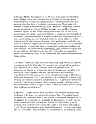 6666. Henry, “. Henry, “. Henry, “. Henry, “WhatWhatWhatWhatandandandand howhowhowhowhe preached. (he preached. (he preached. (he preached. (1111.).).).) He spake many things unto them.He spake many things unto them.He spake many things unto them.He spake many things unto them.ManyManyManyMany
more it is likely than are here recorded, but all excellent and necessary things,more it is likely than are here recorded, but all excellent and necessary things,more it is likely than are here recorded, but all excellent and necessary things,more it is likely than are here recorded, but all excellent and necessary things,
things that belong to our peace, things pertaining to the kingdom of heaven: theythings that belong to our peace, things pertaining to the kingdom of heaven: theythings that belong to our peace, things pertaining to the kingdom of heaven: theythings that belong to our peace, things pertaining to the kingdom of heaven: they
were not trifles, but things of everlasting consequence, that Christ spoke of. Itwere not trifles, but things of everlasting consequence, that Christ spoke of. Itwere not trifles, but things of everlasting consequence, that Christ spoke of. Itwere not trifles, but things of everlasting consequence, that Christ spoke of. It
concerns us to give a more earnest heed, when Christ has so many things to say toconcerns us to give a more earnest heed, when Christ has so many things to say toconcerns us to give a more earnest heed, when Christ has so many things to say toconcerns us to give a more earnest heed, when Christ has so many things to say to
us, that we miss not any of them. (us, that we miss not any of them. (us, that we miss not any of them. (us, that we miss not any of them. (2222.) What he spake was in parables. A parable.) What he spake was in parables. A parable.) What he spake was in parables. A parable.) What he spake was in parables. A parable
sometimes signifies any wise, weighty saying that is instructive; but here in thesometimes signifies any wise, weighty saying that is instructive; but here in thesometimes signifies any wise, weighty saying that is instructive; but here in thesometimes signifies any wise, weighty saying that is instructive; but here in the
gospels it generally signifies a continued similitude or comparison, by which spiritualgospels it generally signifies a continued similitude or comparison, by which spiritualgospels it generally signifies a continued similitude or comparison, by which spiritualgospels it generally signifies a continued similitude or comparison, by which spiritual
or heavenly things were described in language borrowed from the things of this life. Itor heavenly things were described in language borrowed from the things of this life. Itor heavenly things were described in language borrowed from the things of this life. Itor heavenly things were described in language borrowed from the things of this life. It
was a way of teaching used very much, not only by the Jewish rabbin, but by thewas a way of teaching used very much, not only by the Jewish rabbin, but by thewas a way of teaching used very much, not only by the Jewish rabbin, but by thewas a way of teaching used very much, not only by the Jewish rabbin, but by the
Arabians, and the other wise men of the east; and it was found very profitable, andArabians, and the other wise men of the east; and it was found very profitable, andArabians, and the other wise men of the east; and it was found very profitable, andArabians, and the other wise men of the east; and it was found very profitable, and
the more so from its being pleasant. Our Savior used it much, and in it condescendedthe more so from its being pleasant. Our Savior used it much, and in it condescendedthe more so from its being pleasant. Our Savior used it much, and in it condescendedthe more so from its being pleasant. Our Savior used it much, and in it condescended
to the capacities of people, and lisped to them in their own language. God had longto the capacities of people, and lisped to them in their own language. God had longto the capacities of people, and lisped to them in their own language. God had longto the capacities of people, and lisped to them in their own language. God had long
used similitude s by his servants the prophetsused similitude s by his servants the prophetsused similitude s by his servants the prophetsused similitude s by his servants the prophets((((Hos_Hos_Hos_Hos_12121212::::10101010), and to little purpose; now), and to little purpose; now), and to little purpose; now), and to little purpose; now
he uses similitude s by his Son; surely they will reverence him who speaks fromhe uses similitude s by his Son; surely they will reverence him who speaks fromhe uses similitude s by his Son; surely they will reverence him who speaks fromhe uses similitude s by his Son; surely they will reverence him who speaks from
heaven, and of heavenly things, and yet clothes them with expressions borrowed fromheaven, and of heavenly things, and yet clothes them with expressions borrowed fromheaven, and of heavenly things, and yet clothes them with expressions borrowed fromheaven, and of heavenly things, and yet clothes them with expressions borrowed from
things earthly.things earthly.things earthly.things earthly.
7777. Coffman, “Here Christ began a new type of teaching, using PARABLES, partly for. Coffman, “Here Christ began a new type of teaching, using PARABLES, partly for. Coffman, “Here Christ began a new type of teaching, using PARABLES, partly for. Coffman, “Here Christ began a new type of teaching, using PARABLES, partly for
concealment, partly for illustration. His reasons for this methods will be noted moreconcealment, partly for illustration. His reasons for this methods will be noted moreconcealment, partly for illustration. His reasons for this methods will be noted moreconcealment, partly for illustration. His reasons for this methods will be noted more
fully under Matt.fully under Matt.fully under Matt.fully under Matt. 13131313::::10101010, below. There are, to be sure, parables in the Old, below. There are, to be sure, parables in the Old, below. There are, to be sure, parables in the Old, below. There are, to be sure, parables in the Old
Testament, but Christ's use of this device exceeded any previous conception of it,Testament, but Christ's use of this device exceeded any previous conception of it,Testament, but Christ's use of this device exceeded any previous conception of it,Testament, but Christ's use of this device exceeded any previous conception of it,
and are still, someand are still, someand are still, someand are still, some 2222,,,,000000000000 years afterward, the marvel of all who study them.years afterward, the marvel of all who study them.years afterward, the marvel of all who study them.years afterward, the marvel of all who study them.
A parable is a story which is made the vehicle of a spiritual message, it differs from aA parable is a story which is made the vehicle of a spiritual message, it differs from aA parable is a story which is made the vehicle of a spiritual message, it differs from aA parable is a story which is made the vehicle of a spiritual message, it differs from a
fable in that the parable COULD have happened, and probably DID. In a fable, therefable in that the parable COULD have happened, and probably DID. In a fable, therefable in that the parable COULD have happened, and probably DID. In a fable, therefable in that the parable COULD have happened, and probably DID. In a fable, there
are many impossibilities, such as an animal talking, etc. The parable also differs fromare many impossibilities, such as an animal talking, etc. The parable also differs fromare many impossibilities, such as an animal talking, etc. The parable also differs fromare many impossibilities, such as an animal talking, etc. The parable also differs from
the myth in that the latter bears no relation whatever to reality. Allegory, such asthe myth in that the latter bears no relation whatever to reality. Allegory, such asthe myth in that the latter bears no relation whatever to reality. Allegory, such asthe myth in that the latter bears no relation whatever to reality. Allegory, such as
Paul's reference to Sarah and Hagar, the wives of Abraham, builds a spiritual analogyPaul's reference to Sarah and Hagar, the wives of Abraham, builds a spiritual analogyPaul's reference to Sarah and Hagar, the wives of Abraham, builds a spiritual analogyPaul's reference to Sarah and Hagar, the wives of Abraham, builds a spiritual analogy
upon well known historical facts.”upon well known historical facts.”upon well known historical facts.”upon well known historical facts.”
8888. Maclaren, “The first parable, which concerns us now, has been generally called. Maclaren, “The first parable, which concerns us now, has been generally called. Maclaren, “The first parable, which concerns us now, has been generally called. Maclaren, “The first parable, which concerns us now, has been generally called
the Parable of the Sower, but he is not the prominent figure. The subject is muchthe Parable of the Sower, but he is not the prominent figure. The subject is muchthe Parable of the Sower, but he is not the prominent figure. The subject is muchthe Parable of the Sower, but he is not the prominent figure. The subject is much
rather the soils ; and the intention is, not so much to declare anything about him, asrather the soils ; and the intention is, not so much to declare anything about him, asrather the soils ; and the intention is, not so much to declare anything about him, asrather the soils ; and the intention is, not so much to declare anything about him, as
to explain to the people, who were looking for the kingdom to be set up by outwardto explain to the people, who were looking for the kingdom to be set up by outwardto explain to the people, who were looking for the kingdom to be set up by outwardto explain to the people, who were looking for the kingdom to be set up by outward
means, irrespective of men s dispositions, that the way of establishing it was bymeans, irrespective of men s dispositions, that the way of establishing it was bymeans, irrespective of men s dispositions, that the way of establishing it was bymeans, irrespective of men s dispositions, that the way of establishing it was by
teaching, which needed receptive spirits. The parable is both history and prophecy.teaching, which needed receptive spirits. The parable is both history and prophecy.teaching, which needed receptive spirits. The parable is both history and prophecy.teaching, which needed receptive spirits. The parable is both history and prophecy.
It tells Christ's own experience, and it foretells His servants . He is the great Sower,It tells Christ's own experience, and it foretells His servants . He is the great Sower,It tells Christ's own experience, and it foretells His servants . He is the great Sower,It tells Christ's own experience, and it foretells His servants . He is the great Sower,
who has " come forth " from the Father. His present errand is not to burn up thornswho has " come forth " from the Father. His present errand is not to burn up thornswho has " come forth " from the Father. His present errand is not to burn up thornswho has " come forth " from the Father. His present errand is not to burn up thorns
 