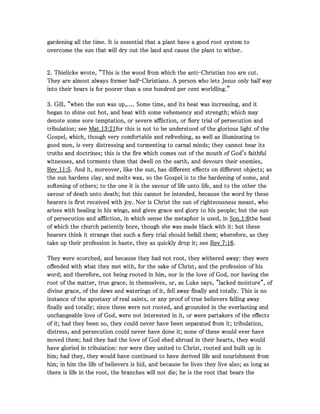 gardening all the time. It is essential that a plant have a good root system togardening all the time. It is essential that a plant have a good root system togardening all the time. It is essential that a plant have a good root system togardening all the time. It is essential that a plant have a good root system to
overcome the sun that will dry out the land and cause the plant to wither.overcome the sun that will dry out the land and cause the plant to wither.overcome the sun that will dry out the land and cause the plant to wither.overcome the sun that will dry out the land and cause the plant to wither.
2222. Thielicke wrote, “This is the wood from which the anti. Thielicke wrote, “This is the wood from which the anti. Thielicke wrote, “This is the wood from which the anti. Thielicke wrote, “This is the wood from which the anti----Christian too are cut.Christian too are cut.Christian too are cut.Christian too are cut.
They are almost always former halfThey are almost always former halfThey are almost always former halfThey are almost always former half----Christians. A person who lets Jesus only half wayChristians. A person who lets Jesus only half wayChristians. A person who lets Jesus only half wayChristians. A person who lets Jesus only half way
into their hears is for poorer than a one hundred per cent worldling.”into their hears is for poorer than a one hundred per cent worldling.”into their hears is for poorer than a one hundred per cent worldling.”into their hears is for poorer than a one hundred per cent worldling.”
3333. Gill, “when the sun was up,.... Some time, and its heat was increasing, and it. Gill, “when the sun was up,.... Some time, and its heat was increasing, and it. Gill, “when the sun was up,.... Some time, and its heat was increasing, and it. Gill, “when the sun was up,.... Some time, and its heat was increasing, and it
began to shine out hot, and beat with some vehemency and strength; which maybegan to shine out hot, and beat with some vehemency and strength; which maybegan to shine out hot, and beat with some vehemency and strength; which maybegan to shine out hot, and beat with some vehemency and strength; which may
denote some sore temptation, or severe affliction, or fiery trial of persecution anddenote some sore temptation, or severe affliction, or fiery trial of persecution anddenote some sore temptation, or severe affliction, or fiery trial of persecution anddenote some sore temptation, or severe affliction, or fiery trial of persecution and
tribulation; seetribulation; seetribulation; seetribulation; see Mat_Mat_Mat_Mat_13131313::::21212121for this is not to be understood of the glorious light of thefor this is not to be understood of the glorious light of thefor this is not to be understood of the glorious light of thefor this is not to be understood of the glorious light of the
Gospel, which, though very comfortable and refreshing, as well as illuminating toGospel, which, though very comfortable and refreshing, as well as illuminating toGospel, which, though very comfortable and refreshing, as well as illuminating toGospel, which, though very comfortable and refreshing, as well as illuminating to
good men, is very distressing and tormenting to carnal minds; they cannot bear itsgood men, is very distressing and tormenting to carnal minds; they cannot bear itsgood men, is very distressing and tormenting to carnal minds; they cannot bear itsgood men, is very distressing and tormenting to carnal minds; they cannot bear its
truths and doctrines; this is the fire which comes out of the mouth of God's faithfultruths and doctrines; this is the fire which comes out of the mouth of God's faithfultruths and doctrines; this is the fire which comes out of the mouth of God's faithfultruths and doctrines; this is the fire which comes out of the mouth of God's faithful
witnesses, and torments them that dwell on the earth, and devours their enemies,witnesses, and torments them that dwell on the earth, and devours their enemies,witnesses, and torments them that dwell on the earth, and devours their enemies,witnesses, and torments them that dwell on the earth, and devours their enemies,
Rev_Rev_Rev_Rev_11111111::::5555. And it, moreover, like the sun, has different effects on different objects; as. And it, moreover, like the sun, has different effects on different objects; as. And it, moreover, like the sun, has different effects on different objects; as. And it, moreover, like the sun, has different effects on different objects; as
the sun hardens clay, and melts wax, so the Gospel is to the hardening of some, andthe sun hardens clay, and melts wax, so the Gospel is to the hardening of some, andthe sun hardens clay, and melts wax, so the Gospel is to the hardening of some, andthe sun hardens clay, and melts wax, so the Gospel is to the hardening of some, and
softening of others; to the one it is the savour of life unto life, and to the other thesoftening of others; to the one it is the savour of life unto life, and to the other thesoftening of others; to the one it is the savour of life unto life, and to the other thesoftening of others; to the one it is the savour of life unto life, and to the other the
savour of death unto death; but this cannot be intended, because the word by thesesavour of death unto death; but this cannot be intended, because the word by thesesavour of death unto death; but this cannot be intended, because the word by thesesavour of death unto death; but this cannot be intended, because the word by these
hearers is first received with joy. Nor is Christ the sun of righteousness meant, whohearers is first received with joy. Nor is Christ the sun of righteousness meant, whohearers is first received with joy. Nor is Christ the sun of righteousness meant, whohearers is first received with joy. Nor is Christ the sun of righteousness meant, who
arises with healing in his wings, and gives grace and glory to his people; but the sunarises with healing in his wings, and gives grace and glory to his people; but the sunarises with healing in his wings, and gives grace and glory to his people; but the sunarises with healing in his wings, and gives grace and glory to his people; but the sun
of persecution and affliction, in which sense the metaphor is used, inof persecution and affliction, in which sense the metaphor is used, inof persecution and affliction, in which sense the metaphor is used, inof persecution and affliction, in which sense the metaphor is used, in Son_Son_Son_Son_1111::::6666the heatthe heatthe heatthe heat
of which the church patiently bore, though she was made black with it: but theseof which the church patiently bore, though she was made black with it: but theseof which the church patiently bore, though she was made black with it: but theseof which the church patiently bore, though she was made black with it: but these
hearers think it strange that such a fiery trial should befall them; wherefore, as theyhearers think it strange that such a fiery trial should befall them; wherefore, as theyhearers think it strange that such a fiery trial should befall them; wherefore, as theyhearers think it strange that such a fiery trial should befall them; wherefore, as they
take up their profession in haste, they as quickly drop it; seetake up their profession in haste, they as quickly drop it; seetake up their profession in haste, they as quickly drop it; seetake up their profession in haste, they as quickly drop it; see Rev_Rev_Rev_Rev_7777::::16161616....
They were scorched, and because they had not root, they withered away: they wereThey were scorched, and because they had not root, they withered away: they wereThey were scorched, and because they had not root, they withered away: they wereThey were scorched, and because they had not root, they withered away: they were
offended with what they met with, for the sake of Christ, and the profession of hisoffended with what they met with, for the sake of Christ, and the profession of hisoffended with what they met with, for the sake of Christ, and the profession of hisoffended with what they met with, for the sake of Christ, and the profession of his
word; and therefore, not being rooted in him, nor in the love of God, nor having theword; and therefore, not being rooted in him, nor in the love of God, nor having theword; and therefore, not being rooted in him, nor in the love of God, nor having theword; and therefore, not being rooted in him, nor in the love of God, nor having the
root of the matter, true grace, in themselves, or, as Luke says, "lacked moisture", ofroot of the matter, true grace, in themselves, or, as Luke says, "lacked moisture", ofroot of the matter, true grace, in themselves, or, as Luke says, "lacked moisture", ofroot of the matter, true grace, in themselves, or, as Luke says, "lacked moisture", of
divine grace, of the dews and waterings of it, fell away finally and totally. This is nodivine grace, of the dews and waterings of it, fell away finally and totally. This is nodivine grace, of the dews and waterings of it, fell away finally and totally. This is nodivine grace, of the dews and waterings of it, fell away finally and totally. This is no
instance of the apostasy of real saints, or any proof of true believers falling awayinstance of the apostasy of real saints, or any proof of true believers falling awayinstance of the apostasy of real saints, or any proof of true believers falling awayinstance of the apostasy of real saints, or any proof of true believers falling away
finally and totally; since these were not rooted, and grounded in the everlasting andfinally and totally; since these were not rooted, and grounded in the everlasting andfinally and totally; since these were not rooted, and grounded in the everlasting andfinally and totally; since these were not rooted, and grounded in the everlasting and
unchangeable love of God, were not interested in it, or were partakers of the effectsunchangeable love of God, were not interested in it, or were partakers of the effectsunchangeable love of God, were not interested in it, or were partakers of the effectsunchangeable love of God, were not interested in it, or were partakers of the effects
of it; had they been so, they could never have been separated from it; tribulation,of it; had they been so, they could never have been separated from it; tribulation,of it; had they been so, they could never have been separated from it; tribulation,of it; had they been so, they could never have been separated from it; tribulation,
distress, and persecution could never have done it; none of these would ever havedistress, and persecution could never have done it; none of these would ever havedistress, and persecution could never have done it; none of these would ever havedistress, and persecution could never have done it; none of these would ever have
moved them; had they had the love of God shed abroad in their hearts, they wouldmoved them; had they had the love of God shed abroad in their hearts, they wouldmoved them; had they had the love of God shed abroad in their hearts, they wouldmoved them; had they had the love of God shed abroad in their hearts, they would
have gloried in tribulation: nor were they united to Christ, rooted and built up inhave gloried in tribulation: nor were they united to Christ, rooted and built up inhave gloried in tribulation: nor were they united to Christ, rooted and built up inhave gloried in tribulation: nor were they united to Christ, rooted and built up in
him; had they, they would have continued to have derived life and nourishment fromhim; had they, they would have continued to have derived life and nourishment fromhim; had they, they would have continued to have derived life and nourishment fromhim; had they, they would have continued to have derived life and nourishment from
him; in him the life of believers is hid, and because he lives they live also; as long ashim; in him the life of believers is hid, and because he lives they live also; as long ashim; in him the life of believers is hid, and because he lives they live also; as long ashim; in him the life of believers is hid, and because he lives they live also; as long as
there is life in the root, the branches will not die; he is the root that bears thethere is life in the root, the branches will not die; he is the root that bears thethere is life in the root, the branches will not die; he is the root that bears thethere is life in the root, the branches will not die; he is the root that bears the
 