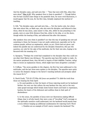 And the disciples came, and said unto him ― “they that were with Him, when theyAnd the disciples came, and said unto him ― “they that were with Him, when theyAnd the disciples came, and said unto him ― “they that were with Him, when theyAnd the disciples came, and said unto him ― “they that were with Him, when they
were alone” (were alone” (were alone” (were alone” (Mar_Mar_Mar_Mar_4444::::10101010). Why speakest thou to them in parables? ― Though before). Why speakest thou to them in parables? ― Though before). Why speakest thou to them in parables? ― Though before). Why speakest thou to them in parables? ― Though before
this He had couched some things in the parabolic form, for more vivid illustration, itthis He had couched some things in the parabolic form, for more vivid illustration, itthis He had couched some things in the parabolic form, for more vivid illustration, itthis He had couched some things in the parabolic form, for more vivid illustration, it
would appear that He now, for the first time, formally employed this method ofwould appear that He now, for the first time, formally employed this method ofwould appear that He now, for the first time, formally employed this method ofwould appear that He now, for the first time, formally employed this method of
teaching.teaching.teaching.teaching.
3333. Gill, “the disciples came, and said unto him,.... Not the twelve only, but others. Gill, “the disciples came, and said unto him,.... Not the twelve only, but others. Gill, “the disciples came, and said unto him,.... Not the twelve only, but others. Gill, “the disciples came, and said unto him,.... Not the twelve only, but others
that were about him, as Mark says, who also were his disciples, and believed in him:that were about him, as Mark says, who also were his disciples, and believed in him:that were about him, as Mark says, who also were his disciples, and believed in him:that were about him, as Mark says, who also were his disciples, and believed in him:
these, when he was alone, came nearer to him, who, whilst he was preaching to thethese, when he was alone, came nearer to him, who, whilst he was preaching to thethese, when he was alone, came nearer to him, who, whilst he was preaching to thethese, when he was alone, came nearer to him, who, whilst he was preaching to the
people, were at some little distance from him, either in the ship, or on the shore,people, were at some little distance from him, either in the ship, or on the shore,people, were at some little distance from him, either in the ship, or on the shore,people, were at some little distance from him, either in the ship, or on the shore,
though within the hearing of him, and addressed him after this manner;though within the hearing of him, and addressed him after this manner;though within the hearing of him, and addressed him after this manner;though within the hearing of him, and addressed him after this manner;
why speakest thou unto them in parables? not that this way of speaking was new andwhy speakest thou unto them in parables? not that this way of speaking was new andwhy speakest thou unto them in parables? not that this way of speaking was new andwhy speakest thou unto them in parables? not that this way of speaking was new and
surprising to them; but because it was not easily understood, especially not by thesurprising to them; but because it was not easily understood, especially not by thesurprising to them; but because it was not easily understood, especially not by thesurprising to them; but because it was not easily understood, especially not by the
common people, without an explanation, which, as yet, Christ had not given: andcommon people, without an explanation, which, as yet, Christ had not given: andcommon people, without an explanation, which, as yet, Christ had not given: andcommon people, without an explanation, which, as yet, Christ had not given: and
indeed the parable was not understood by the disciples themselves; who put thisindeed the parable was not understood by the disciples themselves; who put thisindeed the parable was not understood by the disciples themselves; who put thisindeed the parable was not understood by the disciples themselves; who put this
question, not only for the sake of the multitude, but for their own also, hoping to bequestion, not only for the sake of the multitude, but for their own also, hoping to bequestion, not only for the sake of the multitude, but for their own also, hoping to bequestion, not only for the sake of the multitude, but for their own also, hoping to be
favoured with the meaning of it.favoured with the meaning of it.favoured with the meaning of it.favoured with the meaning of it.
4444. Spurgeon, “Perhaps the crowd had complained to the disciples that they could not. Spurgeon, “Perhaps the crowd had complained to the disciples that they could not. Spurgeon, “Perhaps the crowd had complained to the disciples that they could not. Spurgeon, “Perhaps the crowd had complained to the disciples that they could not
see what their Master was driving at. The apostles may have felt unable to reply. Assee what their Master was driving at. The apostles may have felt unable to reply. Assee what their Master was driving at. The apostles may have felt unable to reply. Assee what their Master was driving at. The apostles may have felt unable to reply. As
the matter perplexed them, they did well to inquire of their infallible Teacher, ratherthe matter perplexed them, they did well to inquire of their infallible Teacher, ratherthe matter perplexed them, they did well to inquire of their infallible Teacher, ratherthe matter perplexed them, they did well to inquire of their infallible Teacher, rather
than to invent an explanatory theory, which might have been altogether a mistake.”than to invent an explanatory theory, which might have been altogether a mistake.”than to invent an explanatory theory, which might have been altogether a mistake.”than to invent an explanatory theory, which might have been altogether a mistake.”
5555. Coffman, “the seven parables in this chapter, the first four were addressed to the. Coffman, “the seven parables in this chapter, the first four were addressed to the. Coffman, “the seven parables in this chapter, the first four were addressed to the. Coffman, “the seven parables in this chapter, the first four were addressed to the
multitudes, and the last three were spoken to the disciples. The apostles were quickmultitudes, and the last three were spoken to the disciples. The apostles were quickmultitudes, and the last three were spoken to the disciples. The apostles were quickmultitudes, and the last three were spoken to the disciples. The apostles were quick
to notice the dramatic change in the Savior's teaching methods and promptly askedto notice the dramatic change in the Savior's teaching methods and promptly askedto notice the dramatic change in the Savior's teaching methods and promptly askedto notice the dramatic change in the Savior's teaching methods and promptly asked
the reason for it.”the reason for it.”the reason for it.”the reason for it.”
6666. David Guzik, “(. David Guzik, “(. David Guzik, “(. David Guzik, “(13131313::::10101010----17171717) Why did Jesus use parables? To) Why did Jesus use parables? To) Why did Jesus use parables? To) Why did Jesus use parables? To hidehidehidehide the truth fromthe truth fromthe truth fromthe truth from
those not hearing the Holy Spiritthose not hearing the Holy Spiritthose not hearing the Holy Spiritthose not hearing the Holy Spirit
a. He used parables so that the hearts of those rejecting would not be hardeneda. He used parables so that the hearts of those rejecting would not be hardeneda. He used parables so that the hearts of those rejecting would not be hardeneda. He used parables so that the hearts of those rejecting would not be hardened
further: the very sun that softens the wax hardens the clay; and so the veryfurther: the very sun that softens the wax hardens the clay; and so the veryfurther: the very sun that softens the wax hardens the clay; and so the veryfurther: the very sun that softens the wax hardens the clay; and so the very
same gospel message which breaks down honest hearts and leads to repentance,same gospel message which breaks down honest hearts and leads to repentance,same gospel message which breaks down honest hearts and leads to repentance,same gospel message which breaks down honest hearts and leads to repentance,
hardens the hearts of the dishonest and confirms them in their path ofhardens the hearts of the dishonest and confirms them in their path ofhardens the hearts of the dishonest and confirms them in their path ofhardens the hearts of the dishonest and confirms them in their path of
disobediencedisobediencedisobediencedisobedience
b. In this sense, the parables of Jesus were not illustrations making difficultb. In this sense, the parables of Jesus were not illustrations making difficultb. In this sense, the parables of Jesus were not illustrations making difficultb. In this sense, the parables of Jesus were not illustrations making difficult
things clear to all who heard; they were a way of "encoding" God's message sothings clear to all who heard; they were a way of "encoding" God's message sothings clear to all who heard; they were a way of "encoding" God's message sothings clear to all who heard; they were a way of "encoding" God's message so
the spiritually sensitive could understand, but the hardened would merely hearthe spiritually sensitive could understand, but the hardened would merely hearthe spiritually sensitive could understand, but the hardened would merely hearthe spiritually sensitive could understand, but the hardened would merely hear
a story without heaping up additional condemnation for rejecting God's Worda story without heaping up additional condemnation for rejecting God's Worda story without heaping up additional condemnation for rejecting God's Worda story without heaping up additional condemnation for rejecting God's Word
i. Parables are an example of God's mercy towards the hardened! Thei. Parables are an example of God's mercy towards the hardened! Thei. Parables are an example of God's mercy towards the hardened! Thei. Parables are an example of God's mercy towards the hardened! The
 