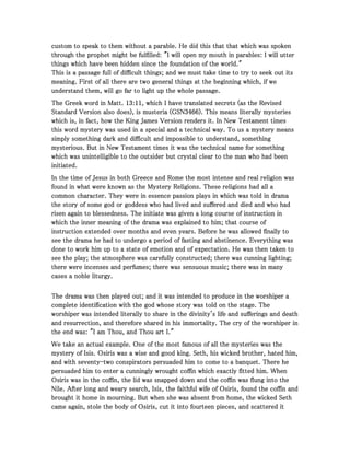 custom to speak to them without a parable. He did this that that which was spokencustom to speak to them without a parable. He did this that that which was spokencustom to speak to them without a parable. He did this that that which was spokencustom to speak to them without a parable. He did this that that which was spoken
through the prophet might be fulfilled: "I will open my mouth in parables: I will utterthrough the prophet might be fulfilled: "I will open my mouth in parables: I will utterthrough the prophet might be fulfilled: "I will open my mouth in parables: I will utterthrough the prophet might be fulfilled: "I will open my mouth in parables: I will utter
things which have been hidden since the foundation of the world."things which have been hidden since the foundation of the world."things which have been hidden since the foundation of the world."things which have been hidden since the foundation of the world."
This is a passage full of difficult things; and we must take time to try to seek out itsThis is a passage full of difficult things; and we must take time to try to seek out itsThis is a passage full of difficult things; and we must take time to try to seek out itsThis is a passage full of difficult things; and we must take time to try to seek out its
meaning. First of all there are two general things at the beginning which, if wemeaning. First of all there are two general things at the beginning which, if wemeaning. First of all there are two general things at the beginning which, if wemeaning. First of all there are two general things at the beginning which, if we
understand them, will go far to light up the whole passage.understand them, will go far to light up the whole passage.understand them, will go far to light up the whole passage.understand them, will go far to light up the whole passage.
The Greek word in Matt.The Greek word in Matt.The Greek word in Matt.The Greek word in Matt. 13131313::::11111111, which I have translated secrets (as the Revised, which I have translated secrets (as the Revised, which I have translated secrets (as the Revised, which I have translated secrets (as the Revised
Standard Version also does), is musteria (GSNStandard Version also does), is musteria (GSNStandard Version also does), is musteria (GSNStandard Version also does), is musteria (GSN3466346634663466). This means literally mysteries). This means literally mysteries). This means literally mysteries). This means literally mysteries
which is, in fact, how the King James Version renders it. In New Testament timeswhich is, in fact, how the King James Version renders it. In New Testament timeswhich is, in fact, how the King James Version renders it. In New Testament timeswhich is, in fact, how the King James Version renders it. In New Testament times
this word mystery was used in a special and a technical way. To us a mystery meansthis word mystery was used in a special and a technical way. To us a mystery meansthis word mystery was used in a special and a technical way. To us a mystery meansthis word mystery was used in a special and a technical way. To us a mystery means
simply something dark and difficult and impossible to understand, somethingsimply something dark and difficult and impossible to understand, somethingsimply something dark and difficult and impossible to understand, somethingsimply something dark and difficult and impossible to understand, something
mysterious. But in New Testament times it was the technical name for somethingmysterious. But in New Testament times it was the technical name for somethingmysterious. But in New Testament times it was the technical name for somethingmysterious. But in New Testament times it was the technical name for something
which was unintelligible to the outsider but crystal clear to the man who had beenwhich was unintelligible to the outsider but crystal clear to the man who had beenwhich was unintelligible to the outsider but crystal clear to the man who had beenwhich was unintelligible to the outsider but crystal clear to the man who had been
initiated.initiated.initiated.initiated.
In the time of Jesus in both Greece and Rome the most intense and real religion wasIn the time of Jesus in both Greece and Rome the most intense and real religion wasIn the time of Jesus in both Greece and Rome the most intense and real religion wasIn the time of Jesus in both Greece and Rome the most intense and real religion was
found in what were known as the Mystery Religions. These religions had all afound in what were known as the Mystery Religions. These religions had all afound in what were known as the Mystery Religions. These religions had all afound in what were known as the Mystery Religions. These religions had all a
common character. They were in essence passion plays in which was told in dramacommon character. They were in essence passion plays in which was told in dramacommon character. They were in essence passion plays in which was told in dramacommon character. They were in essence passion plays in which was told in drama
the story of some god or goddess who had lived and suffered and died and who hadthe story of some god or goddess who had lived and suffered and died and who hadthe story of some god or goddess who had lived and suffered and died and who hadthe story of some god or goddess who had lived and suffered and died and who had
risen again to blessedness. The initiate was given a long course of instruction inrisen again to blessedness. The initiate was given a long course of instruction inrisen again to blessedness. The initiate was given a long course of instruction inrisen again to blessedness. The initiate was given a long course of instruction in
which the inner meaning of the drama was explained to him; that course ofwhich the inner meaning of the drama was explained to him; that course ofwhich the inner meaning of the drama was explained to him; that course ofwhich the inner meaning of the drama was explained to him; that course of
instruction extended over months and even years. Before he was allowed finally toinstruction extended over months and even years. Before he was allowed finally toinstruction extended over months and even years. Before he was allowed finally toinstruction extended over months and even years. Before he was allowed finally to
see the drama he had to undergo a period of fasting and abstinence. Everything wassee the drama he had to undergo a period of fasting and abstinence. Everything wassee the drama he had to undergo a period of fasting and abstinence. Everything wassee the drama he had to undergo a period of fasting and abstinence. Everything was
done to work him up to a state of emotion and of expectation. He was then taken todone to work him up to a state of emotion and of expectation. He was then taken todone to work him up to a state of emotion and of expectation. He was then taken todone to work him up to a state of emotion and of expectation. He was then taken to
see the play; the atmosphere was carefully constructed; there was cunning lighting;see the play; the atmosphere was carefully constructed; there was cunning lighting;see the play; the atmosphere was carefully constructed; there was cunning lighting;see the play; the atmosphere was carefully constructed; there was cunning lighting;
there were incenses and perfumes; there was sensuous music; there was in manythere were incenses and perfumes; there was sensuous music; there was in manythere were incenses and perfumes; there was sensuous music; there was in manythere were incenses and perfumes; there was sensuous music; there was in many
cases a noble liturgy.cases a noble liturgy.cases a noble liturgy.cases a noble liturgy.
The drama was then played out; and it was intended to produce in the worshiper aThe drama was then played out; and it was intended to produce in the worshiper aThe drama was then played out; and it was intended to produce in the worshiper aThe drama was then played out; and it was intended to produce in the worshiper a
complete identification with the god whose story was told on the stage. Thecomplete identification with the god whose story was told on the stage. Thecomplete identification with the god whose story was told on the stage. Thecomplete identification with the god whose story was told on the stage. The
worshiper was intended literally to share in the divinity's life and sufferings and deathworshiper was intended literally to share in the divinity's life and sufferings and deathworshiper was intended literally to share in the divinity's life and sufferings and deathworshiper was intended literally to share in the divinity's life and sufferings and death
and resurrection, and therefore shared in his immortality. The cry of the worshiper inand resurrection, and therefore shared in his immortality. The cry of the worshiper inand resurrection, and therefore shared in his immortality. The cry of the worshiper inand resurrection, and therefore shared in his immortality. The cry of the worshiper in
the end was: "I am Thou, and Thou art I."the end was: "I am Thou, and Thou art I."the end was: "I am Thou, and Thou art I."the end was: "I am Thou, and Thou art I."
We take an actual example. One of the most famous of all the mysteries was theWe take an actual example. One of the most famous of all the mysteries was theWe take an actual example. One of the most famous of all the mysteries was theWe take an actual example. One of the most famous of all the mysteries was the
mystery of Isis. Osiris was a wise and good king. Seth, his wicked brother, hated him,mystery of Isis. Osiris was a wise and good king. Seth, his wicked brother, hated him,mystery of Isis. Osiris was a wise and good king. Seth, his wicked brother, hated him,mystery of Isis. Osiris was a wise and good king. Seth, his wicked brother, hated him,
and with seventyand with seventyand with seventyand with seventy----two conspirators persuaded him to come to a banquet. There hetwo conspirators persuaded him to come to a banquet. There hetwo conspirators persuaded him to come to a banquet. There hetwo conspirators persuaded him to come to a banquet. There he
persuaded him to enter a cunningly wrought coffin which exactly fitted him. Whenpersuaded him to enter a cunningly wrought coffin which exactly fitted him. Whenpersuaded him to enter a cunningly wrought coffin which exactly fitted him. Whenpersuaded him to enter a cunningly wrought coffin which exactly fitted him. When
Osiris was in the coffin, the lid was snapped down and the coffin was flung into theOsiris was in the coffin, the lid was snapped down and the coffin was flung into theOsiris was in the coffin, the lid was snapped down and the coffin was flung into theOsiris was in the coffin, the lid was snapped down and the coffin was flung into the
Nile. After long and weary search, Isis, the faithful wife of Osiris, found the coffin andNile. After long and weary search, Isis, the faithful wife of Osiris, found the coffin andNile. After long and weary search, Isis, the faithful wife of Osiris, found the coffin andNile. After long and weary search, Isis, the faithful wife of Osiris, found the coffin and
brought it home in mourning. But when she was absent from home, the wicked Sethbrought it home in mourning. But when she was absent from home, the wicked Sethbrought it home in mourning. But when she was absent from home, the wicked Sethbrought it home in mourning. But when she was absent from home, the wicked Seth
came again, stole the body of Osiris, cut it into fourteen pieces, and scattered itcame again, stole the body of Osiris, cut it into fourteen pieces, and scattered itcame again, stole the body of Osiris, cut it into fourteen pieces, and scattered itcame again, stole the body of Osiris, cut it into fourteen pieces, and scattered it
 