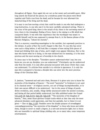 throughout all Egypt. Once again Isis set out on her weary and sorrowful quest. Afterthroughout all Egypt. Once again Isis set out on her weary and sorrowful quest. Afterthroughout all Egypt. Once again Isis set out on her weary and sorrowful quest. Afterthroughout all Egypt. Once again Isis set out on her weary and sorrowful quest. After
long search she found all the pieces; by a wondrous power the pieces were fittedlong search she found all the pieces; by a wondrous power the pieces were fittedlong search she found all the pieces; by a wondrous power the pieces were fittedlong search she found all the pieces; by a wondrous power the pieces were fitted
together and Osiris rose from the dead; and he became for ever afterward thetogether and Osiris rose from the dead; and he became for ever afterward thetogether and Osiris rose from the dead; and he became for ever afterward thetogether and Osiris rose from the dead; and he became for ever afterward the
immortal king of the living and the dead.immortal king of the living and the dead.immortal king of the living and the dead.immortal king of the living and the dead.
It is easy to see how moving a story that could be made to one who had undergone aIt is easy to see how moving a story that could be made to one who had undergone aIt is easy to see how moving a story that could be made to one who had undergone aIt is easy to see how moving a story that could be made to one who had undergone a
tong instruction, to one who saw it in the most carefully calculated setting. There istong instruction, to one who saw it in the most carefully calculated setting. There istong instruction, to one who saw it in the most carefully calculated setting. There istong instruction, to one who saw it in the most carefully calculated setting. There is
the story of the good king; there is the attack of sin; there is the sorrowing search ofthe story of the good king; there is the attack of sin; there is the sorrowing search ofthe story of the good king; there is the attack of sin; there is the sorrowing search ofthe story of the good king; there is the attack of sin; there is the sorrowing search of
love; there is the triumphant finding of love; there is the raising to a life which haslove; there is the triumphant finding of love; there is the raising to a life which haslove; there is the triumphant finding of love; there is the raising to a life which haslove; there is the triumphant finding of love; there is the raising to a life which has
conquered death. It was with that experience that the worshipper was meant toconquered death. It was with that experience that the worshipper was meant toconquered death. It was with that experience that the worshipper was meant toconquered death. It was with that experience that the worshipper was meant to
identify himself, and he was supposed to emerge from it, in the famous phrase of theidentify himself, and he was supposed to emerge from it, in the famous phrase of theidentify himself, and he was supposed to emerge from it, in the famous phrase of theidentify himself, and he was supposed to emerge from it, in the famous phrase of the
Mystery Religions, "reborn for eternity".Mystery Religions, "reborn for eternity".Mystery Religions, "reborn for eternity".Mystery Religions, "reborn for eternity".
That is a mystery; something meaningless to the outsider, but supremely precious toThat is a mystery; something meaningless to the outsider, but supremely precious toThat is a mystery; something meaningless to the outsider, but supremely precious toThat is a mystery; something meaningless to the outsider, but supremely precious to
the initiate. In point of fact the Lord's Supper is like that. To one who has neverthe initiate. In point of fact the Lord's Supper is like that. To one who has neverthe initiate. In point of fact the Lord's Supper is like that. To one who has neverthe initiate. In point of fact the Lord's Supper is like that. To one who has never
seen such a thing before, it will look like a company of men eating little pieces ofseen such a thing before, it will look like a company of men eating little pieces ofseen such a thing before, it will look like a company of men eating little pieces ofseen such a thing before, it will look like a company of men eating little pieces of
bread and drinking little sips of wine, and it might even appear ridiculous. But to thebread and drinking little sips of wine, and it might even appear ridiculous. But to thebread and drinking little sips of wine, and it might even appear ridiculous. But to thebread and drinking little sips of wine, and it might even appear ridiculous. But to the
man who knows what he is doing, to the man initiated into its meaning, it is the mostman who knows what he is doing, to the man initiated into its meaning, it is the mostman who knows what he is doing, to the man initiated into its meaning, it is the mostman who knows what he is doing, to the man initiated into its meaning, it is the most
precious and the most moving act of worship in the church.precious and the most moving act of worship in the church.precious and the most moving act of worship in the church.precious and the most moving act of worship in the church.
So Jesus says to his disciples: "Outsiders cannot understand what I say; but youSo Jesus says to his disciples: "Outsiders cannot understand what I say; but youSo Jesus says to his disciples: "Outsiders cannot understand what I say; but youSo Jesus says to his disciples: "Outsiders cannot understand what I say; but you
know me; you are my disciples; you can understand." Christianity can be understoodknow me; you are my disciples; you can understand." Christianity can be understoodknow me; you are my disciples; you can understand." Christianity can be understoodknow me; you are my disciples; you can understand." Christianity can be understood
only from the inside. It is only after personal encounter with Jesus Christ that a manonly from the inside. It is only after personal encounter with Jesus Christ that a manonly from the inside. It is only after personal encounter with Jesus Christ that a manonly from the inside. It is only after personal encounter with Jesus Christ that a man
can understand. To criticize from outside is to criticize in ignorance. It is only thecan understand. To criticize from outside is to criticize in ignorance. It is only thecan understand. To criticize from outside is to criticize in ignorance. It is only thecan understand. To criticize from outside is to criticize in ignorance. It is only the
man who is prepared to become a disciple who can enter into the most preciousman who is prepared to become a disciple who can enter into the most preciousman who is prepared to become a disciple who can enter into the most preciousman who is prepared to become a disciple who can enter into the most precious
things of the Christian faith.things of the Christian faith.things of the Christian faith.things of the Christian faith.
3333. Jamison, “answered and said unto them, Because it is given unto you to know the. Jamison, “answered and said unto them, Because it is given unto you to know the. Jamison, “answered and said unto them, Because it is given unto you to know the. Jamison, “answered and said unto them, Because it is given unto you to know the
mysteries of the kingdom of heaven― The word “mysteries” in Scripture is not usedmysteries of the kingdom of heaven― The word “mysteries” in Scripture is not usedmysteries of the kingdom of heaven― The word “mysteries” in Scripture is not usedmysteries of the kingdom of heaven― The word “mysteries” in Scripture is not used
in its classical sensein its classical sensein its classical sensein its classical sense ---- of religious secrets, nor yet of things incomprehensible, or inof religious secrets, nor yet of things incomprehensible, or inof religious secrets, nor yet of things incomprehensible, or inof religious secrets, nor yet of things incomprehensible, or in
their own nature difficult to be understoodtheir own nature difficult to be understoodtheir own nature difficult to be understoodtheir own nature difficult to be understood ---- but in the sense of things of purelybut in the sense of things of purelybut in the sense of things of purelybut in the sense of things of purely
divine revelation, and, usually, things darkly announced under the ancient economy,divine revelation, and, usually, things darkly announced under the ancient economy,divine revelation, and, usually, things darkly announced under the ancient economy,divine revelation, and, usually, things darkly announced under the ancient economy,
and during all that period darkly understood, but fully published under the Gospeland during all that period darkly understood, but fully published under the Gospeland during all that period darkly understood, but fully published under the Gospeland during all that period darkly understood, but fully published under the Gospel
((((1111Co_Co_Co_Co_2222::::6666----10101010;;;; Eph_Eph_Eph_Eph_3333::::3333----6666,,,, Eph_Eph_Eph_Eph_3333::::8888,,,, Eph_Eph_Eph_Eph_3333::::9999). “The mysteries of the kingdom of). “The mysteries of the kingdom of). “The mysteries of the kingdom of). “The mysteries of the kingdom of
heaven,” then, mean those glorious Gospel truths which at that time only the moreheaven,” then, mean those glorious Gospel truths which at that time only the moreheaven,” then, mean those glorious Gospel truths which at that time only the moreheaven,” then, mean those glorious Gospel truths which at that time only the more
advanced disciples could appreciate, and they but partially, but to them it is notadvanced disciples could appreciate, and they but partially, but to them it is notadvanced disciples could appreciate, and they but partially, but to them it is notadvanced disciples could appreciate, and they but partially, but to them it is not
given ― (See ongiven ― (See ongiven ― (See ongiven ― (See on Mat_Mat_Mat_Mat_11111111::::25252525). Parables serve the double purpose of). Parables serve the double purpose of). Parables serve the double purpose of). Parables serve the double purpose of revealingrevealingrevealingrevealingandandandand
concealing;concealing;concealing;concealing;presenting “the mysteries of the kingdom” to those who know and relishpresenting “the mysteries of the kingdom” to those who know and relishpresenting “the mysteries of the kingdom” to those who know and relishpresenting “the mysteries of the kingdom” to those who know and relish
them, though in never so small a degree, in a new and attractive light; but to thosethem, though in never so small a degree, in a new and attractive light; but to thosethem, though in never so small a degree, in a new and attractive light; but to thosethem, though in never so small a degree, in a new and attractive light; but to those
who are insensible to spiritual things yielding only, as so many tales, some temporarywho are insensible to spiritual things yielding only, as so many tales, some temporarywho are insensible to spiritual things yielding only, as so many tales, some temporarywho are insensible to spiritual things yielding only, as so many tales, some temporary
entertainment.entertainment.entertainment.entertainment.
 