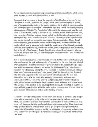 to his inquiring disciples, concerning his ministry, and his conduct in it; which showsto his inquiring disciples, concerning his ministry, and his conduct in it; which showsto his inquiring disciples, concerning his ministry, and his conduct in it; which showsto his inquiring disciples, concerning his ministry, and his conduct in it; which shows
great respect to them, and condescension in him:great respect to them, and condescension in him:great respect to them, and condescension in him:great respect to them, and condescension in him:
because it is given to you to know the mysteries of the kingdom of heaven: by thebecause it is given to you to know the mysteries of the kingdom of heaven: by thebecause it is given to you to know the mysteries of the kingdom of heaven: by thebecause it is given to you to know the mysteries of the kingdom of heaven: by the
"kingdom of heaven", is meant the Gospel, which treats of the kingdom of heaven,"kingdom of heaven", is meant the Gospel, which treats of the kingdom of heaven,"kingdom of heaven", is meant the Gospel, which treats of the kingdom of heaven,"kingdom of heaven", is meant the Gospel, which treats of the kingdom of heaven,
and of things pertaining to it; of the saints' meetness for it, which is the regeneratingand of things pertaining to it; of the saints' meetness for it, which is the regeneratingand of things pertaining to it; of the saints' meetness for it, which is the regeneratingand of things pertaining to it; of the saints' meetness for it, which is the regenerating
and sanctifying grace of the Spirit; and of their right to it, which lies in the justifyingand sanctifying grace of the Spirit; and of their right to it, which lies in the justifyingand sanctifying grace of the Spirit; and of their right to it, which lies in the justifyingand sanctifying grace of the Spirit; and of their right to it, which lies in the justifying
righteousness of Christ. The "mysteries" of it intend the sublime doctrines thereof;righteousness of Christ. The "mysteries" of it intend the sublime doctrines thereof;righteousness of Christ. The "mysteries" of it intend the sublime doctrines thereof;righteousness of Christ. The "mysteries" of it intend the sublime doctrines thereof;
such as relate to the Trinity of persons in the Godhead, to the incarnation of Christ,such as relate to the Trinity of persons in the Godhead, to the incarnation of Christ,such as relate to the Trinity of persons in the Godhead, to the incarnation of Christ,such as relate to the Trinity of persons in the Godhead, to the incarnation of Christ,
and the union of the two natures, human and divine, in him, eternal predestination,and the union of the two natures, human and divine, in him, eternal predestination,and the union of the two natures, human and divine, in him, eternal predestination,and the union of the two natures, human and divine, in him, eternal predestination,
redemption by Christ, satisfaction by his sacrifice, justification by his righteousness,redemption by Christ, satisfaction by his sacrifice, justification by his righteousness,redemption by Christ, satisfaction by his sacrifice, justification by his righteousness,redemption by Christ, satisfaction by his sacrifice, justification by his righteousness,
and pardon through his blood, the resurrection from the dead, &c. things, thoughand pardon through his blood, the resurrection from the dead, &c. things, thoughand pardon through his blood, the resurrection from the dead, &c. things, thoughand pardon through his blood, the resurrection from the dead, &c. things, though
clearly revealed, yet may have difficulties attending them, and which are not veryclearly revealed, yet may have difficulties attending them, and which are not veryclearly revealed, yet may have difficulties attending them, and which are not veryclearly revealed, yet may have difficulties attending them, and which are not very
easily solved: now to know and understand the great truths of the Gospel, spiritually,easily solved: now to know and understand the great truths of the Gospel, spiritually,easily solved: now to know and understand the great truths of the Gospel, spiritually,easily solved: now to know and understand the great truths of the Gospel, spiritually,
savingly, and experimentally, is not from nature, or to be acquired by men's industry,savingly, and experimentally, is not from nature, or to be acquired by men's industry,savingly, and experimentally, is not from nature, or to be acquired by men's industry,savingly, and experimentally, is not from nature, or to be acquired by men's industry,
but is the gift of God's grace, flowing from his sovereign will and pleasure; a favourbut is the gift of God's grace, flowing from his sovereign will and pleasure; a favourbut is the gift of God's grace, flowing from his sovereign will and pleasure; a favourbut is the gift of God's grace, flowing from his sovereign will and pleasure; a favour
which the disciples of Christ, as a chosen people, receive from the Lord, and which iswhich the disciples of Christ, as a chosen people, receive from the Lord, and which iswhich the disciples of Christ, as a chosen people, receive from the Lord, and which iswhich the disciples of Christ, as a chosen people, receive from the Lord, and which is
denied others:denied others:denied others:denied others:
but to them it is not given; to the wise and prudent, to the Scribes and Pharisees, tobut to them it is not given; to the wise and prudent, to the Scribes and Pharisees, tobut to them it is not given; to the wise and prudent, to the Scribes and Pharisees, tobut to them it is not given; to the wise and prudent, to the Scribes and Pharisees, to
the multitude, to the bulk and generality of the people, to the rest that were blinded.the multitude, to the bulk and generality of the people, to the rest that were blinded.the multitude, to the bulk and generality of the people, to the rest that were blinded.the multitude, to the bulk and generality of the people, to the rest that were blinded.
Mark calls them "them that are without"; who are not in the number of God's elect;Mark calls them "them that are without"; who are not in the number of God's elect;Mark calls them "them that are without"; who are not in the number of God's elect;Mark calls them "them that are without"; who are not in the number of God's elect;
nor within the covenant of grace, nor among the disciples of Christ; referring to anor within the covenant of grace, nor among the disciples of Christ; referring to anor within the covenant of grace, nor among the disciples of Christ; referring to anor within the covenant of grace, nor among the disciples of Christ; referring to a
common way of speaking among the Jews, who used to call the Gentiles, all withoutcommon way of speaking among the Jews, who used to call the Gentiles, all withoutcommon way of speaking among the Jews, who used to call the Gentiles, all withoutcommon way of speaking among the Jews, who used to call the Gentiles, all without
their land, "they that are without"; and indeed all within themselves that despisedtheir land, "they that are without"; and indeed all within themselves that despisedtheir land, "they that are without"; and indeed all within themselves that despisedtheir land, "they that are without"; and indeed all within themselves that despised
the rules and judgment of the wise menthe rules and judgment of the wise menthe rules and judgment of the wise menthe rules and judgment of the wise men (i)(i)(i)(i): but Christ here calls the wise men: but Christ here calls the wise men: but Christ here calls the wise men: but Christ here calls the wise men
themselves such. Now our Lord, who was privy to the secret and sovereignthemselves such. Now our Lord, who was privy to the secret and sovereignthemselves such. Now our Lord, who was privy to the secret and sovereignthemselves such. Now our Lord, who was privy to the secret and sovereign
dispensation of God, who, of his own will and pleasure, had determined to give adispensation of God, who, of his own will and pleasure, had determined to give adispensation of God, who, of his own will and pleasure, had determined to give adispensation of God, who, of his own will and pleasure, had determined to give a
spiritual and saving knowledge of divine things to some, and deny it to others, madespiritual and saving knowledge of divine things to some, and deny it to others, madespiritual and saving knowledge of divine things to some, and deny it to others, madespiritual and saving knowledge of divine things to some, and deny it to others, made
this the rule of his conduct in his ministry; that is to say, he preached in parables tothis the rule of his conduct in his ministry; that is to say, he preached in parables tothis the rule of his conduct in his ministry; that is to say, he preached in parables tothis the rule of his conduct in his ministry; that is to say, he preached in parables to
some without an explication, whilst he spoke plainly to others; and, if in parables, yetsome without an explication, whilst he spoke plainly to others; and, if in parables, yetsome without an explication, whilst he spoke plainly to others; and, if in parables, yetsome without an explication, whilst he spoke plainly to others; and, if in parables, yet
gave them an interpretation, and an understanding of them.gave them an interpretation, and an understanding of them.gave them an interpretation, and an understanding of them.gave them an interpretation, and an understanding of them.
7777. Henry, “have here the general reason why Christ taught in parables. The disciples. Henry, “have here the general reason why Christ taught in parables. The disciples. Henry, “have here the general reason why Christ taught in parables. The disciples. Henry, “have here the general reason why Christ taught in parables. The disciples
were a little surprised at it, for hitherto, in his preaching, he had not much usedwere a little surprised at it, for hitherto, in his preaching, he had not much usedwere a little surprised at it, for hitherto, in his preaching, he had not much usedwere a little surprised at it, for hitherto, in his preaching, he had not much used
them, and therefore they ask,them, and therefore they ask,them, and therefore they ask,them, and therefore they ask, Why speakest thou to them in parables?Why speakest thou to them in parables?Why speakest thou to them in parables?Why speakest thou to them in parables?Because theyBecause theyBecause theyBecause they
were truly desirous that the people might hear with understanding. They do not say,were truly desirous that the people might hear with understanding. They do not say,were truly desirous that the people might hear with understanding. They do not say,were truly desirous that the people might hear with understanding. They do not say,
Why speakest thou toWhy speakest thou toWhy speakest thou toWhy speakest thou to us?us?us?us?(they knew how to get the parables explained) but to(they knew how to get the parables explained) but to(they knew how to get the parables explained) but to(they knew how to get the parables explained) but to
them.them.them.them.Note, We ought to be concerned for the edification of others, as well as for ourNote, We ought to be concerned for the edification of others, as well as for ourNote, We ought to be concerned for the edification of others, as well as for ourNote, We ought to be concerned for the edification of others, as well as for our
own, by the word preached; and if ourselves beown, by the word preached; and if ourselves beown, by the word preached; and if ourselves beown, by the word preached; and if ourselves be strong,strong,strong,strong,yet toyet toyet toyet to bear the infirmities ofbear the infirmities ofbear the infirmities ofbear the infirmities of
the weak.the weak.the weak.the weak.
 