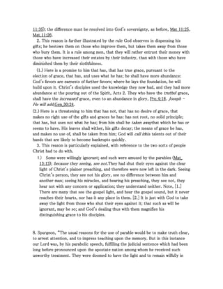11111111::::35353535); the difference must be resolved into God's sovereignty, as before,); the difference must be resolved into God's sovereignty, as before,); the difference must be resolved into God's sovereignty, as before,); the difference must be resolved into God's sovereignty, as before, Mat_Mat_Mat_Mat_11111111::::25252525,,,,
Mat_Mat_Mat_Mat_11111111::::26262626....
2222. This reason is further illustrated by the rule God observes in dispensing his. This reason is further illustrated by the rule God observes in dispensing his. This reason is further illustrated by the rule God observes in dispensing his. This reason is further illustrated by the rule God observes in dispensing his
gifts; he bestows them on those who improve them, but takes them away from thosegifts; he bestows them on those who improve them, but takes them away from thosegifts; he bestows them on those who improve them, but takes them away from thosegifts; he bestows them on those who improve them, but takes them away from those
who bury them. It is a rule among men, that they will rather entrust their money withwho bury them. It is a rule among men, that they will rather entrust their money withwho bury them. It is a rule among men, that they will rather entrust their money withwho bury them. It is a rule among men, that they will rather entrust their money with
those who have increased their estates by their industry, than with those who havethose who have increased their estates by their industry, than with those who havethose who have increased their estates by their industry, than with those who havethose who have increased their estates by their industry, than with those who have
diminished them by their slothfulness.diminished them by their slothfulness.diminished them by their slothfulness.diminished them by their slothfulness.
((((1111.) Here is a promise to him that has, that has true grace, pursuant to the.) Here is a promise to him that has, that has true grace, pursuant to the.) Here is a promise to him that has, that has true grace, pursuant to the.) Here is a promise to him that has, that has true grace, pursuant to the
election of grace, that has, and uses what he has; he shall have more abundance:election of grace, that has, and uses what he has; he shall have more abundance:election of grace, that has, and uses what he has; he shall have more abundance:election of grace, that has, and uses what he has; he shall have more abundance:
God's favors are earnests of further favors; where he lays the foundation, he willGod's favors are earnests of further favors; where he lays the foundation, he willGod's favors are earnests of further favors; where he lays the foundation, he willGod's favors are earnests of further favors; where he lays the foundation, he will
buildbuildbuildbuild upon it. Christ's disciples used the knowledge they now had, and they had moreupon it. Christ's disciples used the knowledge they now had, and they had moreupon it. Christ's disciples used the knowledge they now had, and they had moreupon it. Christ's disciples used the knowledge they now had, and they had more
abundance at the pouring out of the Spirit, Actsabundance at the pouring out of the Spirit, Actsabundance at the pouring out of the Spirit, Actsabundance at the pouring out of the Spirit, Acts 2222. They who have the. They who have the. They who have the. They who have the truthtruthtruthtruthof grace,of grace,of grace,of grace,
shall have theshall have theshall have theshall have the increaseincreaseincreaseincreaseof grace, even to an abundance in glory,of grace, even to an abundance in glory,of grace, even to an abundance in glory,of grace, even to an abundance in glory, Pro_Pro_Pro_Pro_4444::::18181818.... JosephJosephJosephJoseph ----
He will add,He will add,He will add,He will add,Gen_Gen_Gen_Gen_30303030::::24242424....
((((2222.) Here is a threatening to him that has not, that has no desire of grace, that.) Here is a threatening to him that has not, that has no desire of grace, that.) Here is a threatening to him that has not, that has no desire of grace, that.) Here is a threatening to him that has not, that has no desire of grace, that
makes no right use of the gifts and graces he has: has not root, no solid principle;makes no right use of the gifts and graces he has: has not root, no solid principle;makes no right use of the gifts and graces he has: has not root, no solid principle;makes no right use of the gifts and graces he has: has not root, no solid principle;
that has, but uses not what he has; from him shall bethat has, but uses not what he has; from him shall bethat has, but uses not what he has; from him shall bethat has, but uses not what he has; from him shall be taken awaytaken awaytaken awaytaken awaythat which he has orthat which he has orthat which he has orthat which he has or
seems to have. His leaves shall wither, his gifts decay; the means of grace he has,seems to have. His leaves shall wither, his gifts decay; the means of grace he has,seems to have. His leaves shall wither, his gifts decay; the means of grace he has,seems to have. His leaves shall wither, his gifts decay; the means of grace he has,
and makes no use of, shall be taken from him; God willand makes no use of, shall be taken from him; God willand makes no use of, shall be taken from him; God willand makes no use of, shall be taken from him; God will call incall incall incall inhis talents out of theirhis talents out of theirhis talents out of theirhis talents out of their
hands that are likely to become bankrupts quickly.hands that are likely to become bankrupts quickly.hands that are likely to become bankrupts quickly.hands that are likely to become bankrupts quickly.
3333. This reason is particularly explained, with reference to the two sorts of people. This reason is particularly explained, with reference to the two sorts of people. This reason is particularly explained, with reference to the two sorts of people. This reason is particularly explained, with reference to the two sorts of people
Christ had to do with.Christ had to do with.Christ had to do with.Christ had to do with.
1.) Some were willingly ignorant; and such were amused by the parables (Some were willingly ignorant; and such were amused by the parables (Some were willingly ignorant; and such were amused by the parables (Some were willingly ignorant; and such were amused by the parables (Mat_Mat_Mat_Mat_
13131313::::13131313);););); because they seeing, see not.because they seeing, see not.because they seeing, see not.because they seeing, see not.They had shut their eyes against the clearThey had shut their eyes against the clearThey had shut their eyes against the clearThey had shut their eyes against the clear
light of Christ's plalight of Christ's plalight of Christ's plalight of Christ's plainer preaching, and therefore were now left in the dark. Seeinginer preaching, and therefore were now left in the dark. Seeinginer preaching, and therefore were now left in the dark. Seeinginer preaching, and therefore were now left in the dark. Seeing
Christ's person, they see not his glory, see no difference between him andChrist's person, they see not his glory, see no difference between him andChrist's person, they see not his glory, see no difference between him andChrist's person, they see not his glory, see no difference between him and
another man; seeing his miracles, and hearing his preaching, they see not, theyanother man; seeing his miracles, and hearing his preaching, they see not, theyanother man; seeing his miracles, and hearing his preaching, they see not, theyanother man; seeing his miracles, and hearing his preaching, they see not, they
hear not with any concern or application; they understand neither. Note, [hear not with any concern or application; they understand neither. Note, [hear not with any concern or application; they understand neither. Note, [hear not with any concern or application; they understand neither. Note, [1111.].].].]
There are many that see the gospel light, and hear the gospel sound, but it neverThere are many that see the gospel light, and hear the gospel sound, but it neverThere are many that see the gospel light, and hear the gospel sound, but it neverThere are many that see the gospel light, and hear the gospel sound, but it never
reaches their hearts, nor has it any place in them. [reaches their hearts, nor has it any place in them. [reaches their hearts, nor has it any place in them. [reaches their hearts, nor has it any place in them. [2222.] It is just with God to take.] It is just with God to take.] It is just with God to take.] It is just with God to take
away the light from those who shut their eyes against it; that such as will beaway the light from those who shut their eyes against it; that such as will beaway the light from those who shut their eyes against it; that such as will beaway the light from those who shut their eyes against it; that such as will be
ignorant, may be so; and God's dealing thus with them magnifies hisignorant, may be so; and God's dealing thus with them magnifies hisignorant, may be so; and God's dealing thus with them magnifies hisignorant, may be so; and God's dealing thus with them magnifies his
distinguishing grace to his disciples.distinguishing grace to his disciples.distinguishing grace to his disciples.distinguishing grace to his disciples.
8888. Spurgeon, “The usual reasons for the use of parable would be to make truth clear,. Spurgeon, “The usual reasons for the use of parable would be to make truth clear,. Spurgeon, “The usual reasons for the use of parable would be to make truth clear,. Spurgeon, “The usual reasons for the use of parable would be to make truth clear,
to arrest attention, and to impress teaching upon the memory. But in this instanceto arrest attention, and to impress teaching upon the memory. But in this instanceto arrest attention, and to impress teaching upon the memory. But in this instanceto arrest attention, and to impress teaching upon the memory. But in this instance
our Lord was, by his parabolic speech, fulfilling the judicial sentence which had beenour Lord was, by his parabolic speech, fulfilling the judicial sentence which had beenour Lord was, by his parabolic speech, fulfilling the judicial sentence which had beenour Lord was, by his parabolic speech, fulfilling the judicial sentence which had been
long before pronounced upon the apostate nation among whom he received suchlong before pronounced upon the apostate nation among whom he received suchlong before pronounced upon the apostate nation among whom he received suchlong before pronounced upon the apostate nation among whom he received such
unworthy treatment. They were doomed to have the light and to remain wilfully inunworthy treatment. They were doomed to have the light and to remain wilfully inunworthy treatment. They were doomed to have the light and to remain wilfully inunworthy treatment. They were doomed to have the light and to remain wilfully in
 