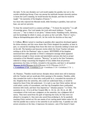 the dark. To his own disciples our Lord would explain the parable, but not to thethe dark. To his own disciples our Lord would explain the parable, but not to thethe dark. To his own disciples our Lord would explain the parable, but not to thethe dark. To his own disciples our Lord would explain the parable, but not to the
outside unbelieving throng. If any one among the multitude became sincerely anxiousoutside unbelieving throng. If any one among the multitude became sincerely anxiousoutside unbelieving throng. If any one among the multitude became sincerely anxiousoutside unbelieving throng. If any one among the multitude became sincerely anxious
to know the Lord's meaning, he would become his disciple, and then he would beto know the Lord's meaning, he would become his disciple, and then he would beto know the Lord's meaning, he would become his disciple, and then he would beto know the Lord's meaning, he would become his disciple, and then he would be
taught " the mysteries of the kingdom of heaven ";taught " the mysteries of the kingdom of heaven ";taught " the mysteries of the kingdom of heaven ";taught " the mysteries of the kingdom of heaven ";
but those who rejected the Messiah would, while listening to parables, hear and notbut those who rejected the Messiah would, while listening to parables, hear and notbut those who rejected the Messiah would, while listening to parables, hear and notbut those who rejected the Messiah would, while listening to parables, hear and not
hear, see and not perceive.hear, see and not perceive.hear, see and not perceive.hear, see and not perceive.
To hear the outward word is a common privilege : " To know the mysteries " is a giftTo hear the outward word is a common privilege : " To know the mysteries " is a giftTo hear the outward word is a common privilege : " To know the mysteries " is a giftTo hear the outward word is a common privilege : " To know the mysteries " is a gift
of sovereign grace. Our Lord speaks the truth with much boldness : "is givenof sovereign grace. Our Lord speaks the truth with much boldness : "is givenof sovereign grace. Our Lord speaks the truth with much boldness : "is givenof sovereign grace. Our Lord speaks the truth with much boldness : "is given
unto you ", " but to them it is not given." Solemn words. Humbling truths. Salvation,unto you ", " but to them it is not given." Solemn words. Humbling truths. Salvation,unto you ", " but to them it is not given." Solemn words. Humbling truths. Salvation,unto you ", " but to them it is not given." Solemn words. Humbling truths. Salvation,
and the knowledge by which it comes, are given as the Lord wills. There is' such aand the knowledge by which it comes, are given as the Lord wills. There is' such aand the knowledge by which it comes, are given as the Lord wills. There is' such aand the knowledge by which it comes, are given as the Lord wills. There is' such a
thing as distinguishing grace after all ; let the revile the doctrine as they may.”thing as distinguishing grace after all ; let the revile the doctrine as they may.”thing as distinguishing grace after all ; let the revile the doctrine as they may.”thing as distinguishing grace after all ; let the revile the doctrine as they may.”
9999. Coffman, 鼎hrist turned to teaching in parables after opposition developed against. Coffman, 鼎hrist turned to teaching in parables after opposition developed against. Coffman, 鼎hrist turned to teaching in parables after opposition developed against. Coffman, 鼎hrist turned to teaching in parables after opposition developed against
his divine mission; and this verse shows that Christ designed the parables, at least inhis divine mission; and this verse shows that Christ designed the parables, at least inhis divine mission; and this verse shows that Christ designed the parables, at least inhis divine mission; and this verse shows that Christ designed the parables, at least in
part, to conceal his teachings from those who were not sincerely seeking to know andpart, to conceal his teachings from those who were not sincerely seeking to know andpart, to conceal his teachings from those who were not sincerely seeking to know andpart, to conceal his teachings from those who were not sincerely seeking to know and
do his will. The harmless and innocent stories which the Great Teacher told gavedo his will. The harmless and innocent stories which the Great Teacher told gavedo his will. The harmless and innocent stories which the Great Teacher told gavedo his will. The harmless and innocent stories which the Great Teacher told gave
nothing at all for the Pharisees' spies to report. MYSTERIES of the kingdomnothing at all for the Pharisees' spies to report. MYSTERIES of the kingdomnothing at all for the Pharisees' spies to report. MYSTERIES of the kingdomnothing at all for the Pharisees' spies to report. MYSTERIES of the kingdom
mentioned here refer generally to Christ's redemptive message which appearedmentioned here refer generally to Christ's redemptive message which appearedmentioned here refer generally to Christ's redemptive message which appearedmentioned here refer generally to Christ's redemptive message which appeared
mysterious enough to those secular and materialistic persons who had no propermysterious enough to those secular and materialistic persons who had no propermysterious enough to those secular and materialistic persons who had no propermysterious enough to those secular and materialistic persons who had no proper
conception of the Messiah's purpose. "Mystery," as used in the New Testament,conception of the Messiah's purpose. "Mystery," as used in the New Testament,conception of the Messiah's purpose. "Mystery," as used in the New Testament,conception of the Messiah's purpose. "Mystery," as used in the New Testament,
referred to things concerning the kingdom of God, hidden from all previousreferred to things concerning the kingdom of God, hidden from all previousreferred to things concerning the kingdom of God, hidden from all previousreferred to things concerning the kingdom of God, hidden from all previous
generations; but then, in Christ, revealed to the apostles, and later to all mankindgenerations; but then, in Christ, revealed to the apostles, and later to all mankindgenerations; but then, in Christ, revealed to the apostles, and later to all mankindgenerations; but then, in Christ, revealed to the apostles, and later to all mankind
((((Romans 16:25-27Romans 16:25-27Romans 16:25-27Romans 16:25-27 ;
1 Corinthians 2:7,81 Corinthians 2:7,81 Corinthians 2:7,81 Corinthians 2:7,8 ).
10101010. Plummer, “Parables would instruct disciples whose minds were still in harmony. Plummer, “Parables would instruct disciples whose minds were still in harmony. Plummer, “Parables would instruct disciples whose minds were still in harmony. Plummer, “Parables would instruct disciples whose minds were still in harmony
with the Teacher and yet would give little opening to His enemies. Parables, whilewith the Teacher and yet would give little opening to His enemies. Parables, whilewith the Teacher and yet would give little opening to His enemies. Parables, whilewith the Teacher and yet would give little opening to His enemies. Parables, while
they revealed the truth to those who could profit by it, concealed the mysteries ofthey revealed the truth to those who could profit by it, concealed the mysteries ofthey revealed the truth to those who could profit by it, concealed the mysteries ofthey revealed the truth to those who could profit by it, concealed the mysteries of
the. Kingdom from the unworthy, who could not understand them, or would bethe. Kingdom from the unworthy, who could not understand them, or would bethe. Kingdom from the unworthy, who could not understand them, or would bethe. Kingdom from the unworthy, who could not understand them, or would be
injured by them if they did understand. It is rash to say that Christ neither did norinjured by them if they did understand. It is rash to say that Christ neither did norinjured by them if they did understand. It is rash to say that Christ neither did norinjured by them if they did understand. It is rash to say that Christ neither did nor
could adopt a policy of concealment, and that the Evangelists have confoundedcould adopt a policy of concealment, and that the Evangelists have confoundedcould adopt a policy of concealment, and that the Evangelists have confoundedcould adopt a policy of concealment, and that the Evangelists have confounded
intention with result, and have thus imputed an " inhuman purpose " to Christ. Theintention with result, and have thus imputed an " inhuman purpose " to Christ. Theintention with result, and have thus imputed an " inhuman purpose " to Christ. Theintention with result, and have thus imputed an " inhuman purpose " to Christ. The
quotation in ver.quotation in ver.quotation in ver.quotation in ver. 13131313 is in all four Gospels (Mk. iv.is in all four Gospels (Mk. iv.is in all four Gospels (Mk. iv.is in all four Gospels (Mk. iv. 12121212; Lk. viii.; Lk. viii.; Lk. viii.; Lk. viii. 10101010; Jn. xii.; Jn. xii.; Jn. xii.; Jn. xii. 40404040).).).).
concealment of the truth was a judgment on the unworthy, but a judgment full ofconcealment of the truth was a judgment on the unworthy, but a judgment full ofconcealment of the truth was a judgment on the unworthy, but a judgment full ofconcealment of the truth was a judgment on the unworthy, but a judgment full of
mercy. They were saved from the guilt of rejecting the truth, for they were notmercy. They were saved from the guilt of rejecting the truth, for they were notmercy. They were saved from the guilt of rejecting the truth, for they were notmercy. They were saved from the guilt of rejecting the truth, for they were not
allowed to recognize it. they were also saved from profaning it, for by parabolicallowed to recognize it. they were also saved from profaning it, for by parabolicallowed to recognize it. they were also saved from profaning it, for by parabolicallowed to recognize it. they were also saved from profaning it, for by parabolic
teaching Christ carried out His own maxim of not casting pearls before swine (vii.teaching Christ carried out His own maxim of not casting pearls before swine (vii.teaching Christ carried out His own maxim of not casting pearls before swine (vii.teaching Christ carried out His own maxim of not casting pearls before swine (vii. 6666).).).).
And the parable was a mercy to the unworthy in yet another way. A parable not onlyAnd the parable was a mercy to the unworthy in yet another way. A parable not onlyAnd the parable was a mercy to the unworthy in yet another way. A parable not onlyAnd the parable was a mercy to the unworthy in yet another way. A parable not only
arrests attention at the time, it impresses the memory ; and, if the hearer's heartarrests attention at the time, it impresses the memory ; and, if the hearer's heartarrests attention at the time, it impresses the memory ; and, if the hearer's heartarrests attention at the time, it impresses the memory ; and, if the hearer's heart
 