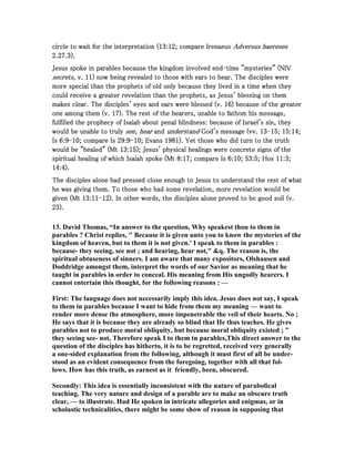 circle to wait for the interpretation (circle to wait for the interpretation (circle to wait for the interpretation (circle to wait for the interpretation (13131313::::12121212; compare Irenaeus; compare Irenaeus; compare Irenaeus; compare Irenaeus Adversus haeresesAdversus haeresesAdversus haeresesAdversus haereses
2222....27272727....3333).).).).
Jesus spoke in parables because the kingdom involved endJesus spoke in parables because the kingdom involved endJesus spoke in parables because the kingdom involved endJesus spoke in parables because the kingdom involved end----time "mysteries" (NIVtime "mysteries" (NIVtime "mysteries" (NIVtime "mysteries" (NIV
secrets,secrets,secrets,secrets, v.v.v.v. 11111111) now being revealed to those with ears to hear. The disciples were) now being revealed to those with ears to hear. The disciples were) now being revealed to those with ears to hear. The disciples were) now being revealed to those with ears to hear. The disciples were
more special than the prophets of old only because they lived in a time when theymore special than the prophets of old only because they lived in a time when theymore special than the prophets of old only because they lived in a time when theymore special than the prophets of old only because they lived in a time when they
could receive a greater revelation than the prophets, as Jesus' blessing on themcould receive a greater revelation than the prophets, as Jesus' blessing on themcould receive a greater revelation than the prophets, as Jesus' blessing on themcould receive a greater revelation than the prophets, as Jesus' blessing on them
makes clear. The disciples' eyes and ears were blessed (v.makes clear. The disciples' eyes and ears were blessed (v.makes clear. The disciples' eyes and ears were blessed (v.makes clear. The disciples' eyes and ears were blessed (v. 16161616) because of the greater) because of the greater) because of the greater) because of the greater
one among them (v.one among them (v.one among them (v.one among them (v. 17171717). The rest of the hearers, unable to fathom his message,). The rest of the hearers, unable to fathom his message,). The rest of the hearers, unable to fathom his message,). The rest of the hearers, unable to fathom his message,
fulfilled the prophecy of Isaiah about penal blindness: because of Israel's sin, theyfulfilled the prophecy of Isaiah about penal blindness: because of Israel's sin, theyfulfilled the prophecy of Isaiah about penal blindness: because of Israel's sin, theyfulfilled the prophecy of Isaiah about penal blindness: because of Israel's sin, they
would be unable to trulywould be unable to trulywould be unable to trulywould be unable to truly see, hearsee, hearsee, hearsee, hear andandandand understandunderstandunderstandunderstand God's message (vv.God's message (vv.God's message (vv.God's message (vv. 13131313----15151515;;;; 15151515::::14141414;;;;
IsIsIsIs 6666::::9999----10101010; compare Is; compare Is; compare Is; compare Is 29292929::::9999----10101010; Evans; Evans; Evans; Evans 1981198119811981). Yet those who did turn to the truth). Yet those who did turn to the truth). Yet those who did turn to the truth). Yet those who did turn to the truth
would be "healed" (Mtwould be "healed" (Mtwould be "healed" (Mtwould be "healed" (Mt 13131313::::15151515); Jesus' physical healings were concrete signs of the); Jesus' physical healings were concrete signs of the); Jesus' physical healings were concrete signs of the); Jesus' physical healings were concrete signs of the
spiritual healing of which Isaiah spoke (Mtspiritual healing of which Isaiah spoke (Mtspiritual healing of which Isaiah spoke (Mtspiritual healing of which Isaiah spoke (Mt 8888::::17171717; compare Is; compare Is; compare Is; compare Is 6666::::10101010;;;; 53535353::::5555; Hos; Hos; Hos; Hos 11111111::::3333;;;;
14141414::::4444).).).).
The disciples alone had pressed close enough to Jesus to understand the rest of whatThe disciples alone had pressed close enough to Jesus to understand the rest of whatThe disciples alone had pressed close enough to Jesus to understand the rest of whatThe disciples alone had pressed close enough to Jesus to understand the rest of what
he was giving them. To those who had some revelation, more revelation would behe was giving them. To those who had some revelation, more revelation would behe was giving them. To those who had some revelation, more revelation would behe was giving them. To those who had some revelation, more revelation would be
given (Mtgiven (Mtgiven (Mtgiven (Mt 13131313::::11111111----12121212). In other words, the disciples alone proved to be good soil (v.). In other words, the disciples alone proved to be good soil (v.). In other words, the disciples alone proved to be good soil (v.). In other words, the disciples alone proved to be good soil (v.
23232323).).).).
13. David Thomas, “In answer to the question, Why speakest thou to them in
parables ? Christ replies, " Because it is given unto you to know the mysteries of the
kingdom of heaven, but to them it is not given.' I speak to them in parables :
because- they seeing, see not ; and hearing, hear not," &q. The reason is, the
spiritual obtuseness of sinners. I am aware that many expositors, Olshausen and
Doddridge amongst them, interpret the words of our Savior as meaning that he
taught in parables in order to conceal. His meaning from His ungodly hearers. I
cannot entertain this thought, for the following reasons : —
First: The language does not necessarily imply this idea. Jesus does not say, I speak
to them in parables because I want to hide from them my meaning — want to
render more dense the atmosphere, more impenetrable the veil of their hearts. o ;
He says that it is because they are already so blind that He thus teaches. He gives
parables not to produce moral obliquity, but because moral obliquity existed ; "
they seeing see- not, Therefore speak I to them tn parables,This direct answer to the
question of the disciples has hitherto, it is to be regretted, received very generally
a one-sided explanation from the following, although it must first of all be under-
stood as an evident consequence from the foregoing, together with all that fol-
lows. How has this truth, as earnest as it friendly, been, obscured.
Secondly: This idea is essentially inconsistent with the nature of parabolical
teaching. The very nature and design of a parable are to make an obscure truth
clear, — to illustrate. Had He spoken in intricate allegories and enigmas, or in
scholastic technicalities, there might be some show of reason in supposing that
 