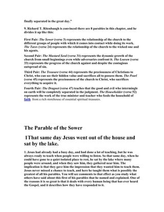 finally separated in the great day.”
9. Richard T. Ritenbaugh is convinced there are 8 parables in this chapter, and he
divides it up like this:
First Pair: The Sower (verse 3) represents the relationship of the church to the
different groups of people with which it comes into contact while doing its work.
The Tares (verse 24) represents the relationship of the church to the wicked one and
his agents.
Second Pair: The Mustard Seed (verse 31) represents the dynamic growth of the
church from small beginnings even while adversaries confront it. The Leaven (verse
33) represents the progress of the church against and despite the contagious
outspread of sin.
Third Pair: The Treasure (verse 44) represents the preciousness of Christians to
Christ, who can see their hidden value and sacrifices all to possess them. The Pearl
(verse 45) represents the preciousness of the church to Christ, who sacrifices
everything to acquire it.
Fourth Pair: The Dragnet (verse 47) teaches that the good and evil who intermingle
on earth will be completely separated in the judgment. The Householder (verse 52)
represents the work of the true minister and teacher who feeds the household of
faith from a rich storehouse of essential spiritual treasures.
The Parable of the Sower
1That same day Jesus went out of the house and
sat by the lake.
1. Jesus had already had a busy day, and had done a lot of teaching, but he was
always ready to teach when people were willing to listen. So that same day, when he
could have gone to a quiet isolated place to rest, he sat by the lake where many
people were around, and when they saw him, they gathered near him. The
implication is that they gave him the impression that they wanted him to teach them.
Jesus never missed a chance to teach, and here he taught them what is possibly the
greatest of all his parables. You will see comments to that effect as you study what
others have said about this first of his parables that he named and explained. One of
the reasons it is so great is that it deals with every human being that has ever heard
the Gospel, and it describes how they have responded to it.
 