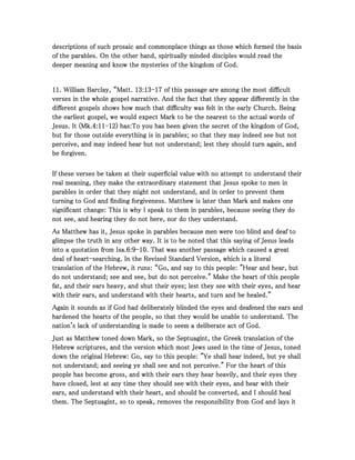 descriptions of such prosaic and commonplace things as those which formed the basisdescriptions of such prosaic and commonplace things as those which formed the basisdescriptions of such prosaic and commonplace things as those which formed the basisdescriptions of such prosaic and commonplace things as those which formed the basis
of the parables. On the other hand, spiritually minded disciples would read theof the parables. On the other hand, spiritually minded disciples would read theof the parables. On the other hand, spiritually minded disciples would read theof the parables. On the other hand, spiritually minded disciples would read the
deeper meaning and know the mysteries of the kingdom of God.deeper meaning and know the mysteries of the kingdom of God.deeper meaning and know the mysteries of the kingdom of God.deeper meaning and know the mysteries of the kingdom of God.
11111111. William Barclay, “Matt.. William Barclay, “Matt.. William Barclay, “Matt.. William Barclay, “Matt. 13131313::::13131313----17171717 of this passage are among the most difficultof this passage are among the most difficultof this passage are among the most difficultof this passage are among the most difficult
verses in the whole gospel narrative. And the fact that they appear differently in theverses in the whole gospel narrative. And the fact that they appear differently in theverses in the whole gospel narrative. And the fact that they appear differently in theverses in the whole gospel narrative. And the fact that they appear differently in the
different gospels shows how much that difficulty was felt in the early Church. Beingdifferent gospels shows how much that difficulty was felt in the early Church. Beingdifferent gospels shows how much that difficulty was felt in the early Church. Beingdifferent gospels shows how much that difficulty was felt in the early Church. Being
the earliest gospel, we would expect Mark to be the nearest to the actual words ofthe earliest gospel, we would expect Mark to be the nearest to the actual words ofthe earliest gospel, we would expect Mark to be the nearest to the actual words ofthe earliest gospel, we would expect Mark to be the nearest to the actual words of
Jesus. It (Mk.Jesus. It (Mk.Jesus. It (Mk.Jesus. It (Mk.4444::::11111111----12121212) has:) has:) has:) has:To you has been given the secret of the kingdom of God,To you has been given the secret of the kingdom of God,To you has been given the secret of the kingdom of God,To you has been given the secret of the kingdom of God,
but for those outside everything is in parables; so that they may indeed see but notbut for those outside everything is in parables; so that they may indeed see but notbut for those outside everything is in parables; so that they may indeed see but notbut for those outside everything is in parables; so that they may indeed see but not
perceive, and may indeed hear but not understand; lest they should turn again, andperceive, and may indeed hear but not understand; lest they should turn again, andperceive, and may indeed hear but not understand; lest they should turn again, andperceive, and may indeed hear but not understand; lest they should turn again, and
be forgiven.be forgiven.be forgiven.be forgiven.
If these verses be taken at their superficial value with no attempt to understand theirIf these verses be taken at their superficial value with no attempt to understand theirIf these verses be taken at their superficial value with no attempt to understand theirIf these verses be taken at their superficial value with no attempt to understand their
real meaning, they make the extraordinary statement that Jesus spoke to men inreal meaning, they make the extraordinary statement that Jesus spoke to men inreal meaning, they make the extraordinary statement that Jesus spoke to men inreal meaning, they make the extraordinary statement that Jesus spoke to men in
parables in order that they might not understand, and in order to prevent themparables in order that they might not understand, and in order to prevent themparables in order that they might not understand, and in order to prevent themparables in order that they might not understand, and in order to prevent them
turning to God and finding forgiveness. Matthew is later than Mark and makes oneturning to God and finding forgiveness. Matthew is later than Mark and makes oneturning to God and finding forgiveness. Matthew is later than Mark and makes oneturning to God and finding forgiveness. Matthew is later than Mark and makes one
significant change: This is why I speak to them in parables, because seeing they dosignificant change: This is why I speak to them in parables, because seeing they dosignificant change: This is why I speak to them in parables, because seeing they dosignificant change: This is why I speak to them in parables, because seeing they do
not see, and hearing they do not here, nor do they understand.not see, and hearing they do not here, nor do they understand.not see, and hearing they do not here, nor do they understand.not see, and hearing they do not here, nor do they understand.
As Matthew has it, Jesus spoke in parables because men were too blind and deaf toAs Matthew has it, Jesus spoke in parables because men were too blind and deaf toAs Matthew has it, Jesus spoke in parables because men were too blind and deaf toAs Matthew has it, Jesus spoke in parables because men were too blind and deaf to
glimpse the truth in any other way. It is to be noted that this saying of Jesus leadsglimpse the truth in any other way. It is to be noted that this saying of Jesus leadsglimpse the truth in any other way. It is to be noted that this saying of Jesus leadsglimpse the truth in any other way. It is to be noted that this saying of Jesus leads
into a quotation from Isa.into a quotation from Isa.into a quotation from Isa.into a quotation from Isa.6666::::9999----10101010. That was another passage which caused a great. That was another passage which caused a great. That was another passage which caused a great. That was another passage which caused a great
deal of heartdeal of heartdeal of heartdeal of heart----searching. In the Revised Standard Version, which is a literalsearching. In the Revised Standard Version, which is a literalsearching. In the Revised Standard Version, which is a literalsearching. In the Revised Standard Version, which is a literal
translation of the Hebrew, it runs: “Go, and say to this people: "Hear and hear, buttranslation of the Hebrew, it runs: “Go, and say to this people: "Hear and hear, buttranslation of the Hebrew, it runs: “Go, and say to this people: "Hear and hear, buttranslation of the Hebrew, it runs: “Go, and say to this people: "Hear and hear, but
do not understand; see and see, but do not perceive." Make the heart of this peopledo not understand; see and see, but do not perceive." Make the heart of this peopledo not understand; see and see, but do not perceive." Make the heart of this peopledo not understand; see and see, but do not perceive." Make the heart of this people
fat, and their ears heavy, and shut their eyes; lest they see with their eyes, and hearfat, and their ears heavy, and shut their eyes; lest they see with their eyes, and hearfat, and their ears heavy, and shut their eyes; lest they see with their eyes, and hearfat, and their ears heavy, and shut their eyes; lest they see with their eyes, and hear
with their ears, and understand with their hearts, and turn and be healed.”with their ears, and understand with their hearts, and turn and be healed.”with their ears, and understand with their hearts, and turn and be healed.”with their ears, and understand with their hearts, and turn and be healed.”
Again it sounds as if God had deliberately blinded the eyes and deafened the ears andAgain it sounds as if God had deliberately blinded the eyes and deafened the ears andAgain it sounds as if God had deliberately blinded the eyes and deafened the ears andAgain it sounds as if God had deliberately blinded the eyes and deafened the ears and
hardened the hearts of the people, so that they would be unable to understand. Thehardened the hearts of the people, so that they would be unable to understand. Thehardened the hearts of the people, so that they would be unable to understand. Thehardened the hearts of the people, so that they would be unable to understand. The
nation's lack of understanding is made to seem a deliberate act of God.nation's lack of understanding is made to seem a deliberate act of God.nation's lack of understanding is made to seem a deliberate act of God.nation's lack of understanding is made to seem a deliberate act of God.
Just as Matthew toned down Mark, so the Septuagint, the Greek translation of theJust as Matthew toned down Mark, so the Septuagint, the Greek translation of theJust as Matthew toned down Mark, so the Septuagint, the Greek translation of theJust as Matthew toned down Mark, so the Septuagint, the Greek translation of the
Hebrew scriptures, and the version which most Jews used in the time of Jesus, tonedHebrew scriptures, and the version which most Jews used in the time of Jesus, tonedHebrew scriptures, and the version which most Jews used in the time of Jesus, tonedHebrew scriptures, and the version which most Jews used in the time of Jesus, toned
down the original Hebrew: Go, say to this people: "Ye shall hear indeed, but ye shalldown the original Hebrew: Go, say to this people: "Ye shall hear indeed, but ye shalldown the original Hebrew: Go, say to this people: "Ye shall hear indeed, but ye shalldown the original Hebrew: Go, say to this people: "Ye shall hear indeed, but ye shall
not understand; and seeing ye shall see and not perceive." For the heart of thisnot understand; and seeing ye shall see and not perceive." For the heart of thisnot understand; and seeing ye shall see and not perceive." For the heart of thisnot understand; and seeing ye shall see and not perceive." For the heart of this
people has become gross, and with their ears they hear heavily, and their eyes theypeople has become gross, and with their ears they hear heavily, and their eyes theypeople has become gross, and with their ears they hear heavily, and their eyes theypeople has become gross, and with their ears they hear heavily, and their eyes they
have closed, lest at any time they should see with their eyes, and hear with theirhave closed, lest at any time they should see with their eyes, and hear with theirhave closed, lest at any time they should see with their eyes, and hear with theirhave closed, lest at any time they should see with their eyes, and hear with their
ears, and understand with their heart, and should be converted, and I should healears, and understand with their heart, and should be converted, and I should healears, and understand with their heart, and should be converted, and I should healears, and understand with their heart, and should be converted, and I should heal
them. The Septuagint, so to speak, removes the responsibility from God and lays itthem. The Septuagint, so to speak, removes the responsibility from God and lays itthem. The Septuagint, so to speak, removes the responsibility from God and lays itthem. The Septuagint, so to speak, removes the responsibility from God and lays it
 