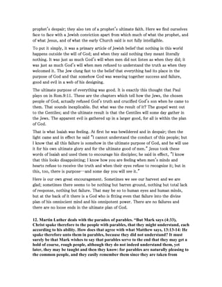 prophet's despair; they also ten of a prophet's ultimate faith. Here we find ourselvesprophet's despair; they also ten of a prophet's ultimate faith. Here we find ourselvesprophet's despair; they also ten of a prophet's ultimate faith. Here we find ourselvesprophet's despair; they also ten of a prophet's ultimate faith. Here we find ourselves
face to face with a Jewish conviction apart from which much of what the prophet, andface to face with a Jewish conviction apart from which much of what the prophet, andface to face with a Jewish conviction apart from which much of what the prophet, andface to face with a Jewish conviction apart from which much of what the prophet, and
of what Jesus, and of what the early Church said is not fully intelligible.of what Jesus, and of what the early Church said is not fully intelligible.of what Jesus, and of what the early Church said is not fully intelligible.of what Jesus, and of what the early Church said is not fully intelligible.
To put it simply, it was a primary article of Jewish belief that nothing in this worldTo put it simply, it was a primary article of Jewish belief that nothing in this worldTo put it simply, it was a primary article of Jewish belief that nothing in this worldTo put it simply, it was a primary article of Jewish belief that nothing in this world
happens outside the will of God; and when they said nothing they meant literallyhappens outside the will of God; and when they said nothing they meant literallyhappens outside the will of God; and when they said nothing they meant literallyhappens outside the will of God; and when they said nothing they meant literally
nothing. It was just as much God's will when men did not listen as when they did; itnothing. It was just as much God's will when men did not listen as when they did; itnothing. It was just as much God's will when men did not listen as when they did; itnothing. It was just as much God's will when men did not listen as when they did; it
was just as much God's will when men refused to understand the truth as when theywas just as much God's will when men refused to understand the truth as when theywas just as much God's will when men refused to understand the truth as when theywas just as much God's will when men refused to understand the truth as when they
welcomed it. The Jew clung fast to the belief that everything had its place in thewelcomed it. The Jew clung fast to the belief that everything had its place in thewelcomed it. The Jew clung fast to the belief that everything had its place in thewelcomed it. The Jew clung fast to the belief that everything had its place in the
purpose of God and that somehow God was weaving together success and failure,purpose of God and that somehow God was weaving together success and failure,purpose of God and that somehow God was weaving together success and failure,purpose of God and that somehow God was weaving together success and failure,
good and evil in a web of his designing.good and evil in a web of his designing.good and evil in a web of his designing.good and evil in a web of his designing.
The ultimate purpose of everything was good. It is exactly this thought that PaulThe ultimate purpose of everything was good. It is exactly this thought that PaulThe ultimate purpose of everything was good. It is exactly this thought that PaulThe ultimate purpose of everything was good. It is exactly this thought that Paul
plays on in Rom.plays on in Rom.plays on in Rom.plays on in Rom.9999::::11111111. These are the chapters which tell how the Jews, the chosen. These are the chapters which tell how the Jews, the chosen. These are the chapters which tell how the Jews, the chosen. These are the chapters which tell how the Jews, the chosen
people of God, actually refused God's truth and crucified God's son when he came topeople of God, actually refused God's truth and crucified God's son when he came topeople of God, actually refused God's truth and crucified God's son when he came topeople of God, actually refused God's truth and crucified God's son when he came to
them. That sounds inexplicable. But what was the result of it? The gospel went outthem. That sounds inexplicable. But what was the result of it? The gospel went outthem. That sounds inexplicable. But what was the result of it? The gospel went outthem. That sounds inexplicable. But what was the result of it? The gospel went out
to the Gentiles; and the ultimate result is that the Gentiles will some day gather into the Gentiles; and the ultimate result is that the Gentiles will some day gather into the Gentiles; and the ultimate result is that the Gentiles will some day gather into the Gentiles; and the ultimate result is that the Gentiles will some day gather in
the Jews. The apparent evil is gathered up in a larger good, for all is within the planthe Jews. The apparent evil is gathered up in a larger good, for all is within the planthe Jews. The apparent evil is gathered up in a larger good, for all is within the planthe Jews. The apparent evil is gathered up in a larger good, for all is within the plan
of God.of God.of God.of God.
That is what Isaiah was feeling. At first he was bewildered and in despair; then theThat is what Isaiah was feeling. At first he was bewildered and in despair; then theThat is what Isaiah was feeling. At first he was bewildered and in despair; then theThat is what Isaiah was feeling. At first he was bewildered and in despair; then the
light came and in effect he said "I cannot understand the conduct of this people; butlight came and in effect he said "I cannot understand the conduct of this people; butlight came and in effect he said "I cannot understand the conduct of this people; butlight came and in effect he said "I cannot understand the conduct of this people; but
I know that all this failure is somehow in the ultimate purpose of God, and he will useI know that all this failure is somehow in the ultimate purpose of God, and he will useI know that all this failure is somehow in the ultimate purpose of God, and he will useI know that all this failure is somehow in the ultimate purpose of God, and he will use
it for his own ultimate glory and for the ultimate good of men." Jesus took theseit for his own ultimate glory and for the ultimate good of men." Jesus took theseit for his own ultimate glory and for the ultimate good of men." Jesus took theseit for his own ultimate glory and for the ultimate good of men." Jesus took these
words of Isaiah and used them to encourage his disciples; he said in effect, "I knowwords of Isaiah and used them to encourage his disciples; he said in effect, "I knowwords of Isaiah and used them to encourage his disciples; he said in effect, "I knowwords of Isaiah and used them to encourage his disciples; he said in effect, "I know
that this looks disappointing; I know how you are feeling when men's minds andthat this looks disappointing; I know how you are feeling when men's minds andthat this looks disappointing; I know how you are feeling when men's minds andthat this looks disappointing; I know how you are feeling when men's minds and
hearts refuse to receive the truth and when their eyes refuse to recognize it; but inhearts refuse to receive the truth and when their eyes refuse to recognize it; but inhearts refuse to receive the truth and when their eyes refuse to recognize it; but inhearts refuse to receive the truth and when their eyes refuse to recognize it; but in
this, too, there is purposethis, too, there is purposethis, too, there is purposethis, too, there is purpose--------and some day you will see it."and some day you will see it."and some day you will see it."and some day you will see it."
Here is our own great encouragement. Sometimes we see our harvest and we areHere is our own great encouragement. Sometimes we see our harvest and we areHere is our own great encouragement. Sometimes we see our harvest and we areHere is our own great encouragement. Sometimes we see our harvest and we are
glad; sometimes there seems to be nothing but barren ground, nothing but total lackglad; sometimes there seems to be nothing but barren ground, nothing but total lackglad; sometimes there seems to be nothing but barren ground, nothing but total lackglad; sometimes there seems to be nothing but barren ground, nothing but total lack
of response, nothing but failure. That may be so to human eyes and human minds,of response, nothing but failure. That may be so to human eyes and human minds,of response, nothing but failure. That may be so to human eyes and human minds,of response, nothing but failure. That may be so to human eyes and human minds,
but at the back of it there is a God who is fitting even that failure into the divinebut at the back of it there is a God who is fitting even that failure into the divinebut at the back of it there is a God who is fitting even that failure into the divinebut at the back of it there is a God who is fitting even that failure into the divine
plan of his omniscient mind and his omnipotent power. There are no failures andplan of his omniscient mind and his omnipotent power. There are no failures andplan of his omniscient mind and his omnipotent power. There are no failures andplan of his omniscient mind and his omnipotent power. There are no failures and
there are no loose ends in the ultimate plan of God.there are no loose ends in the ultimate plan of God.there are no loose ends in the ultimate plan of God.there are no loose ends in the ultimate plan of God.
12. Martin Luther deals with the paradox of parables. “But Mark says (4:33),
Christ spake therefore to the people with parables, that they might understand, each
according to his ability. How does that agree with what Matthew says, 13:13-14: He
spake therefore unto them in parables, because they did not understand? It must
surely be that Mark wishes to say that parables serve to the end that they may get a
hold of coarse, rough people, although they do not indeed understand them, yet
later, they may be taught and then they know: for parables are naturally pleasing to
the common people, and they easily remember them since they are taken from
 