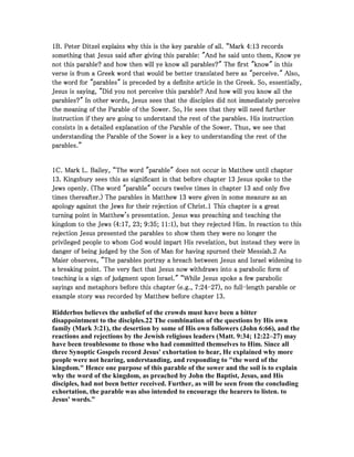 1111B. Peter Ditzel explains why this is the key parable of all. “MarkB. Peter Ditzel explains why this is the key parable of all. “MarkB. Peter Ditzel explains why this is the key parable of all. “MarkB. Peter Ditzel explains why this is the key parable of all. “Mark 4444::::13131313 recordsrecordsrecordsrecords
something that Jesus said after giving this parable: "And he said unto them, Know yesomething that Jesus said after giving this parable: "And he said unto them, Know yesomething that Jesus said after giving this parable: "And he said unto them, Know yesomething that Jesus said after giving this parable: "And he said unto them, Know ye
not this parable? and how then will ye know all parables?" The first "know" in thisnot this parable? and how then will ye know all parables?" The first "know" in thisnot this parable? and how then will ye know all parables?" The first "know" in thisnot this parable? and how then will ye know all parables?" The first "know" in this
verse is from a Greek word that would be better translated here as "perceive." Also,verse is from a Greek word that would be better translated here as "perceive." Also,verse is from a Greek word that would be better translated here as "perceive." Also,verse is from a Greek word that would be better translated here as "perceive." Also,
the word for "parables" is preceded by a definite article in the Greek. So, essentially,the word for "parables" is preceded by a definite article in the Greek. So, essentially,the word for "parables" is preceded by a definite article in the Greek. So, essentially,the word for "parables" is preceded by a definite article in the Greek. So, essentially,
Jesus is saying, "Did you not perceive this parable? And how will you know all theJesus is saying, "Did you not perceive this parable? And how will you know all theJesus is saying, "Did you not perceive this parable? And how will you know all theJesus is saying, "Did you not perceive this parable? And how will you know all the
parables?" In other words, Jesus sees that the disciples did not immediately perceiveparables?" In other words, Jesus sees that the disciples did not immediately perceiveparables?" In other words, Jesus sees that the disciples did not immediately perceiveparables?" In other words, Jesus sees that the disciples did not immediately perceive
the meaning of the Parable of the Sower. So, He sees that they will need furtherthe meaning of the Parable of the Sower. So, He sees that they will need furtherthe meaning of the Parable of the Sower. So, He sees that they will need furtherthe meaning of the Parable of the Sower. So, He sees that they will need further
instruction if they are going to understand the rest of the parables. His instructioninstruction if they are going to understand the rest of the parables. His instructioninstruction if they are going to understand the rest of the parables. His instructioninstruction if they are going to understand the rest of the parables. His instruction
consists in a detailed explanation of the Parable of the Sower. Thus, we see thatconsists in a detailed explanation of the Parable of the Sower. Thus, we see thatconsists in a detailed explanation of the Parable of the Sower. Thus, we see thatconsists in a detailed explanation of the Parable of the Sower. Thus, we see that
understanding the Parable of the Sower is a key to understanding the rest of theunderstanding the Parable of the Sower is a key to understanding the rest of theunderstanding the Parable of the Sower is a key to understanding the rest of theunderstanding the Parable of the Sower is a key to understanding the rest of the
parables.”parables.”parables.”parables.”
1111C. Mark L. Bailey, “The word "parable" does not occur in Matthew until chapterC. Mark L. Bailey, “The word "parable" does not occur in Matthew until chapterC. Mark L. Bailey, “The word "parable" does not occur in Matthew until chapterC. Mark L. Bailey, “The word "parable" does not occur in Matthew until chapter
13131313. Kingsbury sees this as significant in that before chapter. Kingsbury sees this as significant in that before chapter. Kingsbury sees this as significant in that before chapter. Kingsbury sees this as significant in that before chapter 13131313 Jesus spoke to theJesus spoke to theJesus spoke to theJesus spoke to the
Jews openly. (The word "parable" occurs twelve times in chapterJews openly. (The word "parable" occurs twelve times in chapterJews openly. (The word "parable" occurs twelve times in chapterJews openly. (The word "parable" occurs twelve times in chapter 13131313 and only fiveand only fiveand only fiveand only five
times thereafter.) The parables in Matthewtimes thereafter.) The parables in Matthewtimes thereafter.) The parables in Matthewtimes thereafter.) The parables in Matthew 13131313 were given in some measure as anwere given in some measure as anwere given in some measure as anwere given in some measure as an
apology against the Jews for their rejection of Christ.apology against the Jews for their rejection of Christ.apology against the Jews for their rejection of Christ.apology against the Jews for their rejection of Christ.1111 This chapter is a greatThis chapter is a greatThis chapter is a greatThis chapter is a great
turning point in Matthew's presentation. Jesus was preaching and teaching theturning point in Matthew's presentation. Jesus was preaching and teaching theturning point in Matthew's presentation. Jesus was preaching and teaching theturning point in Matthew's presentation. Jesus was preaching and teaching the
kingdom to the Jews (kingdom to the Jews (kingdom to the Jews (kingdom to the Jews (4444::::17171717,,,, 23232323;;;; 9999::::35353535;;;; 11111111::::1111), but they rejected Him. In reaction to this), but they rejected Him. In reaction to this), but they rejected Him. In reaction to this), but they rejected Him. In reaction to this
rejection Jesus presented the parables to show them they were no longer therejection Jesus presented the parables to show them they were no longer therejection Jesus presented the parables to show them they were no longer therejection Jesus presented the parables to show them they were no longer the
privileged people to whom God would impart His revelation, but instead they were inprivileged people to whom God would impart His revelation, but instead they were inprivileged people to whom God would impart His revelation, but instead they were inprivileged people to whom God would impart His revelation, but instead they were in
danger of being judged by the Son of Man for having spurned their Messiah.danger of being judged by the Son of Man for having spurned their Messiah.danger of being judged by the Son of Man for having spurned their Messiah.danger of being judged by the Son of Man for having spurned their Messiah.2222 AsAsAsAs
Maier observes, "The parables portray a breach between Jesus and Israel widening toMaier observes, "The parables portray a breach between Jesus and Israel widening toMaier observes, "The parables portray a breach between Jesus and Israel widening toMaier observes, "The parables portray a breach between Jesus and Israel widening to
a breaking point. The very fact that Jesus now withdraws into a parabolic form ofa breaking point. The very fact that Jesus now withdraws into a parabolic form ofa breaking point. The very fact that Jesus now withdraws into a parabolic form ofa breaking point. The very fact that Jesus now withdraws into a parabolic form of
teaching is a sign of judgment upon Israel." “While Jesus spoke a few parabolicteaching is a sign of judgment upon Israel." “While Jesus spoke a few parabolicteaching is a sign of judgment upon Israel." “While Jesus spoke a few parabolicteaching is a sign of judgment upon Israel." “While Jesus spoke a few parabolic
sayings and metaphors before this chapter (e.g.,sayings and metaphors before this chapter (e.g.,sayings and metaphors before this chapter (e.g.,sayings and metaphors before this chapter (e.g., 7777::::24242424----27272727), no full), no full), no full), no full----length parable orlength parable orlength parable orlength parable or
example story was recorded by Matthew before chapterexample story was recorded by Matthew before chapterexample story was recorded by Matthew before chapterexample story was recorded by Matthew before chapter 13131313....
Ridderbos believes the unbelief of the crowds must have been a bitter
disappointment to the disciples.22 The combination of the questions by His own
family (Mark 3:21), the desertion by some of His own followers (John 6:66), and the
reactions and rejections by the Jewish religious leaders (Matt. 9:34; 12:22–27) may
have been troublesome to those who had committed themselves to Him. Since all
three Synoptic Gospels record Jesus' exhortation to hear, He explained why more
people were not hearing, understanding, and responding to "the word of the
kingdom." Hence one purpose of this parable of the sower and the soil is to explain
why the word of the kingdom, as preached by John the Baptist, Jesus, and His
disciples, had not been better received. Further, as will be seen from the concluding
exhortation, the parable was also intended to encourage the hearers to listen. to
Jesus' words.”
 