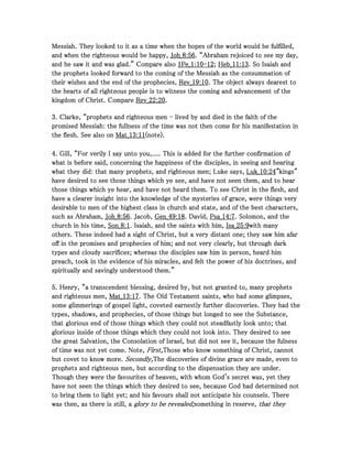 Messiah. They looked to it as a time when the hopes of the world would be fulfilled,Messiah. They looked to it as a time when the hopes of the world would be fulfilled,Messiah. They looked to it as a time when the hopes of the world would be fulfilled,Messiah. They looked to it as a time when the hopes of the world would be fulfilled,
and when the righteous would be happy,and when the righteous would be happy,and when the righteous would be happy,and when the righteous would be happy, Joh_Joh_Joh_Joh_8888::::56565656. “Abraham rejoiced to see my day,. “Abraham rejoiced to see my day,. “Abraham rejoiced to see my day,. “Abraham rejoiced to see my day,
and he saw it and was glad.” Compare alsoand he saw it and was glad.” Compare alsoand he saw it and was glad.” Compare alsoand he saw it and was glad.” Compare also 1111Pe_Pe_Pe_Pe_1111::::10101010----12121212;;;; Heb_Heb_Heb_Heb_11111111::::13131313. So Isaiah and. So Isaiah and. So Isaiah and. So Isaiah and
the prophets looked forward to the coming of the Messiah as the consummation ofthe prophets looked forward to the coming of the Messiah as the consummation ofthe prophets looked forward to the coming of the Messiah as the consummation ofthe prophets looked forward to the coming of the Messiah as the consummation of
their wishes and the end of the prophecies,their wishes and the end of the prophecies,their wishes and the end of the prophecies,their wishes and the end of the prophecies, Rev_Rev_Rev_Rev_19191919::::10101010. The object always dearest to. The object always dearest to. The object always dearest to. The object always dearest to
the hearts of all righteous people is to witness the coming and advancement of thethe hearts of all righteous people is to witness the coming and advancement of thethe hearts of all righteous people is to witness the coming and advancement of thethe hearts of all righteous people is to witness the coming and advancement of the
kingdom of Christ. Comparekingdom of Christ. Comparekingdom of Christ. Comparekingdom of Christ. Compare Rev_Rev_Rev_Rev_22222222::::20202020....
3333. Clarke, “prophets and righteous men. Clarke, “prophets and righteous men. Clarke, “prophets and righteous men. Clarke, “prophets and righteous men ---- lived by and died in the faith of thelived by and died in the faith of thelived by and died in the faith of thelived by and died in the faith of the
promised Messiah: the fullness of the time was not then come for his manifestation inpromised Messiah: the fullness of the time was not then come for his manifestation inpromised Messiah: the fullness of the time was not then come for his manifestation inpromised Messiah: the fullness of the time was not then come for his manifestation in
the flesh. See also onthe flesh. See also onthe flesh. See also onthe flesh. See also on Mat_Mat_Mat_Mat_13131313::::11111111(note).(note).(note).(note).
4444. Gill, “For verily I say unto you,.... This is added for the further confirmation of. Gill, “For verily I say unto you,.... This is added for the further confirmation of. Gill, “For verily I say unto you,.... This is added for the further confirmation of. Gill, “For verily I say unto you,.... This is added for the further confirmation of
what is before said, concerning the happiness of the disciples, in seeing and hearingwhat is before said, concerning the happiness of the disciples, in seeing and hearingwhat is before said, concerning the happiness of the disciples, in seeing and hearingwhat is before said, concerning the happiness of the disciples, in seeing and hearing
what they did: that many prophets, and righteous men; Luke says,what they did: that many prophets, and righteous men; Luke says,what they did: that many prophets, and righteous men; Luke says,what they did: that many prophets, and righteous men; Luke says, Luk_Luk_Luk_Luk_10101010::::24242424"kings""kings""kings""kings"
have desired to see those things which ye see, and have not seen them, and to hearhave desired to see those things which ye see, and have not seen them, and to hearhave desired to see those things which ye see, and have not seen them, and to hearhave desired to see those things which ye see, and have not seen them, and to hear
those things which ye hear, and have not heard them. To see Christ in the flesh, andthose things which ye hear, and have not heard them. To see Christ in the flesh, andthose things which ye hear, and have not heard them. To see Christ in the flesh, andthose things which ye hear, and have not heard them. To see Christ in the flesh, and
have a clearer insight into the knowledge of the mysteries of grace, were things veryhave a clearer insight into the knowledge of the mysteries of grace, were things veryhave a clearer insight into the knowledge of the mysteries of grace, were things veryhave a clearer insight into the knowledge of the mysteries of grace, were things very
desirable to men of the highest class in church and state, and of the best characters,desirable to men of the highest class in church and state, and of the best characters,desirable to men of the highest class in church and state, and of the best characters,desirable to men of the highest class in church and state, and of the best characters,
such as Abraham,such as Abraham,such as Abraham,such as Abraham, Joh_Joh_Joh_Joh_8888::::56565656. Jacob,. Jacob,. Jacob,. Jacob, Gen_Gen_Gen_Gen_49494949::::18181818. David,. David,. David,. David, Psa_Psa_Psa_Psa_14141414::::7777. Solomon, and the. Solomon, and the. Solomon, and the. Solomon, and the
church in his time,church in his time,church in his time,church in his time, Son_Son_Son_Son_8888::::1111. Isaiah, and the saints with him,. Isaiah, and the saints with him,. Isaiah, and the saints with him,. Isaiah, and the saints with him, Isa_Isa_Isa_Isa_25252525::::9999with manywith manywith manywith many
others. These indeed had a sight of Christ, but a very distant one; they saw him afarothers. These indeed had a sight of Christ, but a very distant one; they saw him afarothers. These indeed had a sight of Christ, but a very distant one; they saw him afarothers. These indeed had a sight of Christ, but a very distant one; they saw him afar
off in the promises and prophecies of him; and not very clearly, but through darkoff in the promises and prophecies of him; and not very clearly, but through darkoff in the promises and prophecies of him; and not very clearly, but through darkoff in the promises and prophecies of him; and not very clearly, but through dark
types and cloudy sacrifices; whereas the disciples saw him in person, heard himtypes and cloudy sacrifices; whereas the disciples saw him in person, heard himtypes and cloudy sacrifices; whereas the disciples saw him in person, heard himtypes and cloudy sacrifices; whereas the disciples saw him in person, heard him
preach, took in the evidence of his miracles, and felt the power of his doctrines, andpreach, took in the evidence of his miracles, and felt the power of his doctrines, andpreach, took in the evidence of his miracles, and felt the power of his doctrines, andpreach, took in the evidence of his miracles, and felt the power of his doctrines, and
spiritually and savingly understood them.”spiritually and savingly understood them.”spiritually and savingly understood them.”spiritually and savingly understood them.”
5555. Henry, “a transcendent blessing, desired by, but not granted to, many prophets. Henry, “a transcendent blessing, desired by, but not granted to, many prophets. Henry, “a transcendent blessing, desired by, but not granted to, many prophets. Henry, “a transcendent blessing, desired by, but not granted to, many prophets
and righteous men,and righteous men,and righteous men,and righteous men, Mat_Mat_Mat_Mat_13131313::::17171717. The Old Testament saints, who had some glimpses,. The Old Testament saints, who had some glimpses,. The Old Testament saints, who had some glimpses,. The Old Testament saints, who had some glimpses,
some glimmerings of gospel light, coveted earnestly further discoveries. They had thesome glimmerings of gospel light, coveted earnestly further discoveries. They had thesome glimmerings of gospel light, coveted earnestly further discoveries. They had thesome glimmerings of gospel light, coveted earnestly further discoveries. They had the
types, shadows, and prophecies, of those things but longed to see the Substance,types, shadows, and prophecies, of those things but longed to see the Substance,types, shadows, and prophecies, of those things but longed to see the Substance,types, shadows, and prophecies, of those things but longed to see the Substance,
that glorious end of those things which they could not steadfastly look unto; thatthat glorious end of those things which they could not steadfastly look unto; thatthat glorious end of those things which they could not steadfastly look unto; thatthat glorious end of those things which they could not steadfastly look unto; that
glorious inside of those things which they could not look into. They desired to seeglorious inside of those things which they could not look into. They desired to seeglorious inside of those things which they could not look into. They desired to seeglorious inside of those things which they could not look into. They desired to see
the great Salvation, the Consolation of Israel, but did not see it, because the fulnessthe great Salvation, the Consolation of Israel, but did not see it, because the fulnessthe great Salvation, the Consolation of Israel, but did not see it, because the fulnessthe great Salvation, the Consolation of Israel, but did not see it, because the fulness
of time was not yet come. Note,of time was not yet come. Note,of time was not yet come. Note,of time was not yet come. Note, First,First,First,First,Those who know something of Christ, cannotThose who know something of Christ, cannotThose who know something of Christ, cannotThose who know something of Christ, cannot
but covet to know more.but covet to know more.but covet to know more.but covet to know more. Secondly,Secondly,Secondly,Secondly,The discoveries of divine grace are made, even toThe discoveries of divine grace are made, even toThe discoveries of divine grace are made, even toThe discoveries of divine grace are made, even to
prophets and righteous men, but according to the dispensation they are under.prophets and righteous men, but according to the dispensation they are under.prophets and righteous men, but according to the dispensation they are under.prophets and righteous men, but according to the dispensation they are under.
Though they were the favourites of heaven, with whom God's secret was, yet theyThough they were the favourites of heaven, with whom God's secret was, yet theyThough they were the favourites of heaven, with whom God's secret was, yet theyThough they were the favourites of heaven, with whom God's secret was, yet they
have not seen the things which they desired to see, because God had determined nothave not seen the things which they desired to see, because God had determined nothave not seen the things which they desired to see, because God had determined nothave not seen the things which they desired to see, because God had determined not
to bring them to light yet; and his favours shall not anticipate his counsels. Thereto bring them to light yet; and his favours shall not anticipate his counsels. Thereto bring them to light yet; and his favours shall not anticipate his counsels. Thereto bring them to light yet; and his favours shall not anticipate his counsels. There
was then, as there is still, awas then, as there is still, awas then, as there is still, awas then, as there is still, a glory to be revealed;glory to be revealed;glory to be revealed;glory to be revealed;something in reserve,something in reserve,something in reserve,something in reserve, that theythat theythat theythat they
 