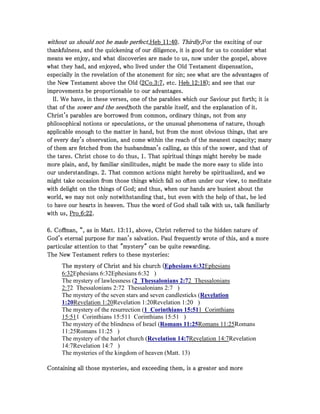 without us should not be made perfect,without us should not be made perfect,without us should not be made perfect,without us should not be made perfect,Heb_Heb_Heb_Heb_11111111::::40404040.... Thirdly,Thirdly,Thirdly,Thirdly,For the exciting of ourFor the exciting of ourFor the exciting of ourFor the exciting of our
thankfulness, and the quickening of our diligence, it is good for us to consider whatthankfulness, and the quickening of our diligence, it is good for us to consider whatthankfulness, and the quickening of our diligence, it is good for us to consider whatthankfulness, and the quickening of our diligence, it is good for us to consider what
means we enjoy, and what discoveries are made to us, now under the gospel, abovemeans we enjoy, and what discoveries are made to us, now under the gospel, abovemeans we enjoy, and what discoveries are made to us, now under the gospel, abovemeans we enjoy, and what discoveries are made to us, now under the gospel, above
what they had, and enjoyed, who lived under the Old Testament dispensation,what they had, and enjoyed, who lived under the Old Testament dispensation,what they had, and enjoyed, who lived under the Old Testament dispensation,what they had, and enjoyed, who lived under the Old Testament dispensation,
especially in the revelation of the atonement for sin; see what are the advantages ofespecially in the revelation of the atonement for sin; see what are the advantages ofespecially in the revelation of the atonement for sin; see what are the advantages ofespecially in the revelation of the atonement for sin; see what are the advantages of
the New Testament above the Old (the New Testament above the Old (the New Testament above the Old (the New Testament above the Old (2222Co_Co_Co_Co_3333::::7777, etc., etc., etc., etc. Heb_Heb_Heb_Heb_12121212::::18181818); and see that our); and see that our); and see that our); and see that our
improvements be proportionable to our advantages.improvements be proportionable to our advantages.improvements be proportionable to our advantages.improvements be proportionable to our advantages.
II. We have, in these verses, one of the parables which our Saviour put forth; it isII. We have, in these verses, one of the parables which our Saviour put forth; it isII. We have, in these verses, one of the parables which our Saviour put forth; it isII. We have, in these verses, one of the parables which our Saviour put forth; it is
that of thethat of thethat of thethat of the sower and the seed;sower and the seed;sower and the seed;sower and the seed;both the parable itself, and the explanation of it.both the parable itself, and the explanation of it.both the parable itself, and the explanation of it.both the parable itself, and the explanation of it.
Christ's parables are borrowed from common, ordinary things, not from anyChrist's parables are borrowed from common, ordinary things, not from anyChrist's parables are borrowed from common, ordinary things, not from anyChrist's parables are borrowed from common, ordinary things, not from any
philosophical notions or speculations, or the unusual phenomena of nature, thoughphilosophical notions or speculations, or the unusual phenomena of nature, thoughphilosophical notions or speculations, or the unusual phenomena of nature, thoughphilosophical notions or speculations, or the unusual phenomena of nature, though
applicable enough to the matter in hand, but from the most obvious things, that areapplicable enough to the matter in hand, but from the most obvious things, that areapplicable enough to the matter in hand, but from the most obvious things, that areapplicable enough to the matter in hand, but from the most obvious things, that are
of every day's observation, and come within the reach of the meanest capacity; manyof every day's observation, and come within the reach of the meanest capacity; manyof every day's observation, and come within the reach of the meanest capacity; manyof every day's observation, and come within the reach of the meanest capacity; many
of them are fetched from the husbandman's calling, as this of the sower, and that ofof them are fetched from the husbandman's calling, as this of the sower, and that ofof them are fetched from the husbandman's calling, as this of the sower, and that ofof them are fetched from the husbandman's calling, as this of the sower, and that of
the tares. Christ chose to do thus,the tares. Christ chose to do thus,the tares. Christ chose to do thus,the tares. Christ chose to do thus, 1111. That spiritual things might hereby be made. That spiritual things might hereby be made. That spiritual things might hereby be made. That spiritual things might hereby be made
more plain, and, by familiar similitudes, might be made the more easy to slide intomore plain, and, by familiar similitudes, might be made the more easy to slide intomore plain, and, by familiar similitudes, might be made the more easy to slide intomore plain, and, by familiar similitudes, might be made the more easy to slide into
our understandings.our understandings.our understandings.our understandings. 2222. That common actions might hereby be spiritualized, and we. That common actions might hereby be spiritualized, and we. That common actions might hereby be spiritualized, and we. That common actions might hereby be spiritualized, and we
might take occasion from those things which fall so often under our view, to meditatemight take occasion from those things which fall so often under our view, to meditatemight take occasion from those things which fall so often under our view, to meditatemight take occasion from those things which fall so often under our view, to meditate
with delight on the things of God; and thus, when our hands are busiest about thewith delight on the things of God; and thus, when our hands are busiest about thewith delight on the things of God; and thus, when our hands are busiest about thewith delight on the things of God; and thus, when our hands are busiest about the
world, we may not only notwithstanding that, but even with the help of that, be ledworld, we may not only notwithstanding that, but even with the help of that, be ledworld, we may not only notwithstanding that, but even with the help of that, be ledworld, we may not only notwithstanding that, but even with the help of that, be led
to have our hearts in heaven. Thus the word of God shall talk with us, talk familiarlyto have our hearts in heaven. Thus the word of God shall talk with us, talk familiarlyto have our hearts in heaven. Thus the word of God shall talk with us, talk familiarlyto have our hearts in heaven. Thus the word of God shall talk with us, talk familiarly
with us,with us,with us,with us, Pro_Pro_Pro_Pro_6666::::22222222....
6666. Coffman, “, as in Matt.. Coffman, “, as in Matt.. Coffman, “, as in Matt.. Coffman, “, as in Matt. 13131313::::11111111, above, Christ referred to the hidden nature of, above, Christ referred to the hidden nature of, above, Christ referred to the hidden nature of, above, Christ referred to the hidden nature of
God's eternal purpose for man's salvation. Paul frequently wrote of this, and a moreGod's eternal purpose for man's salvation. Paul frequently wrote of this, and a moreGod's eternal purpose for man's salvation. Paul frequently wrote of this, and a moreGod's eternal purpose for man's salvation. Paul frequently wrote of this, and a more
particular attention to that "mystery" can be quite rewarding.particular attention to that "mystery" can be quite rewarding.particular attention to that "mystery" can be quite rewarding.particular attention to that "mystery" can be quite rewarding.
The New Testament refers to these mysteries:The New Testament refers to these mysteries:The New Testament refers to these mysteries:The New Testament refers to these mysteries:
The mystery of Christ and his church (The mystery of Christ and his church (The mystery of Christ and his church (The mystery of Christ and his church (Ephesians 6:32Ephesians
6:32Ephesians 6:32Ephesians 6:32 )
The mystery of lawlessness (2 Thessalonians 2:72 Thessalonians
2:72 Thessalonians 2:72 Thessalonians 2:7 )
The mystery of the seven stars and seven candlesticks (Revelation
1:20Revelation 1:20Revelation 1:20Revelation 1:20 )
The mystery of the resurrection (1 Corinthians 15:511 Corinthians
15:511 Corinthians 15:511 Corinthians 15:51 )
The mystery of the blindness of Israel (Romans 11:25Romans 11:25Romans
11:25Romans 11:25 )
The mystery of the harlot church (Revelation 14:7Revelation 14:7Revelation
14:7Revelation 14:7 )
The mysteries of the kingdom of heaven (Matt. 13)
Containing all those mysteries, and exceeding them, is a greater and moreContaining all those mysteries, and exceeding them, is a greater and moreContaining all those mysteries, and exceeding them, is a greater and moreContaining all those mysteries, and exceeding them, is a greater and more
 