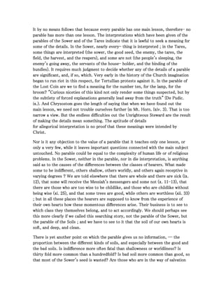 It by no means follows that because every parable has one main lesson, thereforeIt by no means follows that because every parable has one main lesson, thereforeIt by no means follows that because every parable has one main lesson, thereforeIt by no means follows that because every parable has one main lesson, therefore---- nononono
parable has more than one lesson. The interpretations which have been given of theparable has more than one lesson. The interpretations which have been given of theparable has more than one lesson. The interpretations which have been given of theparable has more than one lesson. The interpretations which have been given of the
parables of the Sower and of the Tares indicate that it is lawful to seek a meaning forparables of the Sower and of the Tares indicate that it is lawful to seek a meaning forparables of the Sower and of the Tares indicate that it is lawful to seek a meaning forparables of the Sower and of the Tares indicate that it is lawful to seek a meaning for
some of the details. In the Sower, nearly everysome of the details. In the Sower, nearly everysome of the details. In the Sower, nearly everysome of the details. In the Sower, nearly every---- thing is interpreted ; in the Tares,thing is interpreted ; in the Tares,thing is interpreted ; in the Tares,thing is interpreted ; in the Tares,
some things are interpreted (the sower, the good seed, the enemy, the tares, thesome things are interpreted (the sower, the good seed, the enemy, the tares, thesome things are interpreted (the sower, the good seed, the enemy, the tares, thesome things are interpreted (the sower, the good seed, the enemy, the tares, the
field, the harvest, and the reapers), and some are not (the people's sleeping, thefield, the harvest, and the reapers), and some are not (the people's sleeping, thefield, the harvest, and the reapers), and some are not (the people's sleeping, thefield, the harvest, and the reapers), and some are not (the people's sleeping, the
enemy's going away, the servants of the houseenemy's going away, the servants of the houseenemy's going away, the servants of the houseenemy's going away, the servants of the house---- holder, and the binding of theholder, and the binding of theholder, and the binding of theholder, and the binding of the
bundles). It requires much judgment to decide whether any of the details of a parablebundles). It requires much judgment to decide whether any of the details of a parablebundles). It requires much judgment to decide whether any of the details of a parablebundles). It requires much judgment to decide whether any of the details of a parable
are significant, and, if so, which. Very early in the history of the Church imaginationare significant, and, if so, which. Very early in the history of the Church imaginationare significant, and, if so, which. Very early in the history of the Church imaginationare significant, and, if so, which. Very early in the history of the Church imagination
began to run riot in this respect, for Tertullian protests against it. In the parable ofbegan to run riot in this respect, for Tertullian protests against it. In the parable ofbegan to run riot in this respect, for Tertullian protests against it. In the parable ofbegan to run riot in this respect, for Tertullian protests against it. In the parable of
the Lost Coin are we to find a meaning for the number ten, for the lamp, for thethe Lost Coin are we to find a meaning for the number ten, for the lamp, for thethe Lost Coin are we to find a meaning for the number ten, for the lamp, for thethe Lost Coin are we to find a meaning for the number ten, for the lamp, for the
broom? "Curious niceties of this kind not only render some things suspected, but bybroom? "Curious niceties of this kind not only render some things suspected, but bybroom? "Curious niceties of this kind not only render some things suspected, but bybroom? "Curious niceties of this kind not only render some things suspected, but by
the subtlety of forced explanations generally lead away from the truth" {De Pudic.the subtlety of forced explanations generally lead away from the truth" {De Pudic.the subtlety of forced explanations generally lead away from the truth" {De Pudic.the subtlety of forced explanations generally lead away from the truth" {De Pudic.
ix.). And Chrysostom goes the length of saying that when we have found out theix.). And Chrysostom goes the length of saying that when we have found out theix.). And Chrysostom goes the length of saying that when we have found out theix.). And Chrysostom goes the length of saying that when we have found out the
main lesson, we need not trouble ourselves further {m Mt. Horn. Ixiv.main lesson, we need not trouble ourselves further {m Mt. Horn. Ixiv.main lesson, we need not trouble ourselves further {m Mt. Horn. Ixiv.main lesson, we need not trouble ourselves further {m Mt. Horn. Ixiv. 3333). That is too). That is too). That is too). That is too
narrow a view. But the endless difficulties out the Unrighteous Steward are the resultnarrow a view. But the endless difficulties out the Unrighteous Steward are the resultnarrow a view. But the endless difficulties out the Unrighteous Steward are the resultnarrow a view. But the endless difficulties out the Unrighteous Steward are the result
of making the details mean something. The aptitude of detailsof making the details mean something. The aptitude of detailsof making the details mean something. The aptitude of detailsof making the details mean something. The aptitude of details
for allegorical interpretation is no proof that these meanings were intended byfor allegorical interpretation is no proof that these meanings were intended byfor allegorical interpretation is no proof that these meanings were intended byfor allegorical interpretation is no proof that these meanings were intended by
Christ.Christ.Christ.Christ.
Nor is it any objection to the value of a parable that it teaches only one lesson, orNor is it any objection to the value of a parable that it teaches only one lesson, orNor is it any objection to the value of a parable that it teaches only one lesson, orNor is it any objection to the value of a parable that it teaches only one lesson, or
only a very few, while it leaves important questions connected with the main subjectonly a very few, while it leaves important questions connected with the main subjectonly a very few, while it leaves important questions connected with the main subjectonly a very few, while it leaves important questions connected with the main subject
untouched. No parable could be equal to the complexity of human life or of religiousuntouched. No parable could be equal to the complexity of human life or of religiousuntouched. No parable could be equal to the complexity of human life or of religiousuntouched. No parable could be equal to the complexity of human life or of religious
problems. In the Sower, neither in the parable, nor in die interpretation, is anythingproblems. In the Sower, neither in the parable, nor in die interpretation, is anythingproblems. In the Sower, neither in the parable, nor in die interpretation, is anythingproblems. In the Sower, neither in the parable, nor in die interpretation, is anything
said as to the causes of the differences between the classes of hearers. What madesaid as to the causes of the differences between the classes of hearers. What madesaid as to the causes of the differences between the classes of hearers. What madesaid as to the causes of the differences between the classes of hearers. What made
some to be indifferent, others shallow, others worldly, and others again receptive insome to be indifferent, others shallow, others worldly, and others again receptive insome to be indifferent, others shallow, others worldly, and others again receptive insome to be indifferent, others shallow, others worldly, and others again receptive in
varying degrees ? We are told elsewhere that there are whole and there are sick (ix.varying degrees ? We are told elsewhere that there are whole and there are sick (ix.varying degrees ? We are told elsewhere that there are whole and there are sick (ix.varying degrees ? We are told elsewhere that there are whole and there are sick (ix.
12121212), that some will receive the Messiah's messengers and some not (x.), that some will receive the Messiah's messengers and some not (x.), that some will receive the Messiah's messengers and some not (x.), that some will receive the Messiah's messengers and some not (x. 11111111----13131313), that), that), that), that
there are those who are too wise to be childlike, and those who are childlike withoutthere are those who are too wise to be childlike, and those who are childlike withoutthere are those who are too wise to be childlike, and those who are childlike withoutthere are those who are too wise to be childlike, and those who are childlike without
being wise (xi.being wise (xi.being wise (xi.being wise (xi. 25252525), and that some trees are good, while others are worthless (xii.), and that some trees are good, while others are worthless (xii.), and that some trees are good, while others are worthless (xii.), and that some trees are good, while others are worthless (xii. 33333333))))
; but in all these places the hearers are supposed to know from the experience of; but in all these places the hearers are supposed to know from the experience of; but in all these places the hearers are supposed to know from the experience of; but in all these places the hearers are supposed to know from the experience of
their own hearts how these momentous differences arise. Their business is to see totheir own hearts how these momentous differences arise. Their business is to see totheir own hearts how these momentous differences arise. Their business is to see totheir own hearts how these momentous differences arise. Their business is to see to
which class they themselves belong, and to act accordingly. We should perhaps seewhich class they themselves belong, and to act accordingly. We should perhaps seewhich class they themselves belong, and to act accordingly. We should perhaps seewhich class they themselves belong, and to act accordingly. We should perhaps see
this more clearly if we called this searching story, not the parable of the Sower, butthis more clearly if we called this searching story, not the parable of the Sower, butthis more clearly if we called this searching story, not the parable of the Sower, butthis more clearly if we called this searching story, not the parable of the Sower, but
the parable of the Soils ; and we have to see to it that the soil of our own hearts isthe parable of the Soils ; and we have to see to it that the soil of our own hearts isthe parable of the Soils ; and we have to see to it that the soil of our own hearts isthe parable of the Soils ; and we have to see to it that the soil of our own hearts is
soft, and deep, and clean.soft, and deep, and clean.soft, and deep, and clean.soft, and deep, and clean.
There is yet another point on which the parable gives us no information, ― theThere is yet another point on which the parable gives us no information, ― theThere is yet another point on which the parable gives us no information, ― theThere is yet another point on which the parable gives us no information, ― the
proportion between the different kinds of soils, and especially between the good andproportion between the different kinds of soils, and especially between the good andproportion between the different kinds of soils, and especially between the good andproportion between the different kinds of soils, and especially between the good and
the bad soils. Is indifference more often fatal than shallowness or worldliness? Isthe bad soils. Is indifference more often fatal than shallowness or worldliness? Isthe bad soils. Is indifference more often fatal than shallowness or worldliness? Isthe bad soils. Is indifference more often fatal than shallowness or worldliness? Is
thirty fold more common than a hundredfold? Is bad soil more common than good, sothirty fold more common than a hundredfold? Is bad soil more common than good, sothirty fold more common than a hundredfold? Is bad soil more common than good, sothirty fold more common than a hundredfold? Is bad soil more common than good, so
that most of the Sower's seed is wasted? Are those who are in the way of salvationthat most of the Sower's seed is wasted? Are those who are in the way of salvationthat most of the Sower's seed is wasted? Are those who are in the way of salvationthat most of the Sower's seed is wasted? Are those who are in the way of salvation
 