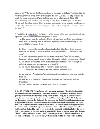 many or few? The answer to these questions is the same as before. To which class domany or few? The answer to these questions is the same as before. To which class domany or few? The answer to these questions is the same as before. To which class domany or few? The answer to these questions is the same as before. To which class do
you belong? Strain every nerve to belong to the best (Lk. xiii.you belong? Strain every nerve to belong to the best (Lk. xiii.you belong? Strain every nerve to belong to the best (Lk. xiii.you belong? Strain every nerve to belong to the best (Lk. xiii. 23232323,,,, 24242424); and this will); and this will); and this will); and this will
be all the morebe all the morebe all the morebe all the more imperative, if you find that you are producing, not thirty foldimperative, if you find that you are producing, not thirty foldimperative, if you find that you are producing, not thirty foldimperative, if you find that you are producing, not thirty fold
instead of sixty or a hundred, but nothing at all ; if you find that you are not forinstead of sixty or a hundred, but nothing at all ; if you find that you are not forinstead of sixty or a hundred, but nothing at all ; if you find that you are not forinstead of sixty or a hundred, but nothing at all ; if you find that you are not for
Christ, and therefore against Him. It is your business to strive to enter the Kingdom,Christ, and therefore against Him. It is your business to strive to enter the Kingdom,Christ, and therefore against Him. It is your business to strive to enter the Kingdom,Christ, and therefore against Him. It is your business to strive to enter the Kingdom,
and to help others to enter ; how many succeed and how many fail ― ' what is that 'and to help others to enter ; how many succeed and how many fail ― ' what is that 'and to help others to enter ; how many succeed and how many fail ― ' what is that 'and to help others to enter ; how many succeed and how many fail ― ' what is that '
to thee ? '”to thee ? '”to thee ? '”to thee ? '”
7777. David Guzik,. David Guzik,. David Guzik,. David Guzik, ・・・・18-2318-2318-2318-23 ) The parable of the soils explained: each soil
represents one of four responses to the gospel of Jesus
a. The gospel must be understood before it can bear any fruit; one of Satan'sa. The gospel must be understood before it can bear any fruit; one of Satan'sa. The gospel must be understood before it can bear any fruit; one of Satan'sa. The gospel must be understood before it can bear any fruit; one of Satan's
chief works is to keep men in darkness regarding their understanding of thechief works is to keep men in darkness regarding their understanding of thechief works is to keep men in darkness regarding their understanding of thechief works is to keep men in darkness regarding their understanding of the
gospel (gospel (gospel (gospel (2222 CorinthiansCorinthiansCorinthiansCorinthians 4444::::3333----4444))))
b. Others receive the gospel enthb. Others receive the gospel enthb. Others receive the gospel enthb. Others receive the gospel enthusiastically, but it is shortusiastically, but it is shortusiastically, but it is shortusiastically, but it is short----lived, becauselived, becauselived, becauselived, because
they are not willing to endurethey are not willing to endurethey are not willing to endurethey are not willing to endure tribulation or persecutiontribulation or persecutiontribulation or persecutiontribulation or persecution . . .. . .. . .. . . because of thebecause of thebecause of thebecause of the
wordwordwordword
c. Others have fertile ground for the wordc. Others have fertile ground for the wordc. Others have fertile ground for the wordc. Others have fertile ground for the word ---- but their "soil" isbut their "soil" isbut their "soil" isbut their "soil" is tootootootoo fertile,fertile,fertile,fertile,
because it also grows all sorts of other things which choke out the word of Godbecause it also grows all sorts of other things which choke out the word of Godbecause it also grows all sorts of other things which choke out the word of Godbecause it also grows all sorts of other things which choke out the word of God
d. But others receive the word, and it bears fruit in their "soil"d. But others receive the word, and it bears fruit in their "soil"d. But others receive the word, and it bears fruit in their "soil"d. But others receive the word, and it bears fruit in their "soil" ---- though inthough inthough inthough in
differing proportions (though none are "small")differing proportions (though none are "small")differing proportions (though none are "small")differing proportions (though none are "small")
e. We benefit from seeing bits of ourselves in all four soilse. We benefit from seeing bits of ourselves in all four soilse. We benefit from seeing bits of ourselves in all four soilse. We benefit from seeing bits of ourselves in all four soils
i. Sometimes we allow the word no room at all in our livesi. Sometimes we allow the word no room at all in our livesi. Sometimes we allow the word no room at all in our livesi. Sometimes we allow the word no room at all in our lives
ii. We may have "hot flashes" of enthusiasm in receiving the word that quicklyii. We may have "hot flashes" of enthusiasm in receiving the word that quicklyii. We may have "hot flashes" of enthusiasm in receiving the word that quicklyii. We may have "hot flashes" of enthusiasm in receiving the word that quickly
burn outburn outburn outburn out
iii. The world is constantly threatening to choke out God's word and ouriii. The world is constantly threatening to choke out God's word and ouriii. The world is constantly threatening to choke out God's word and ouriii. The world is constantly threatening to choke out God's word and our
fruitfulnessfruitfulnessfruitfulnessfruitfulness
iv. And, praise God that the word bears fruit in our lives!iv. And, praise God that the word bears fruit in our lives!iv. And, praise God that the word bears fruit in our lives!iv. And, praise God that the word bears fruit in our lives!
8. GARY YSTROM, "Alas ! even after so many centuries Christianity is not the
one only religion men believe in ; and even where it is professed, it is most inade-
quately understood and received. Why, then, is it so ? why, to so lamentable an
extent does every agency for the extension of Christ's kingdom fail ? It fails, says
our Lord, not because the claims of the kingdom are doubtful, not because they are
inappropriately urged these causes may no doubt sometimes operate but the king-
dom fails to extend because the fructification of the seed of the word depends upon
the nature of the soil it falls upon, and because that soil is often impervious, often
shallow, often dirty. The seed is not in fault, the sowing is not in fault, but the soil is
faulty a statement of the case as little accepted by those in our own day who discuss
Christ's claims, as it was by our Lord's contem- poraries. I. The first faultiness of
soil our Lord speci- fies in the words, *' Some seeds fell by the way- side, and the
 