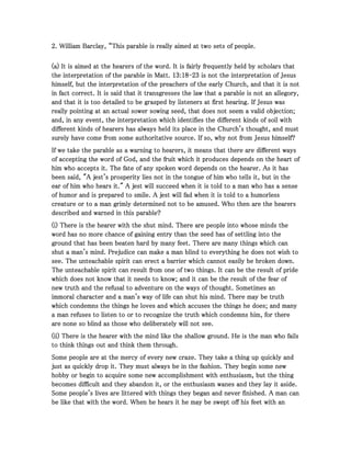 2222. William Barclay, “This parable is really aimed at two sets of people.. William Barclay, “This parable is really aimed at two sets of people.. William Barclay, “This parable is really aimed at two sets of people.. William Barclay, “This parable is really aimed at two sets of people.
(a) It is aimed at the hearers of the word. It is fairly frequently held by scholars that(a) It is aimed at the hearers of the word. It is fairly frequently held by scholars that(a) It is aimed at the hearers of the word. It is fairly frequently held by scholars that(a) It is aimed at the hearers of the word. It is fairly frequently held by scholars that
the interpretation of the parable in Matt.the interpretation of the parable in Matt.the interpretation of the parable in Matt.the interpretation of the parable in Matt. 13131313::::18181818----23232323 is not the interpretation of Jesusis not the interpretation of Jesusis not the interpretation of Jesusis not the interpretation of Jesus
himself, but the interpretation of the preachers of the early Church, and that it is nothimself, but the interpretation of the preachers of the early Church, and that it is nothimself, but the interpretation of the preachers of the early Church, and that it is nothimself, but the interpretation of the preachers of the early Church, and that it is not
in fact correct. It is said that it transgresses the law that a parable is not an allegory,in fact correct. It is said that it transgresses the law that a parable is not an allegory,in fact correct. It is said that it transgresses the law that a parable is not an allegory,in fact correct. It is said that it transgresses the law that a parable is not an allegory,
and that it is too detailed to be grasped by listeners at first hearing. If Jesus wasand that it is too detailed to be grasped by listeners at first hearing. If Jesus wasand that it is too detailed to be grasped by listeners at first hearing. If Jesus wasand that it is too detailed to be grasped by listeners at first hearing. If Jesus was
really pointing at an actual sower sowing seed, that does not seem a valid objection;really pointing at an actual sower sowing seed, that does not seem a valid objection;really pointing at an actual sower sowing seed, that does not seem a valid objection;really pointing at an actual sower sowing seed, that does not seem a valid objection;
and, in any event, the interpretation which identifies the different kinds of soil withand, in any event, the interpretation which identifies the different kinds of soil withand, in any event, the interpretation which identifies the different kinds of soil withand, in any event, the interpretation which identifies the different kinds of soil with
different kinds of hearers has always held its place in the Church's thought, and mustdifferent kinds of hearers has always held its place in the Church's thought, and mustdifferent kinds of hearers has always held its place in the Church's thought, and mustdifferent kinds of hearers has always held its place in the Church's thought, and must
surely have come from some authoritative source. If so, why not from Jesus himself?surely have come from some authoritative source. If so, why not from Jesus himself?surely have come from some authoritative source. If so, why not from Jesus himself?surely have come from some authoritative source. If so, why not from Jesus himself?
If we take the parable as a warning to hearers, it means that there are different waysIf we take the parable as a warning to hearers, it means that there are different waysIf we take the parable as a warning to hearers, it means that there are different waysIf we take the parable as a warning to hearers, it means that there are different ways
of accepting the word of God, and the fruit which it produces depends on the heart ofof accepting the word of God, and the fruit which it produces depends on the heart ofof accepting the word of God, and the fruit which it produces depends on the heart ofof accepting the word of God, and the fruit which it produces depends on the heart of
him who accepts it. The fate of any spoken word depends on the hearer. As it hashim who accepts it. The fate of any spoken word depends on the hearer. As it hashim who accepts it. The fate of any spoken word depends on the hearer. As it hashim who accepts it. The fate of any spoken word depends on the hearer. As it has
been said, "A jest's prosperity lies not in the tongue of him who tells it, but in thebeen said, "A jest's prosperity lies not in the tongue of him who tells it, but in thebeen said, "A jest's prosperity lies not in the tongue of him who tells it, but in thebeen said, "A jest's prosperity lies not in the tongue of him who tells it, but in the
ear of him who hears it." A jest will succeed when it is told to a man who has a senseear of him who hears it." A jest will succeed when it is told to a man who has a senseear of him who hears it." A jest will succeed when it is told to a man who has a senseear of him who hears it." A jest will succeed when it is told to a man who has a sense
of humor and is prepared to smile. A jest will fad when it is told to a humorlessof humor and is prepared to smile. A jest will fad when it is told to a humorlessof humor and is prepared to smile. A jest will fad when it is told to a humorlessof humor and is prepared to smile. A jest will fad when it is told to a humorless
creature or to a man grimly determined not to be amused. Who then are the hearerscreature or to a man grimly determined not to be amused. Who then are the hearerscreature or to a man grimly determined not to be amused. Who then are the hearerscreature or to a man grimly determined not to be amused. Who then are the hearers
described and warned in this parable?described and warned in this parable?described and warned in this parable?described and warned in this parable?
(i) There is the hearer with the shut mind. There are people into whose minds the(i) There is the hearer with the shut mind. There are people into whose minds the(i) There is the hearer with the shut mind. There are people into whose minds the(i) There is the hearer with the shut mind. There are people into whose minds the
word has no more chance of gaining entry than the seed has of settling into theword has no more chance of gaining entry than the seed has of settling into theword has no more chance of gaining entry than the seed has of settling into theword has no more chance of gaining entry than the seed has of settling into the
ground that has been beaten hard by many feet. There are many things which canground that has been beaten hard by many feet. There are many things which canground that has been beaten hard by many feet. There are many things which canground that has been beaten hard by many feet. There are many things which can
shut a man's mind. Prejudice can make a man blind to everything he does not wish toshut a man's mind. Prejudice can make a man blind to everything he does not wish toshut a man's mind. Prejudice can make a man blind to everything he does not wish toshut a man's mind. Prejudice can make a man blind to everything he does not wish to
see. The unteachable spirit can erect a barrier which cannot easily be broken down.see. The unteachable spirit can erect a barrier which cannot easily be broken down.see. The unteachable spirit can erect a barrier which cannot easily be broken down.see. The unteachable spirit can erect a barrier which cannot easily be broken down.
The unteachable spirit can result from one of two things. It can be the result of prideThe unteachable spirit can result from one of two things. It can be the result of prideThe unteachable spirit can result from one of two things. It can be the result of prideThe unteachable spirit can result from one of two things. It can be the result of pride
which does not know that it needs to know; and it can be the result of the fear ofwhich does not know that it needs to know; and it can be the result of the fear ofwhich does not know that it needs to know; and it can be the result of the fear ofwhich does not know that it needs to know; and it can be the result of the fear of
new truth and the refusal to adventure on the ways of thought. Sometimes annew truth and the refusal to adventure on the ways of thought. Sometimes annew truth and the refusal to adventure on the ways of thought. Sometimes annew truth and the refusal to adventure on the ways of thought. Sometimes an
immoral character and a man's way of life can shut his mind. There may be truthimmoral character and a man's way of life can shut his mind. There may be truthimmoral character and a man's way of life can shut his mind. There may be truthimmoral character and a man's way of life can shut his mind. There may be truth
which condemns the things he loves and which accuses the things he does; and manywhich condemns the things he loves and which accuses the things he does; and manywhich condemns the things he loves and which accuses the things he does; and manywhich condemns the things he loves and which accuses the things he does; and many
a man refuses to listen to or to recognize the truth which condemns him, for therea man refuses to listen to or to recognize the truth which condemns him, for therea man refuses to listen to or to recognize the truth which condemns him, for therea man refuses to listen to or to recognize the truth which condemns him, for there
are none so blind as those who deliberately will not see.are none so blind as those who deliberately will not see.are none so blind as those who deliberately will not see.are none so blind as those who deliberately will not see.
(ii) There is the hearer with the mind like the shallow ground. He is the man who fails(ii) There is the hearer with the mind like the shallow ground. He is the man who fails(ii) There is the hearer with the mind like the shallow ground. He is the man who fails(ii) There is the hearer with the mind like the shallow ground. He is the man who fails
to think things out and think them through.to think things out and think them through.to think things out and think them through.to think things out and think them through.
Some people are at the mercy of every new craze. They take a thing up quickly andSome people are at the mercy of every new craze. They take a thing up quickly andSome people are at the mercy of every new craze. They take a thing up quickly andSome people are at the mercy of every new craze. They take a thing up quickly and
just as quickly drop it. They must always be in the fashion. They begin some newjust as quickly drop it. They must always be in the fashion. They begin some newjust as quickly drop it. They must always be in the fashion. They begin some newjust as quickly drop it. They must always be in the fashion. They begin some new
hobby or begin to acquire some new accomplishment with enthusiasm, but the thinghobby or begin to acquire some new accomplishment with enthusiasm, but the thinghobby or begin to acquire some new accomplishment with enthusiasm, but the thinghobby or begin to acquire some new accomplishment with enthusiasm, but the thing
becomes difficult and they abandon it, or the enthusiasm wanes and they lay it aside.becomes difficult and they abandon it, or the enthusiasm wanes and they lay it aside.becomes difficult and they abandon it, or the enthusiasm wanes and they lay it aside.becomes difficult and they abandon it, or the enthusiasm wanes and they lay it aside.
Some people's lives are littered with things they began and never finished. A man canSome people's lives are littered with things they began and never finished. A man canSome people's lives are littered with things they began and never finished. A man canSome people's lives are littered with things they began and never finished. A man can
be like that with the word. When he hears it he may be swept off his feet with anbe like that with the word. When he hears it he may be swept off his feet with anbe like that with the word. When he hears it he may be swept off his feet with anbe like that with the word. When he hears it he may be swept off his feet with an
 