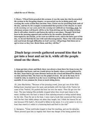 called the sea of Tiberias.
5. Henry, “WhenChrist preached this sermon; it was the same day that he preached
the sermon in the foregoing chapter: so unwearied was he in doing good, and
working the works of him that sent him. ote, Christ was for preaching both ends of
the day, and has by his example recommended that practice to his church; we must
in the morning sow our seed, and in the evening not withhold our hand,Ecc_11:6. An
afternoon sermon well heard, will be so far from driving out the morning sermon,
that it will rather clench it, and fasten the nail in a sure place. Though Christ had
been in the morning opposed and caviled at by his enemies, disturbed and
interrupted by his friends, yet he went on with his work; and in the latter part of the
day, we do not find that he met with such discouragements. Those who with courage
and zeal break through difficulties in God's service, will perhaps find them not so
apt to recur as they fear. Resist them, and they will flee.”
2Such large crowds gathered around him that he
got into a boat and sat in it, while all the people
stood on the shore.
1. Jesus got into a boat, and likely there was always a boat there for Jesus to use, for
his disciples had boats, and one would always be handy when a crowd gathered by
the lake. Jesus had to get some distance between the crowd and himself for them to
see him and hear him. The boat was the pulpit of Jesus. He sat in the boat, for it
would be risky to stand in it as the waves would lap at the sides and make it very
unstable. It was common for Jesus to teach sitting down.
1111B. John MacArthur, “Because of the pressing crowd, Jesus got one of the littleB. John MacArthur, “Because of the pressing crowd, Jesus got one of the littleB. John MacArthur, “Because of the pressing crowd, Jesus got one of the littleB. John MacArthur, “Because of the pressing crowd, Jesus got one of the little
fishing boats beached upon the sand, and probably with the help of the Twelve (orfishing boats beached upon the sand, and probably with the help of the Twelve (orfishing boats beached upon the sand, and probably with the help of the Twelve (orfishing boats beached upon the sand, and probably with the help of the Twelve (or
some of the Twelve), He pushed the boat out into the water. Then He got into thesome of the Twelve), He pushed the boat out into the water. Then He got into thesome of the Twelve), He pushed the boat out into the water. Then He got into thesome of the Twelve), He pushed the boat out into the water. Then He got into the
boat. The men helping Him probably stopped when they stood waist deep in theboat. The men helping Him probably stopped when they stood waist deep in theboat. The men helping Him probably stopped when they stood waist deep in theboat. The men helping Him probably stopped when they stood waist deep in the
water, holding onto the boat to keep it from spinning around or being carried alongwater, holding onto the boat to keep it from spinning around or being carried alongwater, holding onto the boat to keep it from spinning around or being carried alongwater, holding onto the boat to keep it from spinning around or being carried along
by the tide. Then He sat in the boat. I once read a book that connected that actionby the tide. Then He sat in the boat. I once read a book that connected that actionby the tide. Then He sat in the boat. I once read a book that connected that actionby the tide. Then He sat in the boat. I once read a book that connected that action
with the fact that rabbis always sat when they taught, but I think the reason He satwith the fact that rabbis always sat when they taught, but I think the reason He satwith the fact that rabbis always sat when they taught, but I think the reason He satwith the fact that rabbis always sat when they taught, but I think the reason He sat
was because if He hadn't, He would've fallen in the water. It is a lot easier to sit in awas because if He hadn't, He would've fallen in the water. It is a lot easier to sit in awas because if He hadn't, He would've fallen in the water. It is a lot easier to sit in awas because if He hadn't, He would've fallen in the water. It is a lot easier to sit in a
boat than stand in it while it is bouncing back and forth in the tide”boat than stand in it while it is bouncing back and forth in the tide”boat than stand in it while it is bouncing back and forth in the tide”boat than stand in it while it is bouncing back and forth in the tide”
2222. Spurgeon, “Great multitudes longed to hear his teaching, and see his miracles.. Spurgeon, “Great multitudes longed to hear his teaching, and see his miracles.. Spurgeon, “Great multitudes longed to hear his teaching, and see his miracles.. Spurgeon, “Great multitudes longed to hear his teaching, and see his miracles.
These pressed upon him so eagerly that there was danger of his being pushed intoThese pressed upon him so eagerly that there was danger of his being pushed intoThese pressed upon him so eagerly that there was danger of his being pushed intoThese pressed upon him so eagerly that there was danger of his being pushed into
 