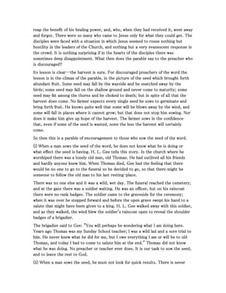 reap the benefit of his healing power, and, who, when they had received it, went awayreap the benefit of his healing power, and, who, when they had received it, went awayreap the benefit of his healing power, and, who, when they had received it, went awayreap the benefit of his healing power, and, who, when they had received it, went away
and forgot. There were so many who came to Jesus only for what they could get. Theand forgot. There were so many who came to Jesus only for what they could get. Theand forgot. There were so many who came to Jesus only for what they could get. Theand forgot. There were so many who came to Jesus only for what they could get. The
disciples were faced with a situation in which Jesus seemed to rouse nothing butdisciples were faced with a situation in which Jesus seemed to rouse nothing butdisciples were faced with a situation in which Jesus seemed to rouse nothing butdisciples were faced with a situation in which Jesus seemed to rouse nothing but
hostility in the leaders of the Church, and nothing but a very evanescent response inhostility in the leaders of the Church, and nothing but a very evanescent response inhostility in the leaders of the Church, and nothing but a very evanescent response inhostility in the leaders of the Church, and nothing but a very evanescent response in
the crowd. It is nothing surprising if in the hearts of the disciples there wasthe crowd. It is nothing surprising if in the hearts of the disciples there wasthe crowd. It is nothing surprising if in the hearts of the disciples there wasthe crowd. It is nothing surprising if in the hearts of the disciples there was
sometimes deep disappointment. What then does the parable say to the preacher whosometimes deep disappointment. What then does the parable say to the preacher whosometimes deep disappointment. What then does the parable say to the preacher whosometimes deep disappointment. What then does the parable say to the preacher who
is discouraged?is discouraged?is discouraged?is discouraged?
Its lesson is clearIts lesson is clearIts lesson is clearIts lesson is clear--------the harvest is sure. For discouraged preachers of the word thethe harvest is sure. For discouraged preachers of the word thethe harvest is sure. For discouraged preachers of the word thethe harvest is sure. For discouraged preachers of the word the
lesson is in the climax of the parable, in the picture of the seed which brought forthlesson is in the climax of the parable, in the picture of the seed which brought forthlesson is in the climax of the parable, in the picture of the seed which brought forthlesson is in the climax of the parable, in the picture of the seed which brought forth
abundant fruit. Some seed may fall by the wayside and be snatched away by theabundant fruit. Some seed may fall by the wayside and be snatched away by theabundant fruit. Some seed may fall by the wayside and be snatched away by theabundant fruit. Some seed may fall by the wayside and be snatched away by the
birds; some seed may fall on the shallow ground and never come to maturity; somebirds; some seed may fall on the shallow ground and never come to maturity; somebirds; some seed may fall on the shallow ground and never come to maturity; somebirds; some seed may fall on the shallow ground and never come to maturity; some
seed may fat among the thorns and be choked to death; but in spite of all that theseed may fat among the thorns and be choked to death; but in spite of all that theseed may fat among the thorns and be choked to death; but in spite of all that theseed may fat among the thorns and be choked to death; but in spite of all that the
harvest does come. No farmer expects every single seed he sows to germinate andharvest does come. No farmer expects every single seed he sows to germinate andharvest does come. No farmer expects every single seed he sows to germinate andharvest does come. No farmer expects every single seed he sows to germinate and
bring forth fruit. He knows quite well that some will be blown away by the wind, andbring forth fruit. He knows quite well that some will be blown away by the wind, andbring forth fruit. He knows quite well that some will be blown away by the wind, andbring forth fruit. He knows quite well that some will be blown away by the wind, and
some will fall in places where it cannot grow; but that does not stop him sowing. Norsome will fall in places where it cannot grow; but that does not stop him sowing. Norsome will fall in places where it cannot grow; but that does not stop him sowing. Norsome will fall in places where it cannot grow; but that does not stop him sowing. Nor
does it make him give up hope of the harvest. The farmer sows in the confidencedoes it make him give up hope of the harvest. The farmer sows in the confidencedoes it make him give up hope of the harvest. The farmer sows in the confidencedoes it make him give up hope of the harvest. The farmer sows in the confidence
that, even if some of the seed is wasted, none the less the harvest will certainlythat, even if some of the seed is wasted, none the less the harvest will certainlythat, even if some of the seed is wasted, none the less the harvest will certainlythat, even if some of the seed is wasted, none the less the harvest will certainly
come.come.come.come.
So then this is a parable of encouragement to those who sow the seed of the word.So then this is a parable of encouragement to those who sow the seed of the word.So then this is a parable of encouragement to those who sow the seed of the word.So then this is a parable of encouragement to those who sow the seed of the word.
(i) When a man sows the seed of the word, he does not know what he is doing or(i) When a man sows the seed of the word, he does not know what he is doing or(i) When a man sows the seed of the word, he does not know what he is doing or(i) When a man sows the seed of the word, he does not know what he is doing or
what effect the seed is having. H. L. Gee tells this story. In the church where hewhat effect the seed is having. H. L. Gee tells this story. In the church where hewhat effect the seed is having. H. L. Gee tells this story. In the church where hewhat effect the seed is having. H. L. Gee tells this story. In the church where he
worshiped there was a lonely old man, old Thomas. He had outlived all his friendsworshiped there was a lonely old man, old Thomas. He had outlived all his friendsworshiped there was a lonely old man, old Thomas. He had outlived all his friendsworshiped there was a lonely old man, old Thomas. He had outlived all his friends
and hardly anyone knew him. When Thomas died, Gee had the feeling that thereand hardly anyone knew him. When Thomas died, Gee had the feeling that thereand hardly anyone knew him. When Thomas died, Gee had the feeling that thereand hardly anyone knew him. When Thomas died, Gee had the feeling that there
would be no one to go to the funeral so he decided to go, so that there might bewould be no one to go to the funeral so he decided to go, so that there might bewould be no one to go to the funeral so he decided to go, so that there might bewould be no one to go to the funeral so he decided to go, so that there might be
someone to follow the old man to his last restingsomeone to follow the old man to his last restingsomeone to follow the old man to his last restingsomeone to follow the old man to his last resting----place.place.place.place.
There was no one else and it was a wild, wet day. The funeral reached the cemetery;There was no one else and it was a wild, wet day. The funeral reached the cemetery;There was no one else and it was a wild, wet day. The funeral reached the cemetery;There was no one else and it was a wild, wet day. The funeral reached the cemetery;
and at the gate there was a soldier waiting. He was an officer, but on his raincoatand at the gate there was a soldier waiting. He was an officer, but on his raincoatand at the gate there was a soldier waiting. He was an officer, but on his raincoatand at the gate there was a soldier waiting. He was an officer, but on his raincoat
there were no rank badges. The soldier came to the graveside for the ceremony;there were no rank badges. The soldier came to the graveside for the ceremony;there were no rank badges. The soldier came to the graveside for the ceremony;there were no rank badges. The soldier came to the graveside for the ceremony;
when it was over he stepped forward and before the open grave swept his hand to awhen it was over he stepped forward and before the open grave swept his hand to awhen it was over he stepped forward and before the open grave swept his hand to awhen it was over he stepped forward and before the open grave swept his hand to a
salute that might have been given to a king. H. L. Gee walked away with this soldier,salute that might have been given to a king. H. L. Gee walked away with this soldier,salute that might have been given to a king. H. L. Gee walked away with this soldier,salute that might have been given to a king. H. L. Gee walked away with this soldier,
and as they walked, the wind blew the soldier's raincoat open to reveal the shoulderand as they walked, the wind blew the soldier's raincoat open to reveal the shoulderand as they walked, the wind blew the soldier's raincoat open to reveal the shoulderand as they walked, the wind blew the soldier's raincoat open to reveal the shoulder
badges of a brigadier.badges of a brigadier.badges of a brigadier.badges of a brigadier.
The brigadier said to Gee: "You will perhaps be wondering what I am doing here.The brigadier said to Gee: "You will perhaps be wondering what I am doing here.The brigadier said to Gee: "You will perhaps be wondering what I am doing here.The brigadier said to Gee: "You will perhaps be wondering what I am doing here.
Years ago Thomas was my Sunday School teacher; I was a wild lad and a sore trial toYears ago Thomas was my Sunday School teacher; I was a wild lad and a sore trial toYears ago Thomas was my Sunday School teacher; I was a wild lad and a sore trial toYears ago Thomas was my Sunday School teacher; I was a wild lad and a sore trial to
him. He never knew what he did for me, but I owe everything I am or will be to oldhim. He never knew what he did for me, but I owe everything I am or will be to oldhim. He never knew what he did for me, but I owe everything I am or will be to oldhim. He never knew what he did for me, but I owe everything I am or will be to old
Thomas, and today I had to come to salute him at the end." Thomas did not knowThomas, and today I had to come to salute him at the end." Thomas did not knowThomas, and today I had to come to salute him at the end." Thomas did not knowThomas, and today I had to come to salute him at the end." Thomas did not know
what he was doing. No preacher or teacher ever does. It is our task to sow the seed,what he was doing. No preacher or teacher ever does. It is our task to sow the seed,what he was doing. No preacher or teacher ever does. It is our task to sow the seed,what he was doing. No preacher or teacher ever does. It is our task to sow the seed,
and to leave the rest to God.and to leave the rest to God.and to leave the rest to God.and to leave the rest to God.
(ii) When a man sows the seed, he must not look for quick results. There is never(ii) When a man sows the seed, he must not look for quick results. There is never(ii) When a man sows the seed, he must not look for quick results. There is never(ii) When a man sows the seed, he must not look for quick results. There is never
 