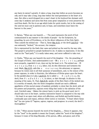 any haste in nature's growth. It takes a long, long time before an acorn becomes anany haste in nature's growth. It takes a long, long time before an acorn becomes anany haste in nature's growth. It takes a long, long time before an acorn becomes anany haste in nature's growth. It takes a long, long time before an acorn becomes an
oak; and it may take a long, long time before the seed germinates in the heart of aoak; and it may take a long, long time before the seed germinates in the heart of aoak; and it may take a long, long time before the seed germinates in the heart of aoak; and it may take a long, long time before the seed germinates in the heart of a
man. But often a word dropped into a man's heart in his boyhood lies dormant untilman. But often a word dropped into a man's heart in his boyhood lies dormant untilman. But often a word dropped into a man's heart in his boyhood lies dormant untilman. But often a word dropped into a man's heart in his boyhood lies dormant until
some day it awakens and saves him from some great temptation or even preserves hissome day it awakens and saves him from some great temptation or even preserves hissome day it awakens and saves him from some great temptation or even preserves hissome day it awakens and saves him from some great temptation or even preserves his
soul from death. We live in an age which looks for quick results, but in the sowing ofsoul from death. We live in an age which looks for quick results, but in the sowing ofsoul from death. We live in an age which looks for quick results, but in the sowing ofsoul from death. We live in an age which looks for quick results, but in the sowing of
the seed we must sow in patience and, in hope, and sometimes must leave thethe seed we must sow in patience and, in hope, and sometimes must leave thethe seed we must sow in patience and, in hope, and sometimes must leave thethe seed we must sow in patience and, in hope, and sometimes must leave the
harvest to the years.”harvest to the years.”harvest to the years.”harvest to the years.”
3333. Barnes, “When any one heareth .... Barnes, “When any one heareth .... Barnes, “When any one heareth .... Barnes, “When any one heareth ... ---- The seed represents the word of GodThe seed represents the word of GodThe seed represents the word of GodThe seed represents the word of God
communicated in any manner to the minds of peoplecommunicated in any manner to the minds of peoplecommunicated in any manner to the minds of peoplecommunicated in any manner to the minds of people ---- by the Scriptures, byby the Scriptures, byby the Scriptures, byby the Scriptures, by
preaching, by acts of Providence, or by the direct influences of the Holy Spirit.preaching, by acts of Providence, or by the direct influences of the Holy Spirit.preaching, by acts of Providence, or by the direct influences of the Holy Spirit.preaching, by acts of Providence, or by the direct influences of the Holy Spirit.
Then cometh the wicked oneThen cometh the wicked oneThen cometh the wicked oneThen cometh the wicked one ---- That is, SatanThat is, SatanThat is, SatanThat is, Satan Mar_Mar_Mar_Mar_4444::::15151515, or the devil, or the devil, or the devil, or the devil Luk_Luk_Luk_Luk_8888::::12121212 ---- thethethethe
one eminently “wicked,” the accuser, the tempter.one eminently “wicked,” the accuser, the tempter.one eminently “wicked,” the accuser, the tempter.one eminently “wicked,” the accuser, the tempter.
He is represented by the fowls that came and picked up the seed by the wayHe is represented by the fowls that came and picked up the seed by the wayHe is represented by the fowls that came and picked up the seed by the wayHe is represented by the fowls that came and picked up the seed by the way----side.side.side.side.
The gospel is preached to people hardened in sin. It makes no impression. It lies likeThe gospel is preached to people hardened in sin. It makes no impression. It lies likeThe gospel is preached to people hardened in sin. It makes no impression. It lies likeThe gospel is preached to people hardened in sin. It makes no impression. It lies like
seed on the “hard path;” it is easily taken away, and never suffered to take root.seed on the “hard path;” it is easily taken away, and never suffered to take root.seed on the “hard path;” it is easily taken away, and never suffered to take root.seed on the “hard path;” it is easily taken away, and never suffered to take root.
4444. Clarke, “When any one heareth the word of the kingdom. Clarke, “When any one heareth the word of the kingdom. Clarke, “When any one heareth the word of the kingdom. Clarke, “When any one heareth the word of the kingdom ---- Viz. the preaching ofViz. the preaching ofViz. the preaching ofViz. the preaching of
the Gospel of Christ. And understandeth it notthe Gospel of Christ. And understandeth it notthe Gospel of Christ. And understandeth it notthe Gospel of Christ. And understandeth it not ---- Μη συνιεντος, perhapsΜη συνιεντος, perhapsΜη συνιεντος, perhapsΜη συνιεντος, perhaps
more properly, regardeth it not, does not lay his heart to it. The wicked onemore properly, regardeth it not, does not lay his heart to it. The wicked onemore properly, regardeth it not, does not lay his heart to it. The wicked onemore properly, regardeth it not, does not lay his heart to it. The wicked one ---- ΟΟΟΟ
πονηρος, from πονος, labor, toil, he who distresses and torments theπονηρος, from πονος, labor, toil, he who distresses and torments theπονηρος, from πονος, labor, toil, he who distresses and torments theπονηρος, from πονος, labor, toil, he who distresses and torments the
soul. Mark,soul. Mark,soul. Mark,soul. Mark, Mar_Mar_Mar_Mar_4444::::15151515, calls him, calls him, calls him, calls him οοοο σατανας, the adversary or opposer,σατανας, the adversary or opposer,σατανας, the adversary or opposer,σατανας, the adversary or opposer,
because he resists men in all their purposes of amendment, and, to the utmost of hisbecause he resists men in all their purposes of amendment, and, to the utmost of hisbecause he resists men in all their purposes of amendment, and, to the utmost of hisbecause he resists men in all their purposes of amendment, and, to the utmost of his
power opposes, in order to frustrate, the influences of Divine grace upon the heart.power opposes, in order to frustrate, the influences of Divine grace upon the heart.power opposes, in order to frustrate, the influences of Divine grace upon the heart.power opposes, in order to frustrate, the influences of Divine grace upon the heart.
In the parallel place in Luke,In the parallel place in Luke,In the parallel place in Luke,In the parallel place in Luke, Luk_Luk_Luk_Luk_8888::::12121212, he is called, he is called, he is called, he is called οοοο διαβολος, theδιαβολος, theδιαβολος, theδιαβολος, the
devil, from διαβαλλειν, to shoot, or dart through. In allusion to thisdevil, from διαβαλλειν, to shoot, or dart through. In allusion to thisdevil, from διαβαλλειν, to shoot, or dart through. In allusion to thisdevil, from διαβαλλειν, to shoot, or dart through. In allusion to this
meaning of the name, St. Paul,meaning of the name, St. Paul,meaning of the name, St. Paul,meaning of the name, St. Paul, Eph_Eph_Eph_Eph_6666::::16161616, speaks of the fiery Darts of the wicked one., speaks of the fiery Darts of the wicked one., speaks of the fiery Darts of the wicked one., speaks of the fiery Darts of the wicked one.
It is worthy of remark, that the three evangelists should use each a differentIt is worthy of remark, that the three evangelists should use each a differentIt is worthy of remark, that the three evangelists should use each a differentIt is worthy of remark, that the three evangelists should use each a different
appellative of this mortal enemy of mankind; probably to show that the devil, with allappellative of this mortal enemy of mankind; probably to show that the devil, with allappellative of this mortal enemy of mankind; probably to show that the devil, with allappellative of this mortal enemy of mankind; probably to show that the devil, with all
his powers and properties, opposes every thing that tends to the salvation of thehis powers and properties, opposes every thing that tends to the salvation of thehis powers and properties, opposes every thing that tends to the salvation of thehis powers and properties, opposes every thing that tends to the salvation of the
soul. Catcheth awaysoul. Catcheth awaysoul. Catcheth awaysoul. Catcheth away ---- Makes the utmost haste to pick up the good seed, lest itMakes the utmost haste to pick up the good seed, lest itMakes the utmost haste to pick up the good seed, lest itMakes the utmost haste to pick up the good seed, lest it
should take root in the heart. careless inattentive hearer is compared to the way sideshould take root in the heart. careless inattentive hearer is compared to the way sideshould take root in the heart. careless inattentive hearer is compared to the way sideshould take root in the heart. careless inattentive hearer is compared to the way side
---- his heart is an open road, where evil affections, and foolish and hurtful desires,his heart is an open road, where evil affections, and foolish and hurtful desires,his heart is an open road, where evil affections, and foolish and hurtful desires,his heart is an open road, where evil affections, and foolish and hurtful desires,
continually pass and repass, without either notice or restraint. “A heart where Satancontinually pass and repass, without either notice or restraint. “A heart where Satancontinually pass and repass, without either notice or restraint. “A heart where Satancontinually pass and repass, without either notice or restraint. “A heart where Satan
has” (as one terms it) “ingress, egress, regress, and progress: in a word, the devil’shas” (as one terms it) “ingress, egress, regress, and progress: in a word, the devil’shas” (as one terms it) “ingress, egress, regress, and progress: in a word, the devil’shas” (as one terms it) “ingress, egress, regress, and progress: in a word, the devil’s
thoroughfare.”thoroughfare.”thoroughfare.”thoroughfare.”
5555. Gill, “ When anyone heareth the word of the kingdom,.... Hence it appears, that. Gill, “ When anyone heareth the word of the kingdom,.... Hence it appears, that. Gill, “ When anyone heareth the word of the kingdom,.... Hence it appears, that. Gill, “ When anyone heareth the word of the kingdom,.... Hence it appears, that
by the "seed" in the parable is meant the Gospel, called the "word of the kingdom":by the "seed" in the parable is meant the Gospel, called the "word of the kingdom":by the "seed" in the parable is meant the Gospel, called the "word of the kingdom":by the "seed" in the parable is meant the Gospel, called the "word of the kingdom":
because it treats of the king Messiah, of his person, office, and grace; and of hisbecause it treats of the king Messiah, of his person, office, and grace; and of hisbecause it treats of the king Messiah, of his person, office, and grace; and of hisbecause it treats of the king Messiah, of his person, office, and grace; and of his
 