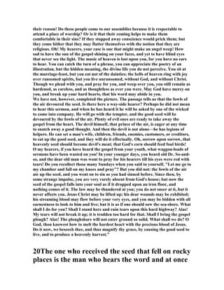their reason! Do these people come to our assemblies because it is respectable to
attend a place of worship? Or is it that their coming helps to make them
comfortable in their sins? If they stopped away conscience would prick them; but
they come hither that they may flatter themselves with the notion that they are
religious. Oh! My hearers, your case is one that might make an angel weep! How
sad to have the sun of the gospel shining on your faces, and yet to have blind eyes
that never see the light. The music of heaven is lost upon you, for you have no ears
to hear. You can catch the turn of a phrase, you can appreciate the poetry of an
illustration, but the hidden meaning, the divine life you do not perceive. You sit at
the marriage-feast, but you eat not of the dainties; the bells of heaven ring with joy
over ransomed spirits, but you live unransomed, without God, and without Christ.
Though we plead with you, and pray for you, and weep over you, you still remain as
hardened, as careless, and as thoughtless as ever you were. May God have mercy on
you, and break up your hard hearts, that his word may abide in you.
We have not, however, completed the picture. The passage tells us that the fowls of
the air devoured the seed. Is there here a way-side hearer? Perhaps he did not mean
to hear this sermon, and when he has heard it he will be asked by one of the wicked
to come into company. He will go with the tempter, and the good seed will be
devoured by the fowls of the air. Plenty of evil ones are ready to take away the
gospel from the heart. The devil himself, that prince of the air, is eager at any time
to snatch away a good thought. And then the devil is not alone—he has legions of
helpers. He can set a man's wife, children, friends, enemies, customers, or creditors,
to eat up the good seed, and they will do it effectually. Oh, sorrow upon sorrow, that
heavenly seed should become devil's meat; that God's corn should feed foul birds!
O my hearers, if you have heard the gospel from your youth, what waggon-loads of
sermons have been wasted on you! In your younger days, you heard old Dr. So-and-
so, and the dear old man was wont to pray for his hearers till his eyes were red with
tears! Do you recollect those many Sundays when you said to yourself, "Let me go to
my chamber and fall on my knees and pray"? But you did not: the fowls of the air
ate up the seed, and you went on to sin as you had sinned before. Since then, by
some strange impulse, you are very rarely absent from God's house; but now the
seed of the gospel falls into your soul as if it dropped upon an iron floor, and
nothing comes of it. The law may be thundered at you; you do not sneer at it, but it
never affects you. Jesus Christ may be lifted up; his dear wounds may be exhibited;
his streaming blood may flow before your very eyes, and you may be bidden with all
earnestness to look to him and live; but it is as if one should sow the sea-shore. What
shall I do for you? Shall I stand here and rain tears upon this hard highway? Alas!
My tears will not break it up; it is trodden too hard for that. Shall I bring the gospel
plough? Alas! The ploughshare will not enter ground so solid. What shall we do? O
God, thou knowest how to melt the hardest heart with the precious blood of Jesus.
Do it now, we beseech thee, and thus magnify thy grace, by causing the good seed to
live, and to produce a heavenly harvest.”
20The one who received the seed that fell on rocky
places is the man who hears the word and at once
 
