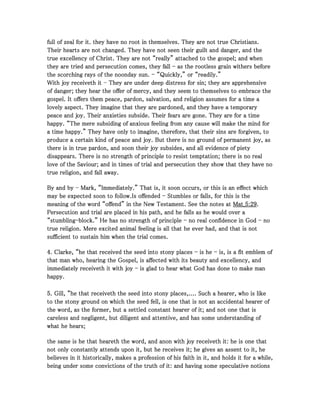 full of zeal for it. they have no root in themselves. They are not true Christians.full of zeal for it. they have no root in themselves. They are not true Christians.full of zeal for it. they have no root in themselves. They are not true Christians.full of zeal for it. they have no root in themselves. They are not true Christians.
Their hearts are not changed. They have not seen their guilt and danger, and theTheir hearts are not changed. They have not seen their guilt and danger, and theTheir hearts are not changed. They have not seen their guilt and danger, and theTheir hearts are not changed. They have not seen their guilt and danger, and the
true excellency of Christ. They are not “really” attached to the gospel; and whentrue excellency of Christ. They are not “really” attached to the gospel; and whentrue excellency of Christ. They are not “really” attached to the gospel; and whentrue excellency of Christ. They are not “really” attached to the gospel; and when
they are tried and persecution comes, they fallthey are tried and persecution comes, they fallthey are tried and persecution comes, they fallthey are tried and persecution comes, they fall ---- as the rootless grain withers beforeas the rootless grain withers beforeas the rootless grain withers beforeas the rootless grain withers before
the scorching rays of the noonday sun.the scorching rays of the noonday sun.the scorching rays of the noonday sun.the scorching rays of the noonday sun. ---- “Quickly,” or “readily.”“Quickly,” or “readily.”“Quickly,” or “readily.”“Quickly,” or “readily.”
With joy receiveth itWith joy receiveth itWith joy receiveth itWith joy receiveth it ---- They are under deep distress for sin; they are apprehensiveThey are under deep distress for sin; they are apprehensiveThey are under deep distress for sin; they are apprehensiveThey are under deep distress for sin; they are apprehensive
of danger; they hear the offer of mercy, and they seem to themselves to embrace theof danger; they hear the offer of mercy, and they seem to themselves to embrace theof danger; they hear the offer of mercy, and they seem to themselves to embrace theof danger; they hear the offer of mercy, and they seem to themselves to embrace the
gospel. It offers them peace, pardon, salvation, and religion assumes for a time agospel. It offers them peace, pardon, salvation, and religion assumes for a time agospel. It offers them peace, pardon, salvation, and religion assumes for a time agospel. It offers them peace, pardon, salvation, and religion assumes for a time a
lovely aspect. They imagine that they are pardoned, and they have a temporarylovely aspect. They imagine that they are pardoned, and they have a temporarylovely aspect. They imagine that they are pardoned, and they have a temporarylovely aspect. They imagine that they are pardoned, and they have a temporary
peace and joy. Their anxieties subside. Their fears are gone. They are for a timepeace and joy. Their anxieties subside. Their fears are gone. They are for a timepeace and joy. Their anxieties subside. Their fears are gone. They are for a timepeace and joy. Their anxieties subside. Their fears are gone. They are for a time
happy. “The mere subsiding of anxious feeling from any cause will make the mind forhappy. “The mere subsiding of anxious feeling from any cause will make the mind forhappy. “The mere subsiding of anxious feeling from any cause will make the mind forhappy. “The mere subsiding of anxious feeling from any cause will make the mind for
a time happy.” They have only to imagine, therefore, that their sins are forgiven, toa time happy.” They have only to imagine, therefore, that their sins are forgiven, toa time happy.” They have only to imagine, therefore, that their sins are forgiven, toa time happy.” They have only to imagine, therefore, that their sins are forgiven, to
produce a certain kind of peace and joy. But there is no ground of permanent joy, asproduce a certain kind of peace and joy. But there is no ground of permanent joy, asproduce a certain kind of peace and joy. But there is no ground of permanent joy, asproduce a certain kind of peace and joy. But there is no ground of permanent joy, as
there is in true pardon, and soon their joy subsides, and all evidence of pietythere is in true pardon, and soon their joy subsides, and all evidence of pietythere is in true pardon, and soon their joy subsides, and all evidence of pietythere is in true pardon, and soon their joy subsides, and all evidence of piety
disappears. There is no strength of principle to resist temptation; there is no realdisappears. There is no strength of principle to resist temptation; there is no realdisappears. There is no strength of principle to resist temptation; there is no realdisappears. There is no strength of principle to resist temptation; there is no real
love of the Saviour; and in times of trial and persecution they show that they have nolove of the Saviour; and in times of trial and persecution they show that they have nolove of the Saviour; and in times of trial and persecution they show that they have nolove of the Saviour; and in times of trial and persecution they show that they have no
true religion, and fall away.true religion, and fall away.true religion, and fall away.true religion, and fall away.
By and byBy and byBy and byBy and by ---- Mark, “Immediately.” That is, it soon occurs, or this is an effect whichMark, “Immediately.” That is, it soon occurs, or this is an effect whichMark, “Immediately.” That is, it soon occurs, or this is an effect whichMark, “Immediately.” That is, it soon occurs, or this is an effect which
may be expected soon to follow.Is offendedmay be expected soon to follow.Is offendedmay be expected soon to follow.Is offendedmay be expected soon to follow.Is offended ---- Stumbles or falls, for this is theStumbles or falls, for this is theStumbles or falls, for this is theStumbles or falls, for this is the
meaning of the word “offend” in the New Testament. See the notes atmeaning of the word “offend” in the New Testament. See the notes atmeaning of the word “offend” in the New Testament. See the notes atmeaning of the word “offend” in the New Testament. See the notes at Mat_Mat_Mat_Mat_5555::::29292929....
Persecution and trial are placed in his path, and he falls as he would over aPersecution and trial are placed in his path, and he falls as he would over aPersecution and trial are placed in his path, and he falls as he would over aPersecution and trial are placed in his path, and he falls as he would over a
“stumbling“stumbling“stumbling“stumbling----block.” He has no strength of principleblock.” He has no strength of principleblock.” He has no strength of principleblock.” He has no strength of principle ---- no real confidence in Godno real confidence in Godno real confidence in Godno real confidence in God ---- nononono
true religion. Mere excited animal feeling is all that he ever had, and that is nottrue religion. Mere excited animal feeling is all that he ever had, and that is nottrue religion. Mere excited animal feeling is all that he ever had, and that is nottrue religion. Mere excited animal feeling is all that he ever had, and that is not
sufficient to sustain him when the trial comes.sufficient to sustain him when the trial comes.sufficient to sustain him when the trial comes.sufficient to sustain him when the trial comes.
4444. Clarke, “he that received the seed into stony places. Clarke, “he that received the seed into stony places. Clarke, “he that received the seed into stony places. Clarke, “he that received the seed into stony places ---- is heis heis heis he ---- is, is a fit emblem ofis, is a fit emblem ofis, is a fit emblem ofis, is a fit emblem of
that man who, hearing the Gospel, is affected with its beauty and excellency, andthat man who, hearing the Gospel, is affected with its beauty and excellency, andthat man who, hearing the Gospel, is affected with its beauty and excellency, andthat man who, hearing the Gospel, is affected with its beauty and excellency, and
immediately receiveth it with joyimmediately receiveth it with joyimmediately receiveth it with joyimmediately receiveth it with joy ---- is glad to hear what God has done to make manis glad to hear what God has done to make manis glad to hear what God has done to make manis glad to hear what God has done to make man
happy.happy.happy.happy.
5555. Gill, “he that receiveth the seed into stony places,.... Such a hearer, who is like. Gill, “he that receiveth the seed into stony places,.... Such a hearer, who is like. Gill, “he that receiveth the seed into stony places,.... Such a hearer, who is like. Gill, “he that receiveth the seed into stony places,.... Such a hearer, who is like
to the stony ground on which the seed fell, is one that is not an accidental hearer ofto the stony ground on which the seed fell, is one that is not an accidental hearer ofto the stony ground on which the seed fell, is one that is not an accidental hearer ofto the stony ground on which the seed fell, is one that is not an accidental hearer of
the word, as the former, but a settled constant hearer of it; and not one that isthe word, as the former, but a settled constant hearer of it; and not one that isthe word, as the former, but a settled constant hearer of it; and not one that isthe word, as the former, but a settled constant hearer of it; and not one that is
careless and negligent, but diligent and attentive, and has some understanding ofcareless and negligent, but diligent and attentive, and has some understanding ofcareless and negligent, but diligent and attentive, and has some understanding ofcareless and negligent, but diligent and attentive, and has some understanding of
what he hears;what he hears;what he hears;what he hears;
the same is he that heareth the word, and anon with joy receiveth it: he is one thatthe same is he that heareth the word, and anon with joy receiveth it: he is one thatthe same is he that heareth the word, and anon with joy receiveth it: he is one thatthe same is he that heareth the word, and anon with joy receiveth it: he is one that
not only constantly attends upon it, but he receives it; he gives an assent to it, henot only constantly attends upon it, but he receives it; he gives an assent to it, henot only constantly attends upon it, but he receives it; he gives an assent to it, henot only constantly attends upon it, but he receives it; he gives an assent to it, he
believes in it historically, makes a profession of his faith in it, and holds it for a while,believes in it historically, makes a profession of his faith in it, and holds it for a while,believes in it historically, makes a profession of his faith in it, and holds it for a while,believes in it historically, makes a profession of his faith in it, and holds it for a while,
being under some convictions of the truth of it: and having some speculative notionsbeing under some convictions of the truth of it: and having some speculative notionsbeing under some convictions of the truth of it: and having some speculative notionsbeing under some convictions of the truth of it: and having some speculative notions
 