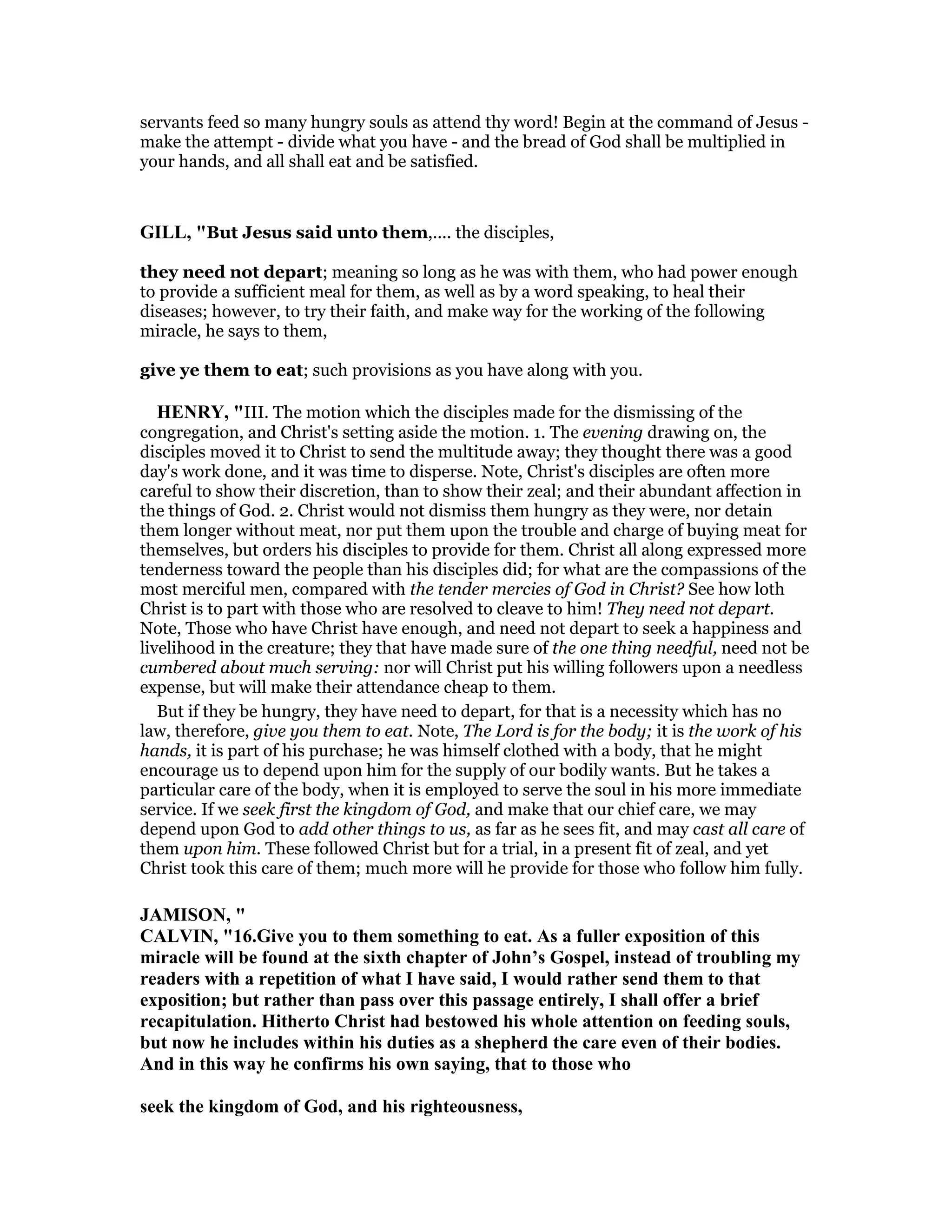 servants feed so many hungry souls as attend thy word! Begin at the command of Jesus -
make the attempt - divide what you have - and the bread of God shall be multiplied in
your hands, and all shall eat and be satisfied.
GILL, "But Jesus said unto them,.... the disciples,
they need not depart; meaning so long as he was with them, who had power enough
to provide a sufficient meal for them, as well as by a word speaking, to heal their
diseases; however, to try their faith, and make way for the working of the following
miracle, he says to them,
give ye them to eat; such provisions as you have along with you.
HE RY, "III. The motion which the disciples made for the dismissing of the
congregation, and Christ's setting aside the motion. 1. The evening drawing on, the
disciples moved it to Christ to send the multitude away; they thought there was a good
day's work done, and it was time to disperse. Note, Christ's disciples are often more
careful to show their discretion, than to show their zeal; and their abundant affection in
the things of God. 2. Christ would not dismiss them hungry as they were, nor detain
them longer without meat, nor put them upon the trouble and charge of buying meat for
themselves, but orders his disciples to provide for them. Christ all along expressed more
tenderness toward the people than his disciples did; for what are the compassions of the
most merciful men, compared with the tender mercies of God in Christ? See how loth
Christ is to part with those who are resolved to cleave to him! They need not depart.
Note, Those who have Christ have enough, and need not depart to seek a happiness and
livelihood in the creature; they that have made sure of the one thing needful, need not be
cumbered about much serving: nor will Christ put his willing followers upon a needless
expense, but will make their attendance cheap to them.
But if they be hungry, they have need to depart, for that is a necessity which has no
law, therefore, give you them to eat. Note, The Lord is for the body; it is the work of his
hands, it is part of his purchase; he was himself clothed with a body, that he might
encourage us to depend upon him for the supply of our bodily wants. But he takes a
particular care of the body, when it is employed to serve the soul in his more immediate
service. If we seek first the kingdom of God, and make that our chief care, we may
depend upon God to add other things to us, as far as he sees fit, and may cast all care of
them upon him. These followed Christ but for a trial, in a present fit of zeal, and yet
Christ took this care of them; much more will he provide for those who follow him fully.
JAMISO , "
CALVI , "16.Give you to them something to eat. As a fuller exposition of this
miracle will be found at the sixth chapter of John’s Gospel, instead of troubling my
readers with a repetition of what I have said, I would rather send them to that
exposition; but rather than pass over this passage entirely, I shall offer a brief
recapitulation. Hitherto Christ had bestowed his whole attention on feeding souls,
but now he includes within his duties as a shepherd the care even of their bodies.
And in this way he confirms his own saying, that to those who
seek the kingdom of God, and his righteousness,
 