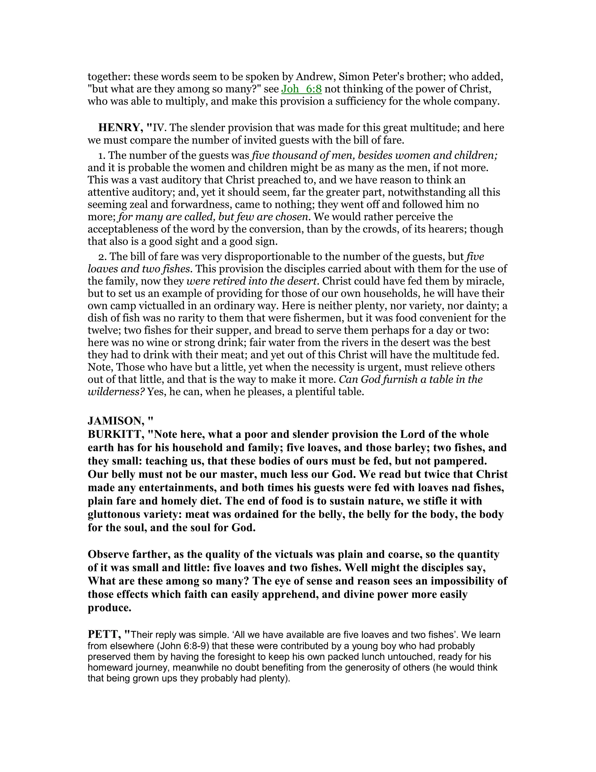together: these words seem to be spoken by Andrew, Simon Peter's brother; who added,
"but what are they among so many?" see Joh_6:8 not thinking of the power of Christ,
who was able to multiply, and make this provision a sufficiency for the whole company.
HE RY, "IV. The slender provision that was made for this great multitude; and here
we must compare the number of invited guests with the bill of fare.
1. The number of the guests was five thousand of men, besides women and children;
and it is probable the women and children might be as many as the men, if not more.
This was a vast auditory that Christ preached to, and we have reason to think an
attentive auditory; and, yet it should seem, far the greater part, notwithstanding all this
seeming zeal and forwardness, came to nothing; they went off and followed him no
more; for many are called, but few are chosen. We would rather perceive the
acceptableness of the word by the conversion, than by the crowds, of its hearers; though
that also is a good sight and a good sign.
2. The bill of fare was very disproportionable to the number of the guests, but five
loaves and two fishes. This provision the disciples carried about with them for the use of
the family, now they were retired into the desert. Christ could have fed them by miracle,
but to set us an example of providing for those of our own households, he will have their
own camp victualled in an ordinary way. Here is neither plenty, nor variety, nor dainty; a
dish of fish was no rarity to them that were fishermen, but it was food convenient for the
twelve; two fishes for their supper, and bread to serve them perhaps for a day or two:
here was no wine or strong drink; fair water from the rivers in the desert was the best
they had to drink with their meat; and yet out of this Christ will have the multitude fed.
Note, Those who have but a little, yet when the necessity is urgent, must relieve others
out of that little, and that is the way to make it more. Can God furnish a table in the
wilderness? Yes, he can, when he pleases, a plentiful table.
JAMISO , "
BURKITT, " ote here, what a poor and slender provision the Lord of the whole
earth has for his household and family; five loaves, and those barley; two fishes, and
they small: teaching us, that these bodies of ours must be fed, but not pampered.
Our belly must not be our master, much less our God. We read but twice that Christ
made any entertainments, and both times his guests were fed with loaves nad fishes,
plain fare and homely diet. The end of food is to sustain nature, we stifle it with
gluttonous variety: meat was ordained for the belly, the belly for the body, the body
for the soul, and the soul for God.
Observe farther, as the quality of the victuals was plain and coarse, so the quantity
of it was small and little: five loaves and two fishes. Well might the disciples say,
What are these among so many? The eye of sense and reason sees an impossibility of
those effects which faith can easily apprehend, and divine power more easily
produce.
PETT, "Their reply was simple. ‘All we have available are five loaves and two fishes’. We learn
from elsewhere (John 6:8-9) that these were contributed by a young boy who had probably
preserved them by having the foresight to keep his own packed lunch untouched, ready for his
homeward journey, meanwhile no doubt benefiting from the generosity of others (he would think
that being grown ups they probably had plenty).
 