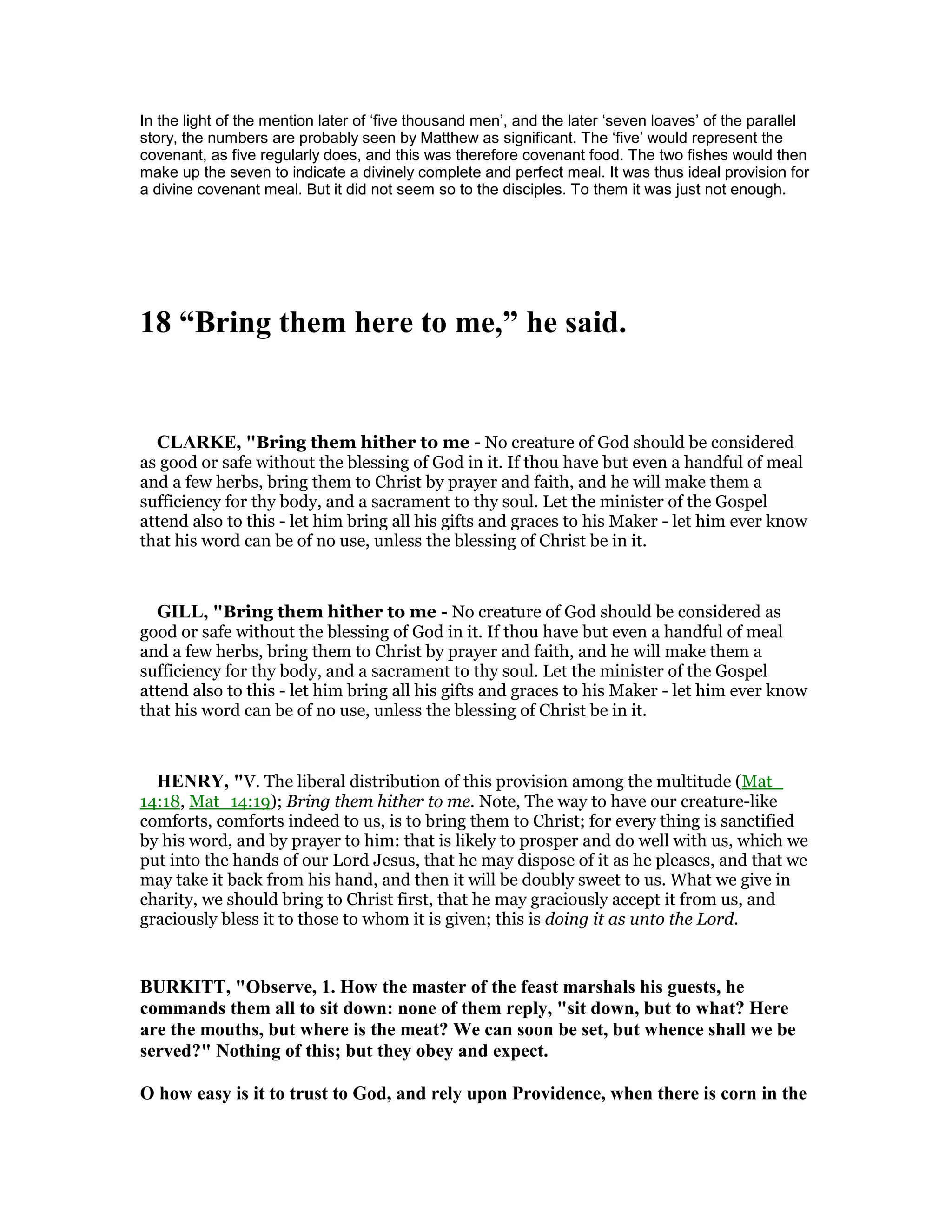 In the light of the mention later of ‘five thousand men’, and the later ‘seven loaves’ of the parallel
story, the numbers are probably seen by Matthew as significant. The ‘five’ would represent the
covenant, as five regularly does, and this was therefore covenant food. The two fishes would then
make up the seven to indicate a divinely complete and perfect meal. It was thus ideal provision for
a divine covenant meal. But it did not seem so to the disciples. To them it was just not enough.
18 “Bring them here to me,” he said.
CLARKE, "Bring them hither to me - No creature of God should be considered
as good or safe without the blessing of God in it. If thou have but even a handful of meal
and a few herbs, bring them to Christ by prayer and faith, and he will make them a
sufficiency for thy body, and a sacrament to thy soul. Let the minister of the Gospel
attend also to this - let him bring all his gifts and graces to his Maker - let him ever know
that his word can be of no use, unless the blessing of Christ be in it.
GILL, "Bring them hither to me - No creature of God should be considered as
good or safe without the blessing of God in it. If thou have but even a handful of meal
and a few herbs, bring them to Christ by prayer and faith, and he will make them a
sufficiency for thy body, and a sacrament to thy soul. Let the minister of the Gospel
attend also to this - let him bring all his gifts and graces to his Maker - let him ever know
that his word can be of no use, unless the blessing of Christ be in it.
HE RY, "V. The liberal distribution of this provision among the multitude (Mat_
14:18, Mat_14:19); Bring them hither to me. Note, The way to have our creature-like
comforts, comforts indeed to us, is to bring them to Christ; for every thing is sanctified
by his word, and by prayer to him: that is likely to prosper and do well with us, which we
put into the hands of our Lord Jesus, that he may dispose of it as he pleases, and that we
may take it back from his hand, and then it will be doubly sweet to us. What we give in
charity, we should bring to Christ first, that he may graciously accept it from us, and
graciously bless it to those to whom it is given; this is doing it as unto the Lord.
BURKITT, "Observe, 1. How the master of the feast marshals his guests, he
commands them all to sit down: none of them reply, "sit down, but to what? Here
are the mouths, but where is the meat? We can soon be set, but whence shall we be
served?" othing of this; but they obey and expect.
O how easy is it to trust to God, and rely upon Providence, when there is corn in the
 
