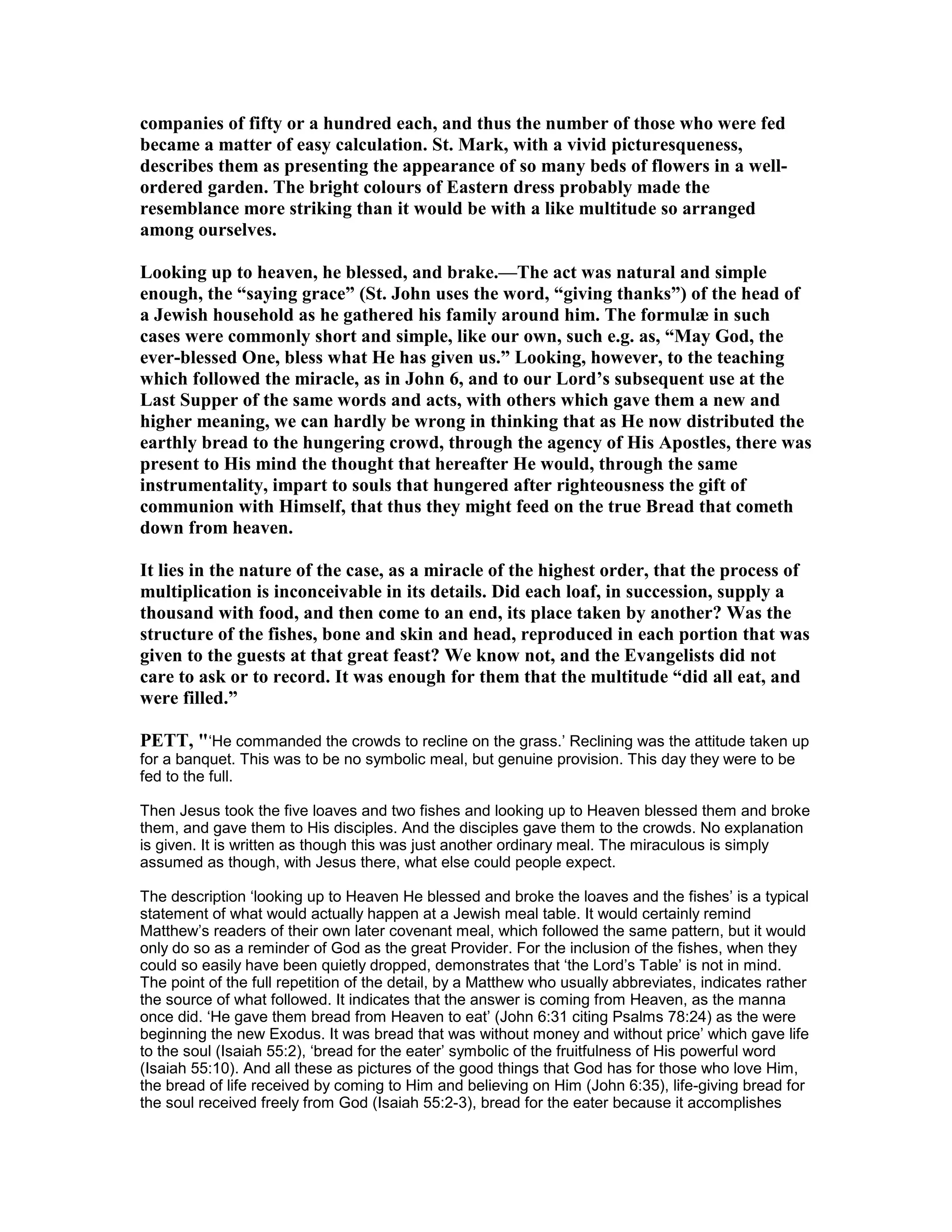 companies of fifty or a hundred each, and thus the number of those who were fed
became a matter of easy calculation. St. Mark, with a vivid picturesqueness,
describes them as presenting the appearance of so many beds of flowers in a well-
ordered garden. The bright colours of Eastern dress probably made the
resemblance more striking than it would be with a like multitude so arranged
among ourselves.
Looking up to heaven, he blessed, and brake.—The act was natural and simple
enough, the “saying grace” (St. John uses the word, “giving thanks”) of the head of
a Jewish household as he gathered his family around him. The formulæ in such
cases were commonly short and simple, like our own, such e.g. as, “May God, the
ever-blessed One, bless what He has given us.” Looking, however, to the teaching
which followed the miracle, as in John 6, and to our Lord’s subsequent use at the
Last Supper of the same words and acts, with others which gave them a new and
higher meaning, we can hardly be wrong in thinking that as He now distributed the
earthly bread to the hungering crowd, through the agency of His Apostles, there was
present to His mind the thought that hereafter He would, through the same
instrumentality, impart to souls that hungered after righteousness the gift of
communion with Himself, that thus they might feed on the true Bread that cometh
down from heaven.
It lies in the nature of the case, as a miracle of the highest order, that the process of
multiplication is inconceivable in its details. Did each loaf, in succession, supply a
thousand with food, and then come to an end, its place taken by another? Was the
structure of the fishes, bone and skin and head, reproduced in each portion that was
given to the guests at that great feast? We know not, and the Evangelists did not
care to ask or to record. It was enough for them that the multitude “did all eat, and
were filled.”
PETT, "‘He commanded the crowds to recline on the grass.’ Reclining was the attitude taken up
for a banquet. This was to be no symbolic meal, but genuine provision. This day they were to be
fed to the full.
Then Jesus took the five loaves and two fishes and looking up to Heaven blessed them and broke
them, and gave them to His disciples. And the disciples gave them to the crowds. No explanation
is given. It is written as though this was just another ordinary meal. The miraculous is simply
assumed as though, with Jesus there, what else could people expect.
The description ‘looking up to Heaven He blessed and broke the loaves and the fishes’ is a typical
statement of what would actually happen at a Jewish meal table. It would certainly remind
Matthew’s readers of their own later covenant meal, which followed the same pattern, but it would
only do so as a reminder of God as the great Provider. For the inclusion of the fishes, when they
could so easily have been quietly dropped, demonstrates that ‘the Lord’s Table’ is not in mind.
The point of the full repetition of the detail, by a Matthew who usually abbreviates, indicates rather
the source of what followed. It indicates that the answer is coming from Heaven, as the manna
once did. ‘He gave them bread from Heaven to eat’ (John 6:31 citing Psalms 78:24) as the were
beginning the new Exodus. It was bread that was without money and without price’ which gave life
to the soul (Isaiah 55:2), ‘bread for the eater’ symbolic of the fruitfulness of His powerful word
(Isaiah 55:10). And all these as pictures of the good things that God has for those who love Him,
the bread of life received by coming to Him and believing on Him (John 6:35), life-giving bread for
the soul received freely from God (Isaiah 55:2-3), bread for the eater because it accomplishes
 
