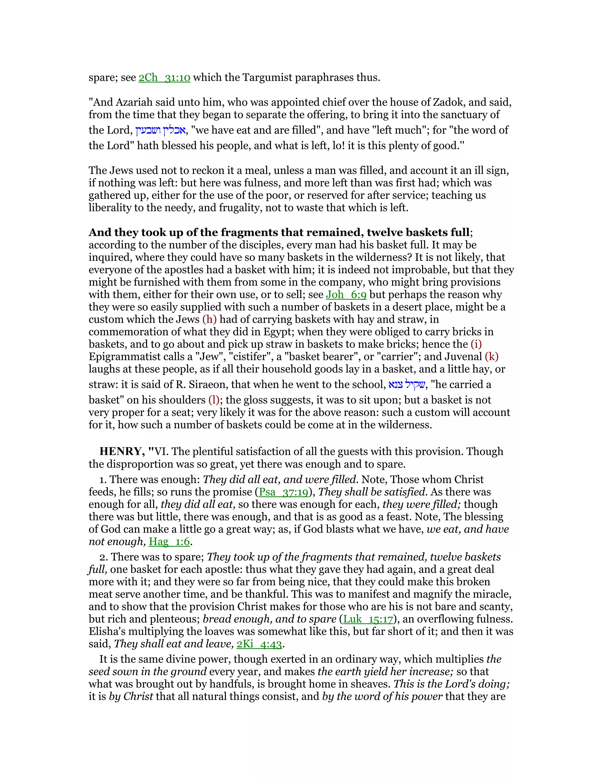 spare; see 2Ch_31:10 which the Targumist paraphrases thus.
"And Azariah said unto him, who was appointed chief over the house of Zadok, and said,
from the time that they began to separate the offering, to bring it into the sanctuary of
the Lord, ‫ושבעין‬ ‫,אכלין‬ "we have eat and are filled", and have "left much"; for "the word of
the Lord" hath blessed his people, and what is left, lo! it is this plenty of good.''
The Jews used not to reckon it a meal, unless a man was filled, and account it an ill sign,
if nothing was left: but here was fulness, and more left than was first had; which was
gathered up, either for the use of the poor, or reserved for after service; teaching us
liberality to the needy, and frugality, not to waste that which is left.
And they took up of the fragments that remained, twelve baskets full;
according to the number of the disciples, every man had his basket full. It may be
inquired, where they could have so many baskets in the wilderness? It is not likely, that
everyone of the apostles had a basket with him; it is indeed not improbable, but that they
might be furnished with them from some in the company, who might bring provisions
with them, either for their own use, or to sell; see Joh_6:9 but perhaps the reason why
they were so easily supplied with such a number of baskets in a desert place, might be a
custom which the Jews (h) had of carrying baskets with hay and straw, in
commemoration of what they did in Egypt; when they were obliged to carry bricks in
baskets, and to go about and pick up straw in baskets to make bricks; hence the (i)
Epigrammatist calls a "Jew", "cistifer", a "basket bearer", or "carrier"; and Juvenal (k)
laughs at these people, as if all their household goods lay in a basket, and a little hay, or
straw: it is said of R. Siraeon, that when he went to the school, ‫צנא‬ ‫,שקיל‬ "he carried a
basket" on his shoulders (l); the gloss suggests, it was to sit upon; but a basket is not
very proper for a seat; very likely it was for the above reason: such a custom will account
for it, how such a number of baskets could be come at in the wilderness.
HE RY, "VI. The plentiful satisfaction of all the guests with this provision. Though
the disproportion was so great, yet there was enough and to spare.
1. There was enough: They did all eat, and were filled. Note, Those whom Christ
feeds, he fills; so runs the promise (Psa_37:19), They shall be satisfied. As there was
enough for all, they did all eat, so there was enough for each, they were filled; though
there was but little, there was enough, and that is as good as a feast. Note, The blessing
of God can make a little go a great way; as, if God blasts what we have, we eat, and have
not enough, Hag_1:6.
2. There was to spare; They took up of the fragments that remained, twelve baskets
full, one basket for each apostle: thus what they gave they had again, and a great deal
more with it; and they were so far from being nice, that they could make this broken
meat serve another time, and be thankful. This was to manifest and magnify the miracle,
and to show that the provision Christ makes for those who are his is not bare and scanty,
but rich and plenteous; bread enough, and to spare (Luk_15:17), an overflowing fulness.
Elisha's multiplying the loaves was somewhat like this, but far short of it; and then it was
said, They shall eat and leave, 2Ki_4:43.
It is the same divine power, though exerted in an ordinary way, which multiplies the
seed sown in the ground every year, and makes the earth yield her increase; so that
what was brought out by handfuls, is brought home in sheaves. This is the Lord's doing;
it is by Christ that all natural things consist, and by the word of his power that they are
 